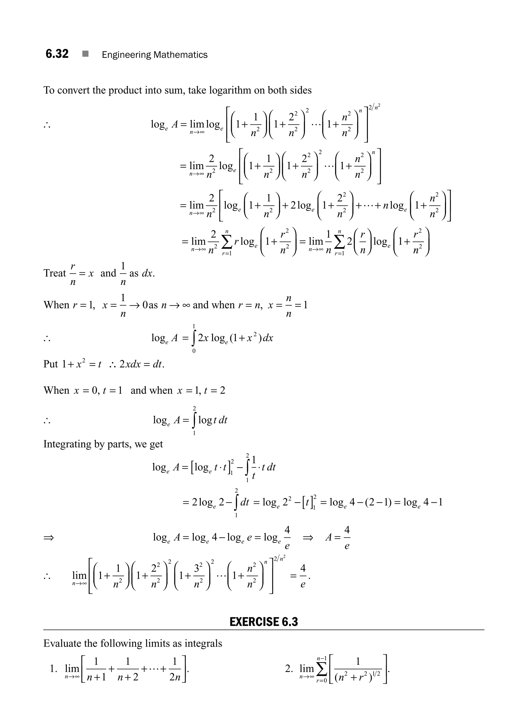 6.32 ■ Engineering Mathematics
To convert the product into sum, take logarithm on both sides
[ log limlog
e
n
e
n
A
n n
n
n
= +
⎛
⎝
⎜
⎞
⎠
⎟ +
⎛
⎝
⎜
⎞
⎠
⎟ +
⎛
⎝
⎜
⎞
⎠
⎟
⎡
⎣
⎢
⎢
→∞
1
1
1
2
1
2
2
2
2 2
2
…
⎤
⎤
⎦
⎥
⎥
2 2
n
= +
⎛
⎝
⎜
⎞
⎠
⎟ +
⎛
⎝
⎜
⎞
⎠
⎟ +
⎛
⎝
⎜
⎞
⎠
⎟
⎡
⎣
⎢
⎢
⎤
⎦
→∞
lim log
n
e
n
n n n
n
n
2
1
1
1
2
1
2 2
2
2
2 2
2
… ⎥
⎥
⎥
= +
⎛
⎝
⎜
⎞
⎠
⎟ + +
⎛
⎝
⎜
⎞
⎠
⎟ + + +
⎛
→∞
lim log log log
n
e e e
n n n
n
n
n
2
1
1
2 1
2
1
2 2
2
2
2
2
…
⎝
⎝
⎜
⎞
⎠
⎟
⎡
⎣
⎢
⎤
⎦
⎥
= +
⎛
⎝
⎜
⎞
⎠
⎟ =
⎛
⎝
⎜
⎞
⎠
⎟ +
→∞
=
→∞
∑
lim log lim log
n
e
r
n
n
e
n
r
r
n n
r
n
r
2
1
1
2 1
2
2
2
1
2
n
n
r
n
2
1
⎛
⎝
⎜
⎞
⎠
⎟
=
∑
Treat
r
n
x
= and
1
n
as dx.
When r = 1, x
n
= →
1
0as n → ∞ and when r n
= , x
n
n
= = 1
[ log log ( )
e e
A x x dx
= +
∫2 1 2
0
1
Put 1 2
2
+ = ∴ =
x t xdx dt.
When x t
= =
0 1
, and when x t
= =
1 2
,
[ log log
e A t dt
= ∫
1
2
Integrating by parts, we get
log log
e e
A t t
t
t dt
= ⋅
[ ] − ⋅
∫
1
2
1
2
1
= − ∫
2 2
1
2
loge dt = −[ ] = − − = −
log log ( ) log
e e e
t
2 4 2 1 4 1
2
1
2
⇒ log log log log
e e e e
A e
e
= − =
4
4
⇒ A
e
=
4
[ lim
n
n
n n n
n
n
→∞
+
⎛
⎝
⎜
⎞
⎠
⎟ +
⎛
⎝
⎜
⎞
⎠
⎟ +
⎛
⎝
⎜
⎞
⎠
⎟ +
⎛
⎝
⎜
⎞
⎠
⎟
⎡
1
1
1
2
1
3
1
2
2
2
2 2
2
2 2
2
…
⎣
⎣
⎢
⎢
⎤
⎦
⎥
⎥
=
2 2
4
n
e
.
EXERCISE 6.3
Evaluate the following limits as integrals
1. lim
n n n n
→∞ +
+
+
+ +
⎡
⎣
⎢
⎤
⎦
⎥
1
1
1
2
1
2
… . 2. lim
( )
n
r
n
n r
→∞
=
−
+
⎡
⎣
⎢
⎤
⎦
⎥
∑
1
2 2 1 2
0
1
.
M06_ENGINEERING_MATHEMATICS-I _CH06_PART A.indd 32 5/20/2016 10:09:30 AM
 