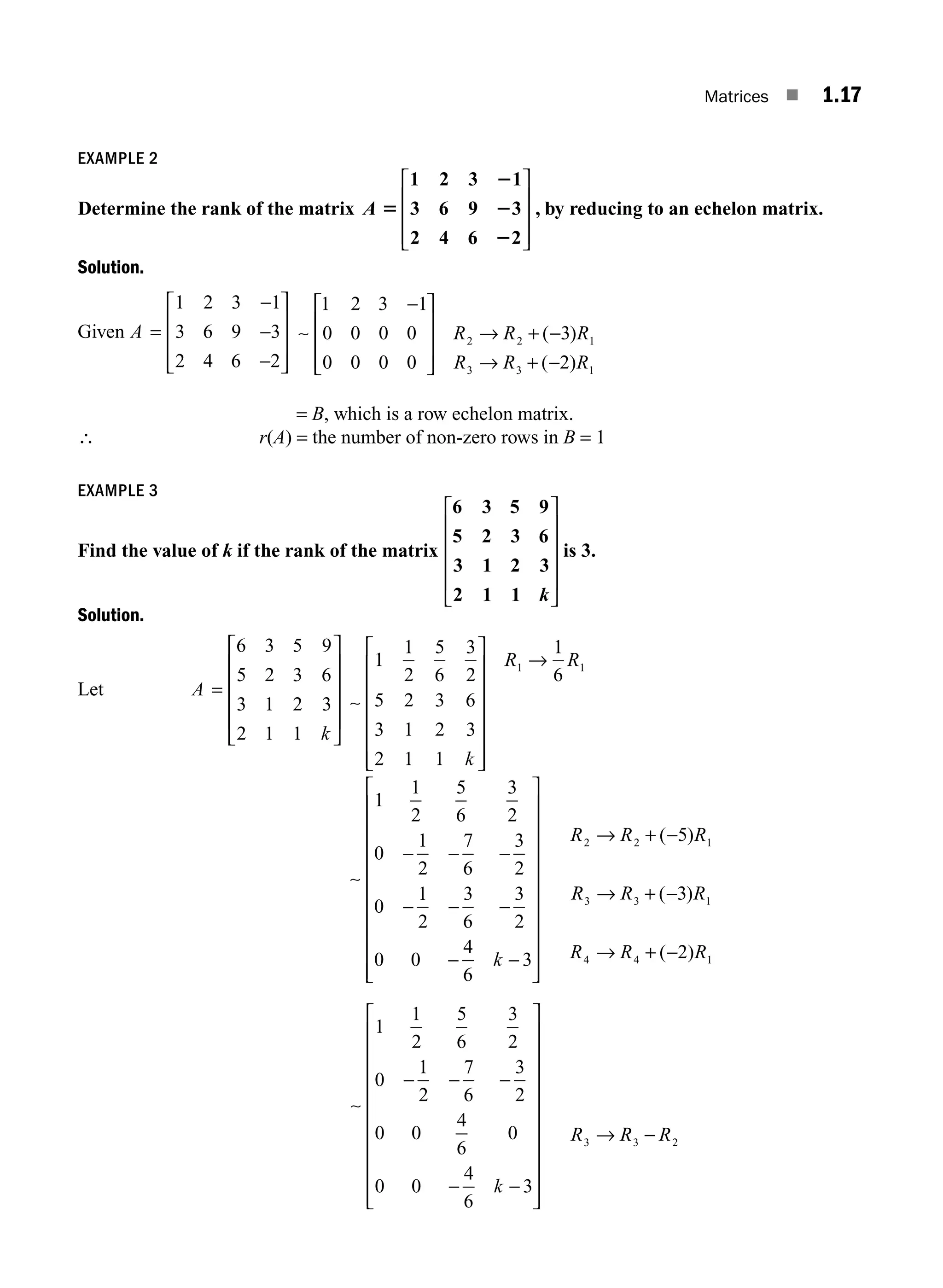 Matrices ■ 1.17
EXAMPLE 2
Determine the rank of the matrix A 5
2
2
2
1 2 3 1
3 6 9 3
2 4 6 2
⎡
⎣
⎢
⎢
⎢
⎤
⎦
⎥
⎥
⎥
, by reducing to an echelon matrix.
Solution.
Given A =
−
−
−
⎡
⎣
⎢
⎢
⎢
⎤
⎦
⎥
⎥
⎥
1 2 3 1
3 6 9 3
2 4 6 2
∼
1 2 3 1
0 0 0 0
0 0 0 0
3
2
2 2 1
3 3 1
−
⎡
⎣
⎢
⎢
⎢
⎤
⎦
⎥
⎥
⎥
→ + −
→ + −
R R R
R R R
( )
( )
= B, which is a row echelon matrix.
∴ r(A) = the number of non-zero rows in B = 1
EXAMPLE 3
Find the value of k if the rank of the matrix
6 3 5 9
5 2 3 6
3 1 2 3
2 1 1 k
⎡
⎣
⎢
⎢
⎢
⎢
⎤
⎦
⎥
⎥
⎥
⎥
is 3.
Solution.
Let A
k
=
⎡
⎣
⎢
⎢
⎢
⎢
⎤
⎦
⎥
⎥
⎥
⎥
6 3 5 9
5 2 3 6
3 1 2 3
2 1 1
∼
∼
1
1
2
5
6
3
2
5 2 3 6
3 1 2 3
2 1 1
1
6
1
1
2
5
6
3
2
0
1
2
7
6
1 1
k
R R
⎡
⎣
⎢
⎢
⎢
⎢
⎢
⎢
⎤
⎦
⎥
⎥
⎥
⎥
⎥
⎥
→
− − −
−
− − −
− −
⎡
⎣
⎢
⎢
⎢
⎢
⎢
⎢
⎢
⎢
⎢
⎢
⎤
⎦
⎥
⎥
⎥
⎥
⎥
⎥
⎥
⎥
⎥
⎥
→ + −
3
2
0
1
2
3
6
3
2
0 0
4
6
3
5
2 2 1
k
R R R
( )
R
R R R
R R R
3 3 1
4 4 1
3
2
→ + −
→ + −
( )
( )
∼
1
1
2
5
6
3
2
0
1
2
7
6
3
2
0 0
4
6
0
0 0
4
6
3
3
− − −
− −
⎡
⎣
⎢
⎢
⎢
⎢
⎢
⎢
⎢
⎢
⎢
⎢
⎤
⎦
⎥
⎥
⎥
⎥
⎥
⎥
⎥
⎥
⎥
⎥
→
k
R R
R R
3 2
−
M01_ENGINEERING_MATHEMATICS-I _CH01_Part A.indd 17 5/30/2016 4:35:10 PM
 