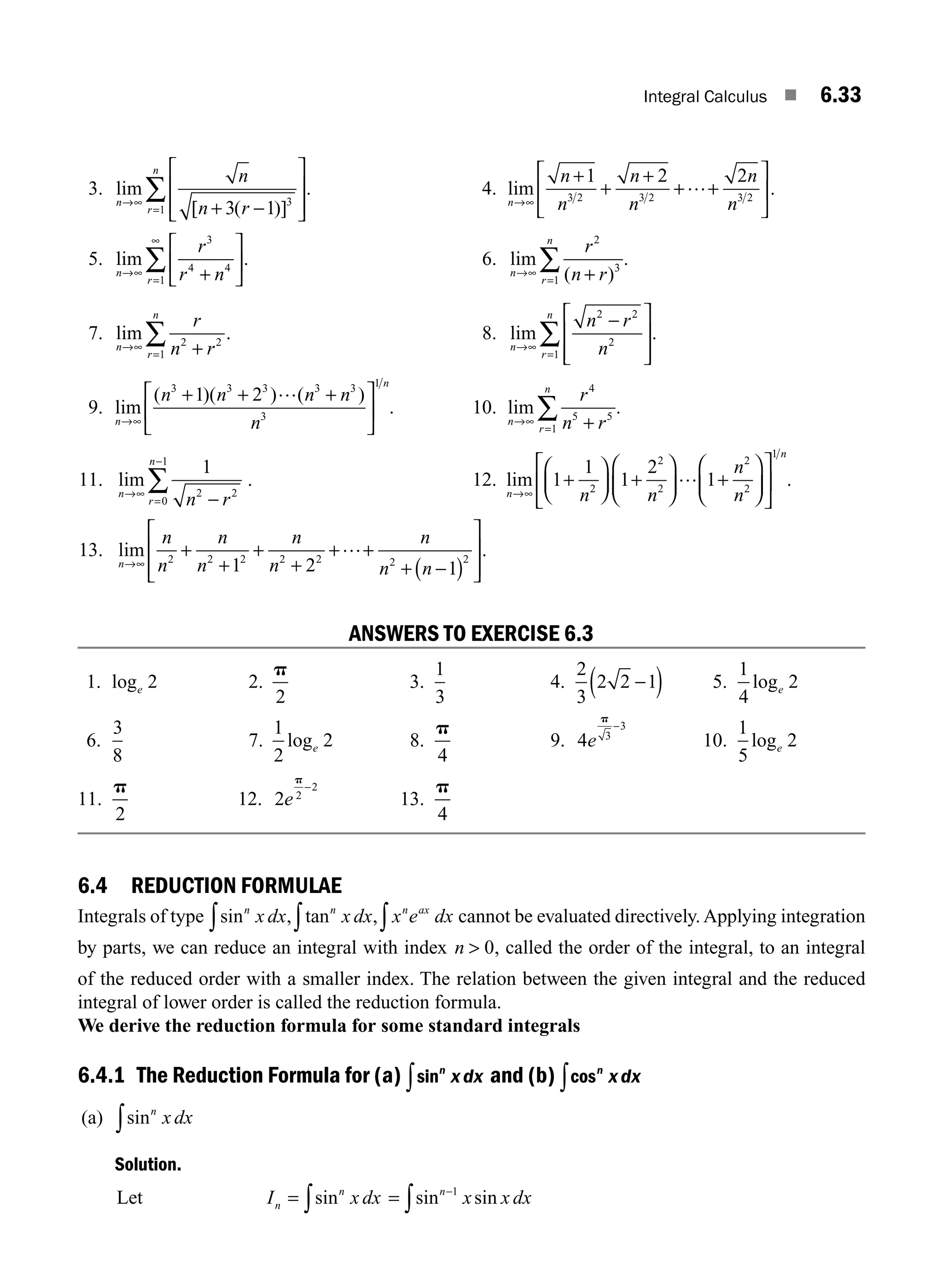 Integral Calculus ■ 6.33
3. lim
[ ( )]
n
r
n
n
n r
→∞
= + −
⎡
⎣
⎢
⎢
⎤
⎦
⎥
⎥
∑
3 1 3
1
. 4. lim
n
n
n
n
n
n
n
→∞
+
+
+
+ +
⎡
⎣
⎢
⎤
⎦
⎥
1 2 2
3 2 3 2 3 2
… .
5. lim
n
r
r
r n
→∞
=
∞
+
⎡
⎣
⎢
⎤
⎦
⎥
∑
3
4 4
1
. 6. lim
( )
n
r
n
r
n r
→∞
= +
∑
2
3
1
.
7. lim
n
r
n
r
n r
→∞
= +
∑ 2 2
1
. 8. lim
n
r
n
n r
n
→∞
=
−
⎡
⎣
⎢
⎢
⎤
⎦
⎥
⎥
∑
2 2
2
1
.
9. lim
( )( ) ( )
n
n
n n n n
n
→∞
+ + +
⎡
⎣
⎢
⎤
⎦
⎥
3 3 3 3 3
3
1
1 2 …
. 10. lim
n
r
n
r
n r
→∞
= +
∑
4
5 5
1
.
11. lim
n
r
n
n r
→∞
=
−
−
∑
1
2 2
0
1
. 12. lim
n
n
n n
n
n
→∞
+
⎛
⎝
⎜
⎞
⎠
⎟ +
⎛
⎝
⎜
⎞
⎠
⎟ +
⎛
⎝
⎜
⎞
⎠
⎟
⎡
⎣
⎢
⎤
⎦
⎥
1
1
1
2
1
2
2
2
2
2
1
… .
13. lim
n
n
n
n
n
n
n
n
n n
→∞
+
+
+
+
+ +
+ −
( )
⎡
⎣
⎢
⎢
⎤
⎦
⎥
⎥
2 2 2 2 2 2 2
1 2 1
… .
ANSWERS TO EXERCISE 6.3
1. loge 2 2.
p
2
3.
1
3
4.
2
3
2 2 1
−
( ) 5.
1
4
2
loge
6.
3
8
7.
1
2
2
loge 8.
p
4
9. 4 3
3
e
p
−
10.
1
5
2
loge
11.
p
2
12. 2 2
2
e
p
−
13.
p
4
6.4 REDUCTION FORMULAE
Integrals of type sin , tan ,
n n n ax
x dx x dx x e dx
∫ ∫
∫ cannot be evaluated directively. Applying integration
by parts, we can reduce an integral with index n  0, called the order of the integral, to an integral
of the reduced order with a smaller index. The relation between the given integral and the reduced
integral of lower order is called the reduction formula.
We derive the reduction formula for some standard integrals
6.4.1 The Reduction Formula for (a) sinn
xdx
∫ and (b) cosn
xdx
∫
(a) sinn
x dx
∫
Solution.
Let I x dx
n
n
= ∫sin = −
∫sin sin
n
x x dx
1
M06_ENGINEERING_MATHEMATICS-I _CH06_PART A.indd 33 5/20/2016 10:09:35 AM
 