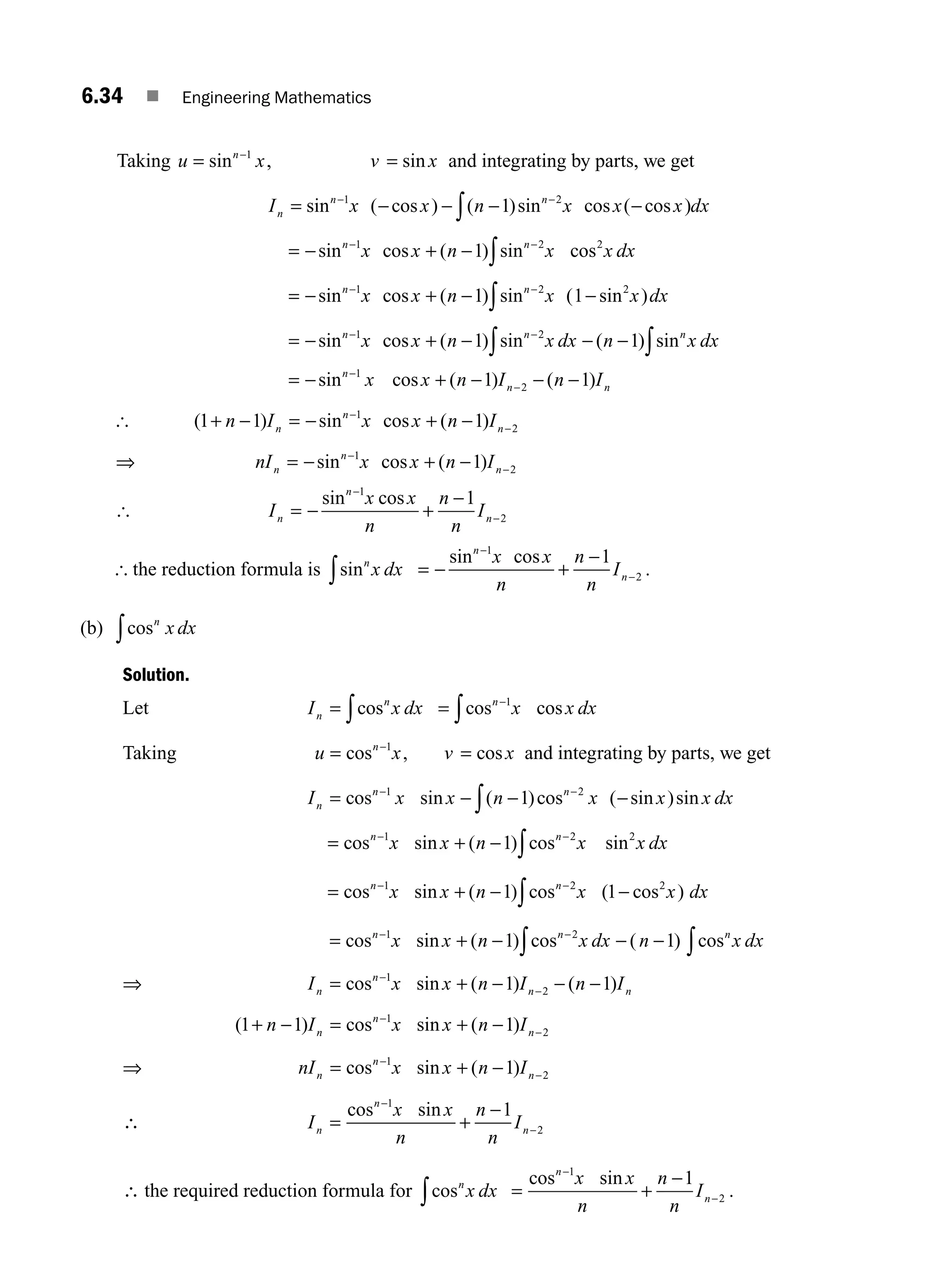 6.34 ■ Engineering Mathematics
Taking u x v x
n
= =
−
sin , sin
1
and integrating by parts, we get
I x x n x x x dx
n
n n
= − − − −
− −
∫
sin ( cos ) ( )sin cos ( cos )
1 2
1
= − + −
− −
∫
sin cos ( ) sin cos
n n
x x n x x dx
1 2 2
1
= − + − −
− −
∫
sin cos ( ) sin ( sin )
n n
x x n x x dx
1 2 2
1 1
= − + − − −
− −
∫
∫
sin cos ( ) sin ( ) sin
n n n
x x n x dx n x dx
1 2
1 1
= − + − − −
−
−
sin cos ( ) ( )
n
n n
x x n I n I
1
2
1 1
[ ( ) sin cos ( )
1 1 1
1
2
+ − = − + −
−
−
n I x x n I
n
n
n
⇒ nI x x n I
n
n
n
= − + −
−
−
sin cos ( )
1
2
1
[ I
x x
n
n
n
I
n
n
n
= − +
−
−
−
sin cos
1
2
1
[ the reduction formula is sinn
x dx
∫ = − +
−
−
−
sin cos
n
n
x x
n
n
n
I
1
2
1
.
(b) cosn
x dx
∫
Solution.
Let I x dx
n
n
= ∫cos = −
∫cos cos
n
x x dx
1
Taking u x v x
n
= =
−
cos , cos
1
and integrating by parts, we get
I x x n x x x dx
n
n n
= − − −
− −
∫
cos sin ( )cos ( sin )sin
1 2
1
= + −
− −
∫
cos sin ( ) cos sin
n n
x x n x x dx
1 2 2
1
= + − −
− −
∫
cos sin ( ) cos ( cos )
n n
x x n x x dx
1 2 2
1 1
= + − − −
− −
∫ ∫
cos sin ( ) cos ( ) cos
n n n
x x n x dx n x dx
1 2
1 1
⇒ I x x n I n I
n
n
n n
= + − − −
−
−
cos sin ( ) ( )
1
2
1 1
( ) cos sin ( )
1 1 1
1
2
+ − = + −
−
−
n I x x n I
n
n
n
⇒ nI x x n I
n
n
n
= + −
−
−
cos sin ( )
1
2
1
∴ I
x x
n
n
n
I
n
n
n
= +
−
−
−
cos sin
1
2
1
∴ the required reduction formula for cosn
x dx
∫ = +
−
−
−
cos sin
n
n
x x
n
n
n
I
1
2
1
.
M06_ENGINEERING_MATHEMATICS-I _CH06_PART A.indd 34 5/20/2016 10:09:40 AM
 
