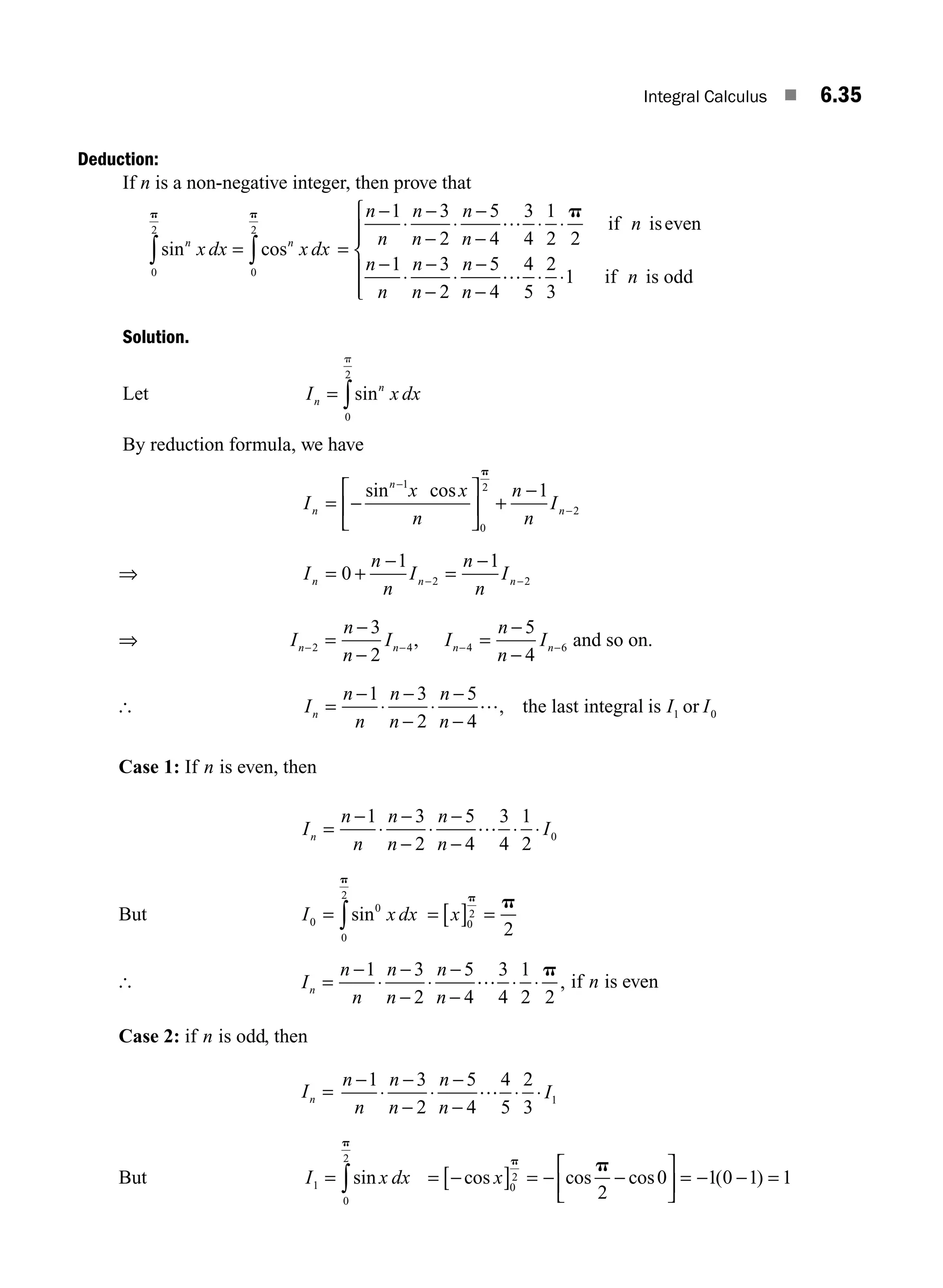 Integral Calculus ■ 6.35
Deduction:
If n is a non-negative integer, then prove that
sin cos
n n
x dx x dx
= ∫
∫ 0
2
0
2
p
p
=
−
⋅
−
−
⋅
−
−
⋅ ⋅
−
⋅
−
−
⋅
−
−
n
n
n
n
n
n
n
n
n
n
n
n
n
1 3
2
5
4
3
4
1
2 2
1 3
2
5
4
4
5
…
…
p
if iseven
⋅
⋅ ⋅
⎧
⎨
⎪
⎪
⎩
⎪
⎪
2
3
1 if is odd
n
Solution.
Let I x dx
n
n
= ∫sin
0
2
p
By reduction formula, we have
I
x x
n
n
n
I
n
n
n
= −
⎡
⎣
⎢
⎤
⎦
⎥ +
−
−
−
sin cos
1
0
2
2
1
p
⇒ I
n
n
I
n
n
I
n n n
= +
−
=
−
− −
0
1 1
2 2
⇒ I
n
n
I
n n
− −
=
−
−
2 4
3
2
, I
n
n
I
n n
− −
=
−
−
4 6
5
4
and so on.
[ I
n
n
n
n
n
n
I I
n =
−
⋅
−
−
⋅
−
−
1 3
2
5
4
1 0
…, the last integral is or
Case 1: If n is even, then
I
n
n
n
n
n
n
I
n =
−
⋅
−
−
⋅
−
−
⋅ ⋅
1 3
2
5
4
3
4
1
2
0
…
But I x dx
0
0
0
2
= ∫sin
p
= [ ] =
x 0
2
2
p
p
[ I
n
n
n
n
n
n
n =
−
⋅
−
−
⋅
−
−
⋅ ⋅
1 3
2
5
4
3
4
1
2 2
… p
, if n is even
Case 2: if n is odd, then
In =
n
n
n
n
n
n
I
−
⋅
−
−
⋅
−
−
⋅ ⋅
1 3
2
5
4
4
5
2
3
1
…
But I x dx
1
0
2
= ∫sin
p
= −
[ ] = − −
⎡
⎣
⎢
⎤
⎦
⎥ = − − =
cos cos cos ( )
x 0
2
2
0 1 0 1 1
p
p
M06_ENGINEERING_MATHEMATICS-I _CH06_PART A.indd 35 5/20/2016 10:09:43 AM
 