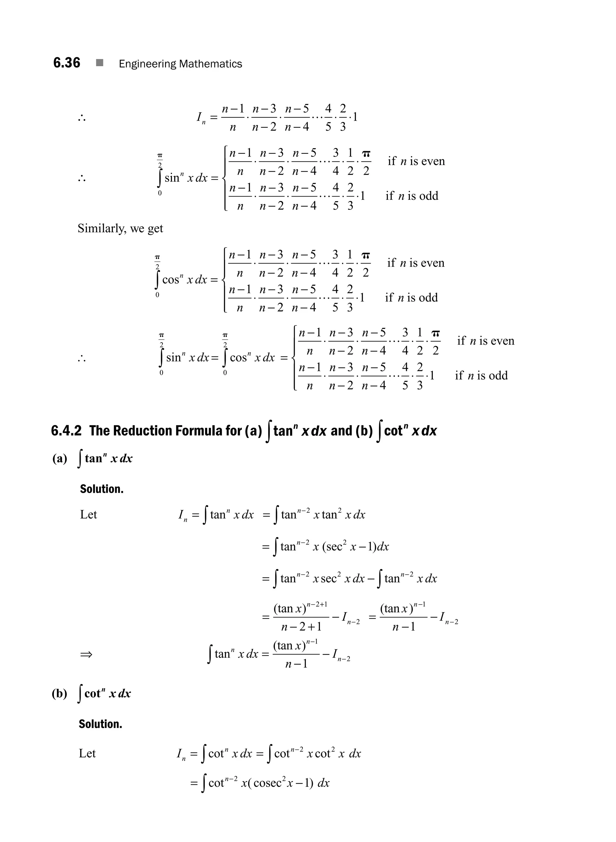 6.36 ■ Engineering Mathematics
∴ I
n
n
n
n
n
n
n =
−
⋅
−
−
⋅
−
−
⋅ ⋅
1 3
2
5
4
4
5
2
3
1
…
∴ sinn
x dx
n
n
n
n
n
n
n
n
n
n
n
0
2
1 3
2
5
4
3
4
1
2 2
1 3
p p
∫ =
−
⋅
−
−
⋅
−
−
⋅ ⋅
−
⋅
−
−
… if is even
2
2
5
4
4
5
2
3
1
⋅
−
−
⋅ ⋅
⎧
⎨
⎪
⎪
⎩
⎪
⎪
n
n
n
… if is odd
Similarly, we get
cosn
x dx
n
n
n
n
n
n
n
n
n
n
n
0
2
1 3
2
5
4
3
4
1
2 2
1 3
p p
∫ =
−
⋅
−
−
⋅
−
−
⋅ ⋅
−
⋅
−
−
… if is even
2
2
5
4
4
5
2
3
1
⋅
−
−
⋅ ⋅
⎧
⎨
⎪
⎪
⎩
⎪
⎪
n
n
n
… if is odd
[ sin cos
n n
x dx x dx
= ∫
∫ 0
2
0
2
p
p
=
−
⋅
−
−
⋅
−
−
⋅ ⋅
−
⋅
−
−
⋅
−
−
n
n
n
n
n
n
n
n
n
n
n
n
n
1 3
2
5
4
3
4
1
2 2
1 3
2
5
4
4
5
…
…
p
if is even
⋅
⋅ ⋅
⎧
⎨
⎪
⎪
⎩
⎪
⎪
2
3
1 if is odd
n
6.4.2 The Reduction Formula for (a) tann
xdx
∫ and (b) cotn
xdx
∫
(a) tann
x dx
∫
Solution.
Let I x dx
n
n
= ∫tan = −
∫tan tan
n
x x dx
2 2
= −
−
∫tan (sec )
n
x x dx
2 2
1
= −
− −
∫
∫tan sec tan
n n
x x dx x dx
2 2 2
=
− +
−
− +
−
(tan )
x
n
I
n
n
2 1
2
2 1
=
−
−
−
−
(tan )
x
n
I
n
n
1
2
1
⇒ tan
(tan )
n
n
n
x dx
x
n
I
∫ =
−
−
−
−
1
2
1
(b) cotn
x dx
∫
Solution.
Let I x dx
n
n
= ∫cot = −
∫cot cot
n
x x dx
2 2
= −
−
∫cot ( )
n
x x dx
2 2
1
cosec
M06_ENGINEERING_MATHEMATICS-I _CH06_PART A.indd 36 5/20/2016 10:09:47 AM
 