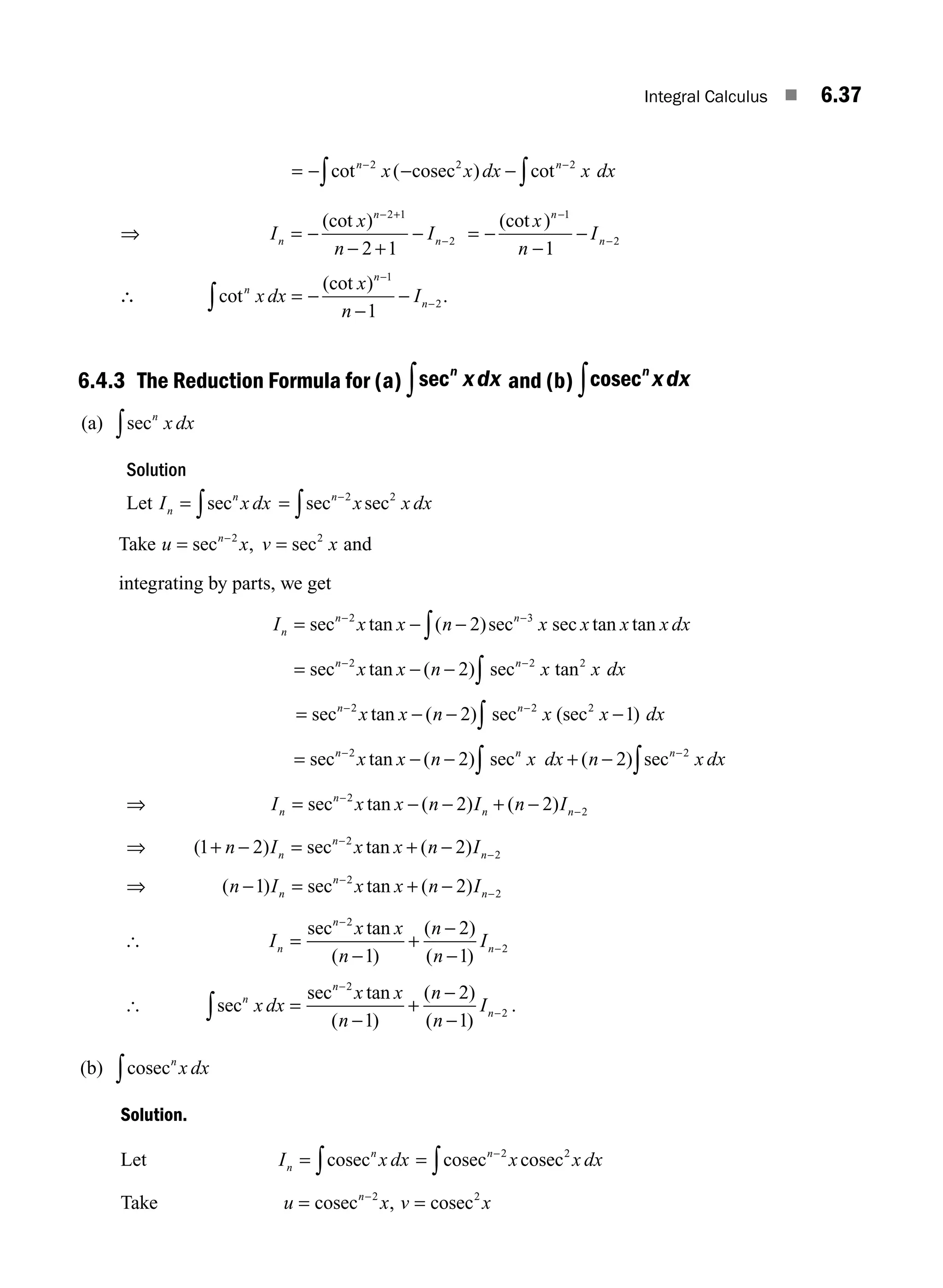 Integral Calculus ■ 6.37
= − − −
− −
∫
∫cot ( ) cot
n n
x x dx x dx
2 2 2
cosec
⇒ I
x
n
I
n
n
n
= −
− +
−
− +
−
(cot ) 2 1
2
2 1
= −
−
−
−
−
(cot )
x
n
I
n
n
1
2
1
∴ cot
(cot )
n
n
n
x dx
x
n
I
∫ = −
−
−
−
−
1
2
1
.
6.4.3 The Reduction Formula for (a) secn
xdx
∫ and (b) cosecn
xdx
∫
(a) secn
x dx
∫
Solution
Let I x dx
n
n
= ∫sec = −
∫secn
x x dx
2 2
sec
Take u x v x
n
= =
−
sec 2 2
, sec and
integrating by parts, we get
I x x n x x x x dx
n
n n
= − −
− −
∫
sec 2 3
2
tan ( )sec sec tan tan
= − −
− −
∫
secn n
x x n x x dx
2 2 2
2
tan ( ) sec tan
= − − −
− −
∫
secn n
x x n x x dx
2 2 2
2 1
tan ( ) sec (sec )
= − − + −
− −
∫
∫
secn n n
x x n x dx n x dx
2 2
2 2
tan ( ) sec ( ) sec
⇒ I x x n I n I
n
n
n n
= − − + −
−
−
sec 2
2
2 2
tan ( ) ( )
⇒ ( ) tan ( )
1 2 2
2
2
+ − = + −
−
−
n I x x n I
n
n
n
sec
⇒ ( ) tan ( )
n I x x n I
n
n
n
− = + −
−
−
1 2
2
2
sec
[ I
x x
n
n
n
I
n
n
n
=
−
+
−
−
−
−
sec 2
2
1
2
1
tan
( )
( )
( )
[ sec
tan
( )
( )
( )
n
n
n
x dx
x x
n
n
n
I
∫ =
−
+
−
−
−
−
sec 2
2
1
2
1
.
(b) cosecn
x dx
∫
Solution.
Let I x dx
n
n
= ∫cosec = −
∫cosec cosec
n
x x dx
2 2
Take u x v x
n
= =
−
cosec cosec
2 2
,
M06_ENGINEERING_MATHEMATICS-I _CH06_PART A.indd 37 5/20/2016 10:09:51 AM
 
