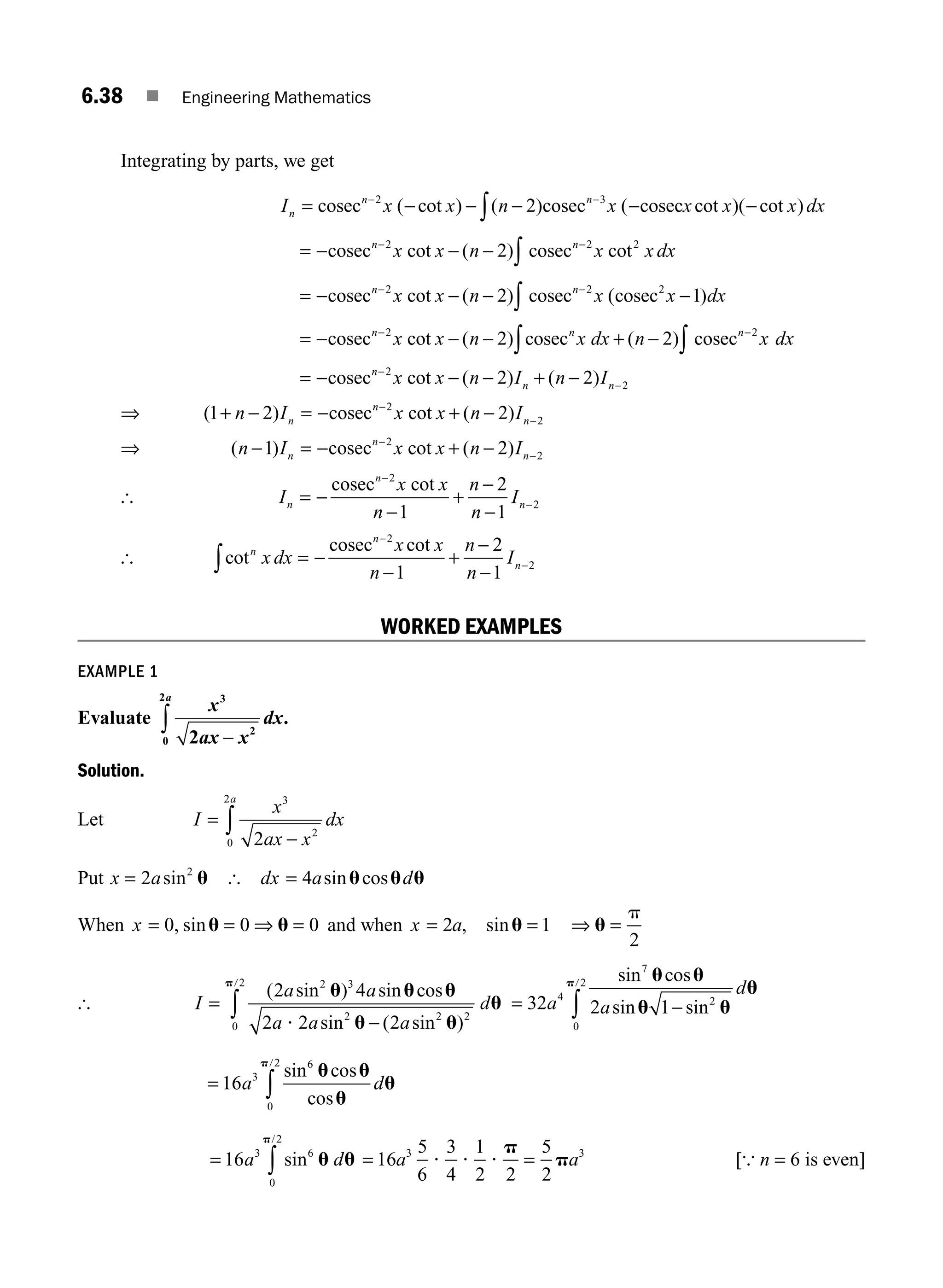 6.38 ■ Engineering Mathematics
Integrating by parts, we get
I x x n x x x x dx
n
n n
= − − − − −
− −
∫
cosec cosec cosec
2 3
2
( cot ) ( ) ( cot )( cot )
= − − −
− −
∫
cosec cosec
n n
x x n x x dx
2 2 2
2
cot ( ) cot
= − − − −
− −
∫
cosec cosec cosec
n n
x x n x x dx
2 2 2
2 1
cot ( ) ( )
= − − − + −
− −
∫ ∫
cosec cosec cosec
n n n
x x n x dx n x dx
2 2
2 2
cot ( ) ( )
= − − − + −
−
−
cosecn
n n
x x n I n I
2
2
2 2
cot ( ) ( )
⇒ ( ) cot ( )
1 2 2
2
2
+ − = − + −
−
−
n I x x n I
n
n
n
cosec
⇒ ( ) cot ( )
n I x x n I
n
n
n
− = − + −
−
−
1 2
2
2
cosec
[ I
x x
n
n
n
I
n
n
n
= −
−
+
−
−
−
−
cosec 2
2
1
2
1
cot
[ cot
cot
n
n
n
x dx
x x
n
n
n
I
∫ = −
−
+
−
−
−
−
cosec 2
2
1
2
1
WORKED EXAMPLES
EXAMPLE 1
Evaluate
x
ax x
dx
a 3
2
0
2
2 −
∫ .
Solution.
Let I
x
ax x
dx
a
=
−
∫
3
2
0
2
2
Put x a
= 2 2
sin u [ dx a d
= 4 sin cos
u u u
When x = = ⇒ =
0 0 0
, sinu u and when x a
= = ⇒ =
2 1
2
, sinu u
p
[ I
a a
a a a
d
=
−
∫
( sin ) sin cos
sin ( sin )
2 4
2 2 2
2 3
2 2 2
0
2
u u u
u u
u
p
?
/
= −
∫
32 2 1
4
7
2
0
2
a a
d
sin cos
sin sin
u u
u u
u
p/
= ∫
16 3
6
0
2
a d
sin cos
cos
u u
u
u
p/
= ∫
16 3 6
0
2
a d
sin
/
u u
p
= =
16
5
6
3
4
1
2 2
5
2
3 3
a a
? ? ?
p
p [{ n = 6 is even]
M06_ENGINEERING_MATHEMATICS-I _CH06_PART A.indd 38 5/20/2016 10:09:54 AM
 