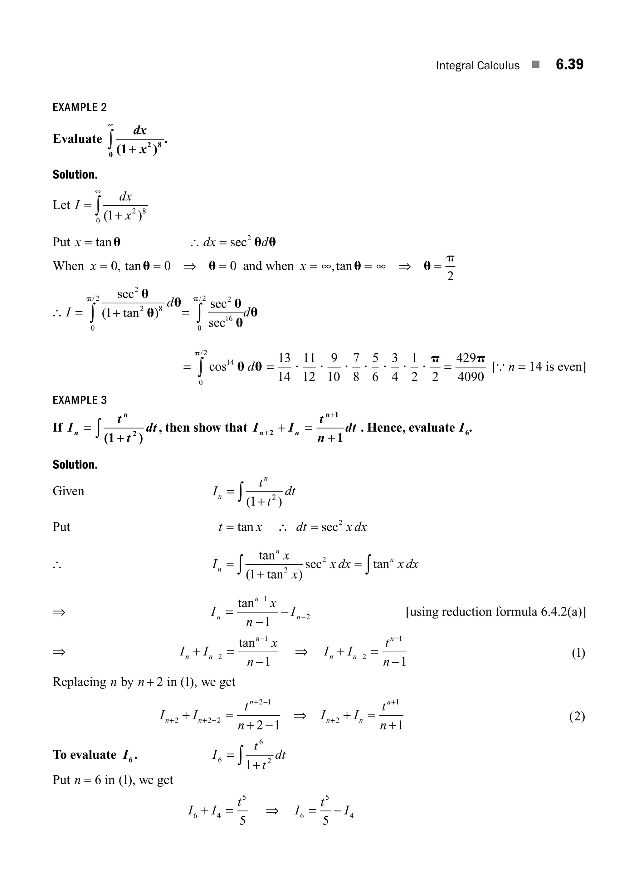 Integral Calculus ■ 6.39
EXAMPLE 2
Evaluate
dx
x
( )
.
1 2 8
0 +
∞
∫
Solution.
Let I
dx
x
=
+
∫ ( )
1 2 8
0
∞
Put x = tanu [ dx d
= sec2
u u
When x = = ⇒ =
0 0 0
, tanu u and when x = = ⇒ =
∞ ∞
,tanu u
p
2
[ I
d
= +
∫
sec
( tan )
/
2
2 8
0
2
1
u
u
u
p
= ∫
sec
sec
/ 2
16
0
2
u
u
u
p
d
= ∫ cos
/
14
0
2
u u
p
d = =
13
14
11
12
9
10
7
8
5
6
3
4
1
2 2
429
4090
? ? ? ? ? ? ?
p p
[{ n = 14 is even]
EXAMPLE 3
If I
t
t
dt
n
n
=
+
∫ ( )
1 2
, then show that I I
t
n
dt
n n
n
+
+
+ =
+
2
1
1
. Hence, evaluate I6.
Solution.
Given I
t
t
dt
n
n
=
+
∫ ( )
1 2
Put t x dt x dx
= ∴ =
tan sec2
[ I
x
x
x dx x dx
n
n
n
=
+
=
∫ ∫
tan
( tan )
sec tan
1 2
2
⇒ I
x
n
I
n
n
n
=
−
−
−
−
tan 1
2
1
[using reduction formula 6.4.2(a)]
⇒ I I
x
n
n n
n
+ =
−
−
−
2
1
1
tan
⇒ I I
t
n
n n
n
+ =
−
−
−
2
1
1
( )
1
Replacing n by n + 2 in ( ),
1 we get
I I
t
n
n n
n
+ + −
+ −
+ =
+ −
2 2 2
2 1
2 1
⇒ I I
t
n
n n
n
+
+
+ =
+
2
1
1
( )
2
To evaluate I6 . I
t
t
dt
6
6
2
1
=
+
∫
Put n = 6 in ( ),
1 we get
I I
t
6 4
5
5
+ = ⇒ I
t
I
6
5
4
5
= −
M06_ENGINEERING_MATHEMATICS-I _CH06_PART A.indd 39 5/20/2016 10:10:00 AM
 