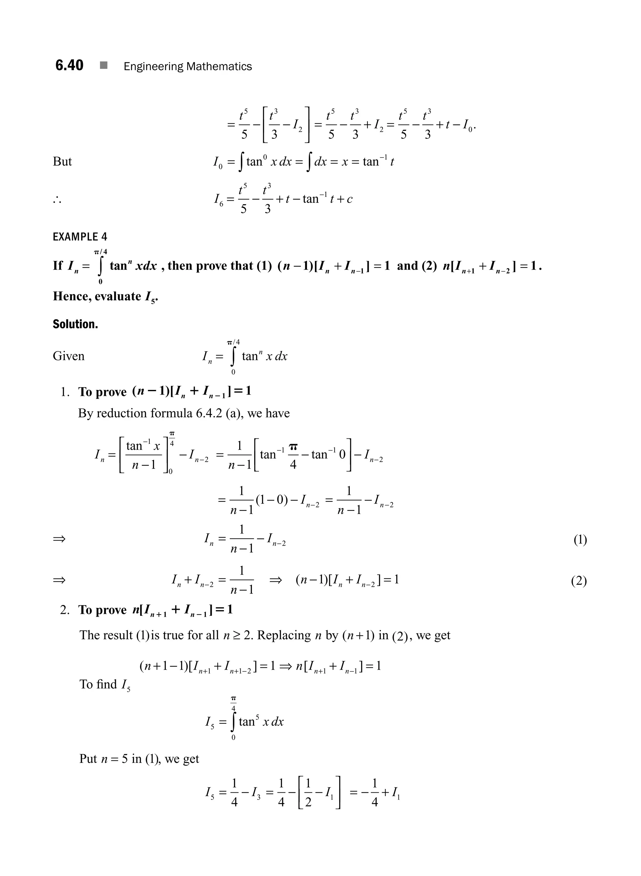 6.40 ■ Engineering Mathematics
= − −
⎡
⎣
⎢
⎤
⎦
⎥
t t
I
5 3
2
5 3
= − + = − + −
t t
I
t t
t I
5 3
2
5 3
0
5 3 5 3
.
But I x dx dx x t
0
0 1
= = = = −
∫
∫tan tan
[ I
t t
t t c
6
5 3
1
5 3
= − + − +
−
tan
EXAMPLE 4
If I xdx
n
n
= ∫ tan
/
0
4
p
, then prove that (1) ( )[ ]
n I I
n n
− + =
−
1 1
1 and (2) n I I
n n
[ ]
+ −
+ =
1 2 1.
Hence, evaluate I5.
Solution.
Given I x dx
n
n
= ∫ tan
/
0
4
p
1. To prove ( )[ ]
n I I
n n
2 1 5
2
1 1
1
By reduction formula 6.4.2 (a), we have
I
x
n
I
n n
=
−
⎡
⎣
⎢
⎤
⎦
⎥ −
−
−
tan 1
0
4
2
1
p
=
−
−
⎡
⎣
⎢
⎤
⎦
⎥ −
− −
−
1
1 4
0
1 1
2
n
In
tan tan
p
=
−
− − −
1
1
1 0 2
n
In
( ) =
−
− −
1
1
2
n
In
⇒ I
n
I
n n
=
−
1
1
2
− − ( )
1
⇒ I I
n
n n
+ =
−
−2
1
1
⇒ ( )[ ]
n I I
n n
− + =
−
1 1
2 ( )
2
2. To prove n I I
n n
[ ]
1 2
1 5
1 1 1
The result ( )
1 is true for all n ≥ 2. Replacing n by ( )
n +1 in ( )
2 , we get
( )[ ]
n I I
n n
+ − + =
+ + −
1 1 1
1 1 2 ⇒ n I I
n n
[ ]
+ −
+ =
1 1 1
To ﬁnd I5
I x dx
5
5
0
4
= ∫tan
p
Put n = 5 in ( )
1 , we get
I I
5 3
1
4
= − = − −
⎡
⎣
⎢
⎤
⎦
⎥
1
4
1
2
1
I = − +
1
4
1
I
M06_ENGINEERING_MATHEMATICS-I _CH06_PART A.indd 40 5/20/2016 10:10:05 AM
 