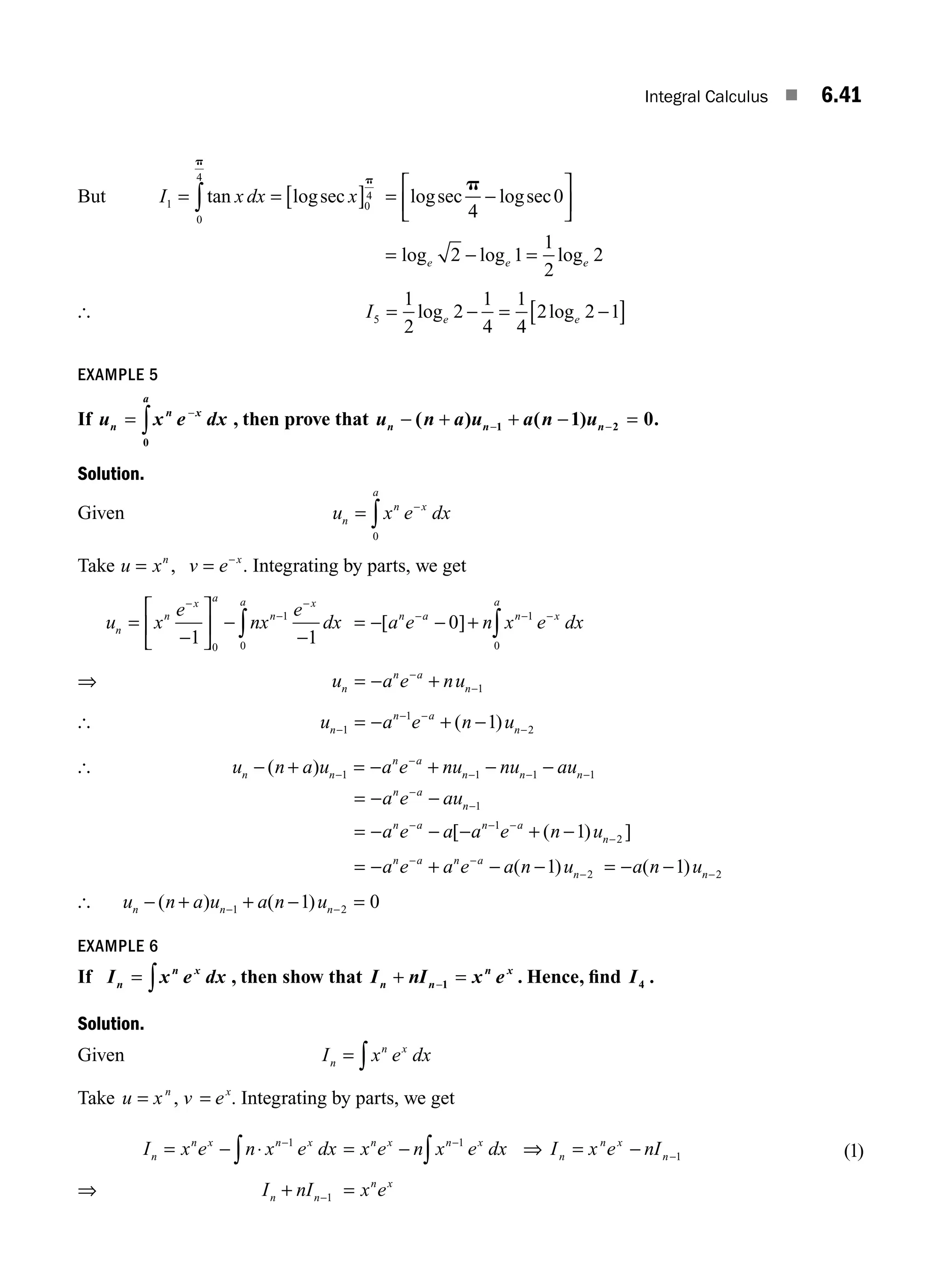Integral Calculus ■ 6.41
But I x dx x
1
0
4
0
4
= = [ ]
∫tan logsec
p
p
= −
⎡
⎣
⎢
⎤
⎦
⎥
logsec logsec
p
4
0
= − =
log log log
e e e
2 1
1
2
2
[ I e e
5
1
2
2
1
4
1
4
2 2 1
= − = −
[ ]
log log
EXAMPLE 5
If u x e dx
n
n x
a
= −
∫
0
, then prove that u n a u a n u
n n n
− + + − =
− −
( ) ( ) .
1 2
1 0
Solution.
Given u x e dx
n
n x
a
= −
∫
0
Take u x v e
n x
= = −
, . Integrating by parts, we get
u x
e
nx
e
dx
n
n
x a
n
x
a
=
−
⎡
⎣
⎢
⎤
⎦
⎥ −
−
−
−
−
∫
1 1
0
1
0
= − − +
− − −
∫
[ ]
a e n x e dx
n a n x
a
0 1
0
⇒ u a e nu
n
n a
n
= − +
−
−1
[ u a e n u
n
n a
n
−
− −
−
= − + −
1
1
2
1
( )
[ u n a u a e nu nu au
n n
n a
n n n
− + = − + − −
−
−
− − −
( ) 1 1 1 1
= − −
−
−
a e au
n a
n 1
= − − − + −
− − −
−
a e a a e n u
n a n a
n
[ ( ) ]
1
2
1
= − + − −
− −
−
a e a e a n u
n a n a
n
( )
1 2 = − − −
a n un
( )
1 2
[ u n a u a n u
n n n
− + + − =
− −
( ) ( )
1 2
1 0
EXAMPLE 6
If I x e dx
n
n x
= ∫ , then show that I nI x e
n n
n x
+ =
−1 . Hence, ﬁnd I4 .
Solution.
Given I x e dx
n
n x
= ∫
Take u x v e
n x
= =
, . Integrating by parts, we get
I x e n x e dx
n
n x n x
= − ⋅ −
∫
1
= − −
∫
x e n x e dx
n x n x
1
⇒ I x e nI
n
n x
n
= − −1 ( )
1
⇒ I nI x e
n n
n x
+ =
−1
M06_ENGINEERING_MATHEMATICS-I _CH06_PART A.indd 41 5/20/2016 10:10:10 AM
 