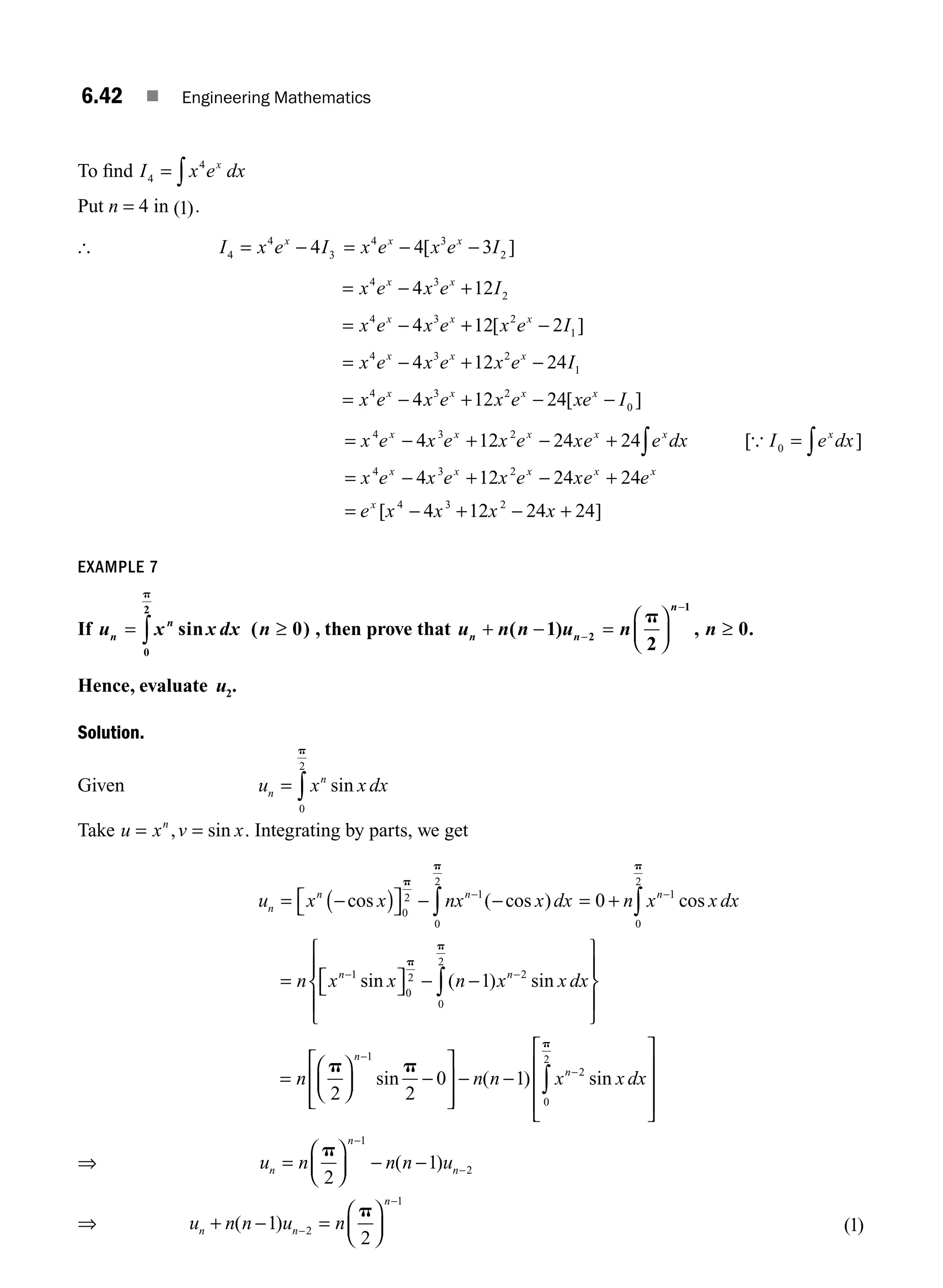 6.42 ■ Engineering Mathematics
To ﬁnd I x e dx
x
4
4
= ∫
Put n = 4 in ( )
1 .
[ I x e I
x
4
4
3
4
= − = − −
x e x e I
x x
4 3
2
4 3
[ ]
= − +
x e x e I
x x
4 3
2
4 12
= − + −
x e x e x e I
x x x
4 3 2
1
4 12 2
[ ]
= − + −
x e x e x e I
x x x
4 3 2
1
4 12 24
= − + − −
x e x e x e xe I
x x x x
4 3 2
0
4 12 24[ ]
= − + − + ∫
x e x e x e xe e dx
x x x x x
4 3 2
4 12 24 24 [{ I e dx
x
0 = ∫ ]
= − + − +
x e x e x e xe e
x x x x x
4 3 2
4 12 24 24
= − + − +
e x x x x
x
[ ]
4 3 2
4 12 24 24
EXAMPLE 7
If u x x dx n
n
n
= ≥
∫ sin ( )
0
2
0
p
, then prove that u n n u n n
n n
n
+ − =
⎛
⎝
⎜
⎞
⎠
⎟ ≥
−
−
( ) , .
1
2
0
2
1
p
Hence, evaluate u2.
Solution.
Given u x x dx
n
n
= ∫ sin
0
2
p
Take u x v x
n
= =
, sin . Integrating by parts, we get
u x x nx x dx
n
n n
= −
( )
⎡
⎣ ⎤
⎦ − −
−
∫
cos ( cos )
0
2 1
0
2
p
p
= + −
∫
0 1
0
2
n x x dx
n
cos
p
= ⎡
⎣ ⎤
⎦ − −
⎧
⎨
⎪
⎩
⎪
⎫
⎬
⎪
⎭
⎪
− −
∫
n x x n x x dx
n n
1
0
2 2
0
2
1
sin ( ) sin
p
p
=
⎛
⎝
⎜
⎞
⎠
⎟ −
⎡
⎣
⎢
⎢
⎤
⎦
⎥
⎥
− −
⎡
⎣
⎢
⎢
⎢
⎤
⎦
⎥
⎥
−
−
∫
n n n x x dx
n
n
p p
p
2 2
0 1
1
2
0
2
sin ( ) sin
⎥
⎥
⇒ u n n n u
n
n
n
=
⎛
⎝
⎜
⎞
⎠
⎟ − −
−
−
p
2
1
1
2
( )
⇒ u n n u n
n n
n
+ − =
⎛
⎝
⎜
⎞
⎠
⎟
−
−
( )
1
2
2
1
p
( )
1
M06_ENGINEERING_MATHEMATICS-I _CH06_PART A.indd 42 5/20/2016 10:10:15 AM
 