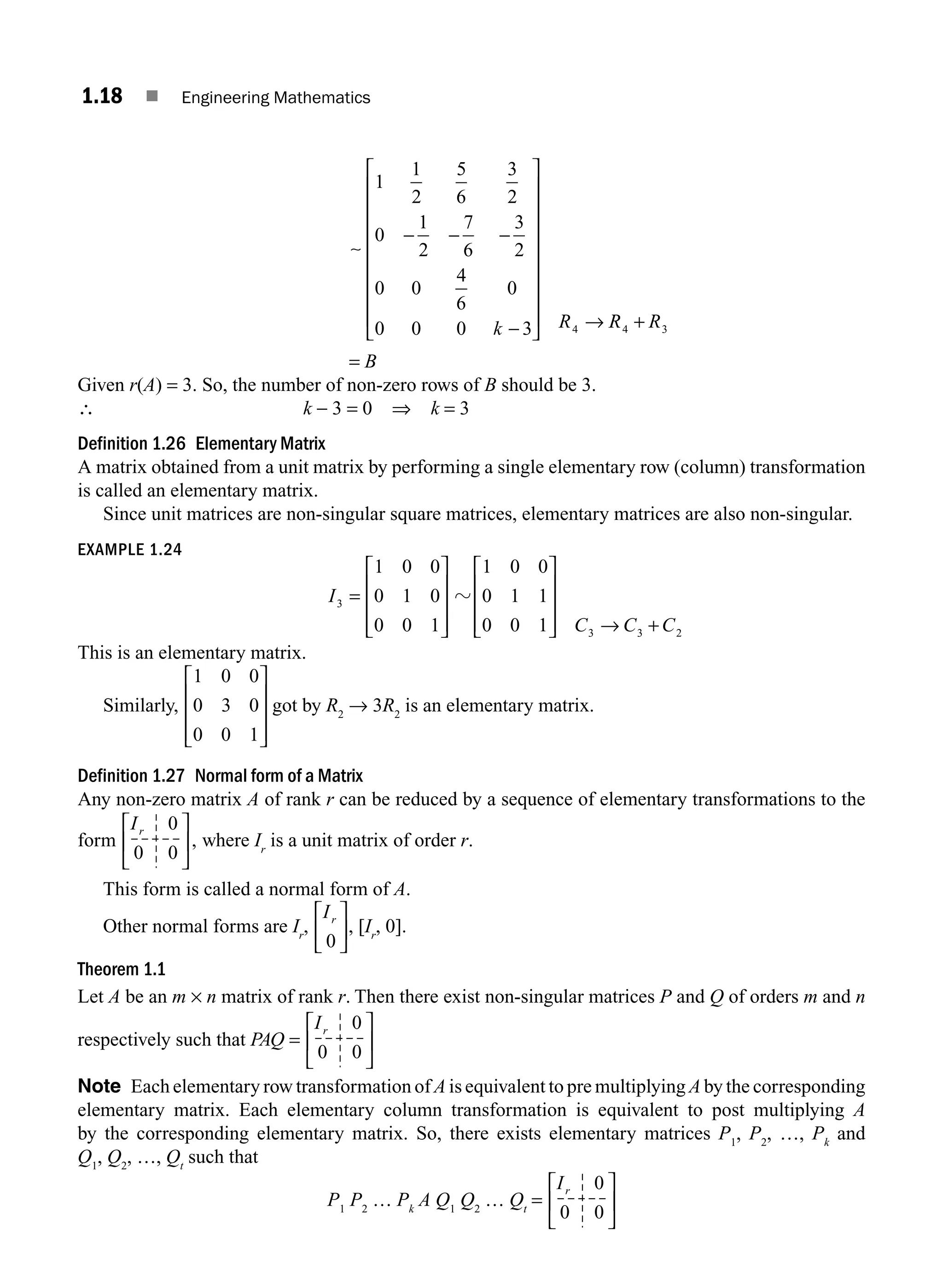1.18 ■ Engineering Mathematics
k R4
1
1
2
5
6
3
2
0
1
2
7
6
3
2
0 0
4
6
0
0 0 0 3
− − −
−
⎡
⎣
⎢
⎢
⎢
⎢
⎢
⎢
⎢
⎢
⎤
⎦
⎥
⎥
⎥
⎥
⎥
⎥
⎥
⎥ →
∼
R
R R
4 3
+
= B
Given r(A) = 3. So, the number of non-zero rows of B should be 3.
∴ k − 3 = 0 ⇒ k = 3
Definition 1.26 Elementary Matrix
A matrix obtained from a unit matrix by performing a single elementary row (column) transformation
is called an elementary matrix.
Since unit matrices are non-singular square matrices, elementary matrices are also non-singular.
EXAMPLE 1.24
I3
1 0 0
0 1 0
0 0 1
=
⎡
⎣
⎢
⎢
⎢
⎤
⎦
⎥
⎥
⎥
z
1 0 0
0 1 1
0 0 1 3 3 2
⎡
⎣
⎢
⎢
⎢
⎤
⎦
⎥
⎥
⎥ → +
C C C
This is an elementary matrix.
Similarly,
1 0 0
0 3 0
0 0 1
⎡
⎣
⎢
⎢
⎢
⎤
⎦
⎥
⎥
⎥
got by R2
→ 3R2
is an elementary matrix.
Definition 1.27 Normal form of a Matrix
Any non-zero matrix A of rank r can be reduced by a sequence of elementary transformations to the
form
Ir 0
0 0
⎡
⎣
⎢
⎤
⎦
⎥, where Ir
is a unit matrix of order r.
This form is called a normal form of A.
Other normal forms are Ir
,
Ir
0
⎡
⎣
⎢
⎤
⎦
⎥, [Ir
, 0].
Theorem 1.1
Let A be an m × n matrix of rank r. Then there exist non-singular matrices P and Q of orders m and n
respectively such that PAQ =
Ir 0
0 0
⎡
⎣
⎢
⎤
⎦
⎥
Note Each elementary row transformation of A is equivalent to pre multiplying A by the corresponding
elementary matrix. Each elementary column transformation is equivalent to post multiplying A
by the corresponding elementary matrix. So, there exists elementary matrices P1
, P2
, …, Pk
and
Q1
, Q2
, …, Qt
such that
P1
P2
… Pk
A Q1
Q2
… Qt
=
Ir 0
0 0
⎡
⎣
⎢
⎤
⎦
⎥
M01_ENGINEERING_MATHEMATICS-I _CH01_Part A.indd 18 5/30/2016 4:35:12 PM
 