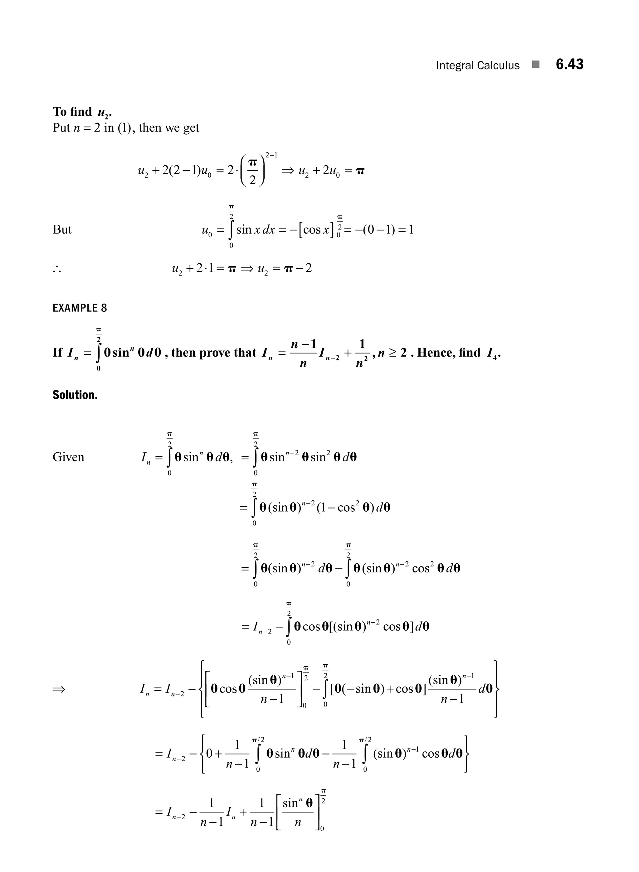 Integral Calculus ■ 6.43
To ﬁnd u2.
Put n = 2 in ( )
1 , then we get
u u
2 0
2 1
2 2 1 2
2
+ − = ⋅
⎛
⎝
⎜
⎞
⎠
⎟
−
( )
p
⇒ + =
u u
2 0
2 p
But u x dx x
0
0
2
0
2
0 1 1
= = −[ ] = − − =
∫sin cos ( )
p
p
[ u u
2 2
2 1 2
+ ⋅ = ⇒ = −
p p
EXAMPLE 8
If I d
n
n
= ∫u u u
p
sin
0
2
, then prove that I
n
n
I
n
n
n n
=
−
+ ≥
−
1 1
2
2 2
, . Hence, ﬁnd I4.
Solution.
Given I d
n
n
= ∫u u u
p
sin ,
0
2
= −
∫u u u u
p
sin sin
n
d
2 2
0
2
= −
−
∫u u u u
p
(sin ) ( cos )
n
d
2 2
0
2
1
= −
− −
∫
∫u u u u u u u
p
p
(sin ) (sin ) cos
n n
d d
2 2
0
2
2
0
2
= −
−
−
∫
I d
n
n
2
2
0
2
u u u u u
p
cos [(sin ) cos ]
⇒ I I
n
n n
n n
= −
−
⎡
⎣
⎢
⎤
⎦
⎥ − − +
−
− −
2
1
0
2
1
u u
u
u u u
u
p
cos
(sin )
[ ( sin ) cos ]
(sin ) 1
1
0
2
1
n
d
−
⎧
⎨
⎪
⎩
⎪
⎫
⎬
⎪
⎭
⎪
∫ u
p
= − +
−
−
−
⎫
⎬
⎪
⎭
⎪
⎧
⎨
⎪
−
−
∫
∫
I
n
d
n
d
n
n n
2
1
0
2
0
2
0
1
1
1
1
u u u u u u
p
p
sin (sin ) cos
/
/
⎩
⎩
⎪
= −
−
+
−
⎡
⎣
⎢
⎤
⎦
⎥
−
I
n
I
n n
n n
n
2
0
2
1
1
1
1
sin u
p
M06_ENGINEERING_MATHEMATICS-I _CH06_PART A.indd 43 5/20/2016 10:10:18 AM
 