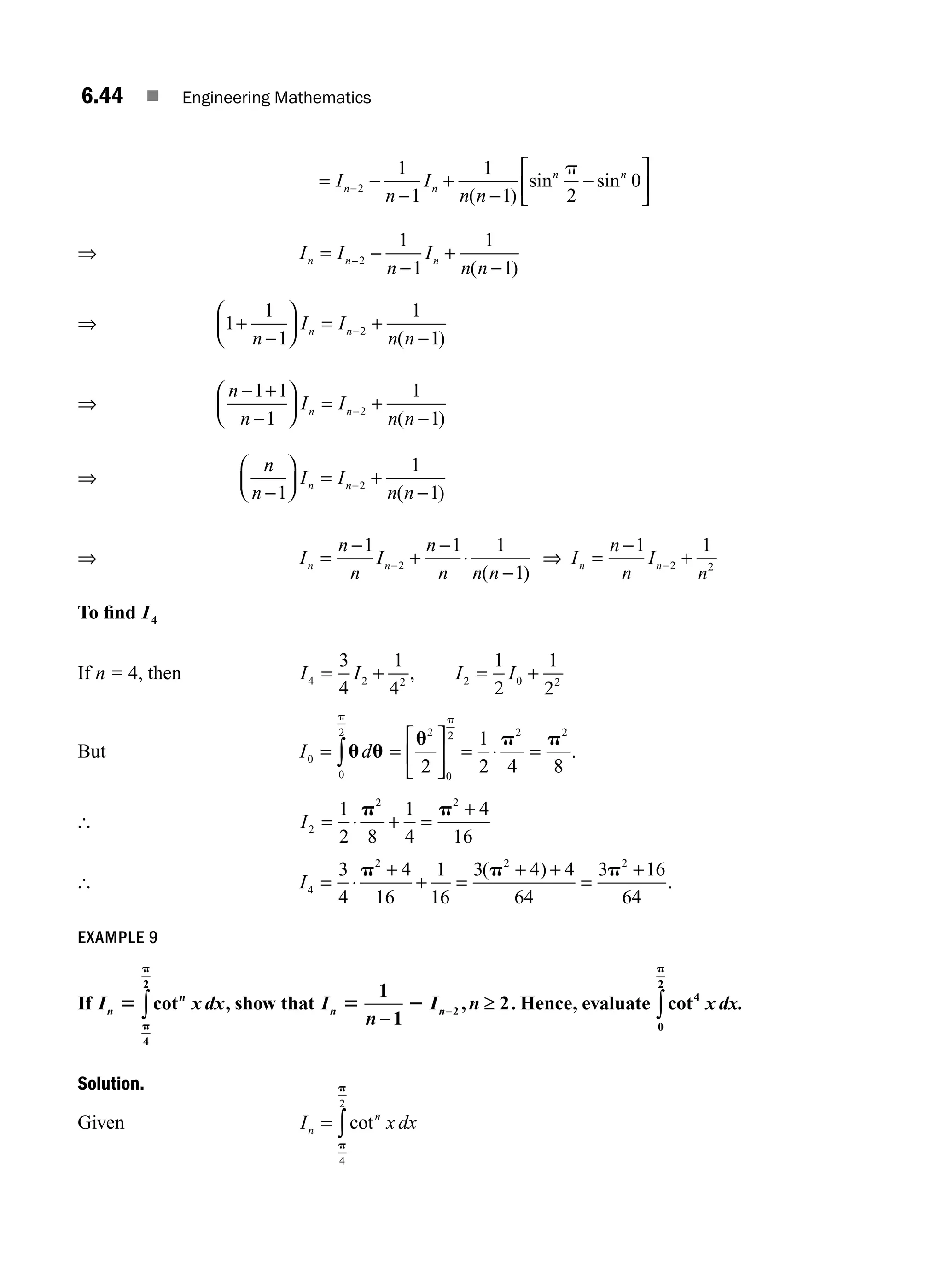 6.44 ■ Engineering Mathematics
= −
−
+
−
−
⎡
⎣
⎢
⎤
⎦
⎥
−
I
n
I
n n
n n
n n
2
1
1
1
1 2
0
( )
sin sin
p
⇒ I I
n
I
n n
n n n
= −
−
+
−
−2
1
1
1
1
( )
⇒ 1
1
1
1
1
2
+
−
⎛
⎝
⎜
⎞
⎠
⎟ = +
−
−
n
I I
n n
n n
( )
⇒
n
n
I I
n n
n n
− +
−
⎛
⎝
⎜
⎞
⎠
⎟ = +
−
−
1 1
1
1
1
2
( )
⇒
n
n
I I
n n
n n
−
⎛
⎝
⎜
⎞
⎠
⎟ = +
−
−
1
1
1
2
( )
⇒ I
n
n
I
n
n n n
n n
=
−
+
−
⋅
−
−
1 1 1
1
2
( )
⇒ I
n
n
I
n
n n
=
−
+
−
1 1
2 2
To ﬁnd I4
If n = 4, then I I
4 2 2
3
4
1
4
= + , I I
2 0 2
1
2
1
2
= +
But I d
0
0
2
= ∫u u
p
=
⎡
⎣
⎢
⎤
⎦
⎥
u2
0
2
2
p
= ⋅ =
1
2 4 8
2 2
p p
.
[ I2
2 2
1
2 8
1
4
4
16
= ⋅ + =
+
p p
[ I4
2 2 2
3
4
4
16
1
16
3 4 4
64
3 16
64
= ⋅
+
+ =
+ +
=
+
p p p
( )
.
EXAMPLE 9
If I x dx
n
n
5
p
p
cot
4
2
∫ , show that I
n
I n
n n
5 2
1
1
2
2
−
≥
− , . Hence, evaluate cot4
0
2
x dx
p
∫ .
Solution.
Given I x dx
n
n
= ∫cot
p
p
4
2
M06_ENGINEERING_MATHEMATICS-I _CH06_PART A.indd 44 5/20/2016 10:10:21 AM
 