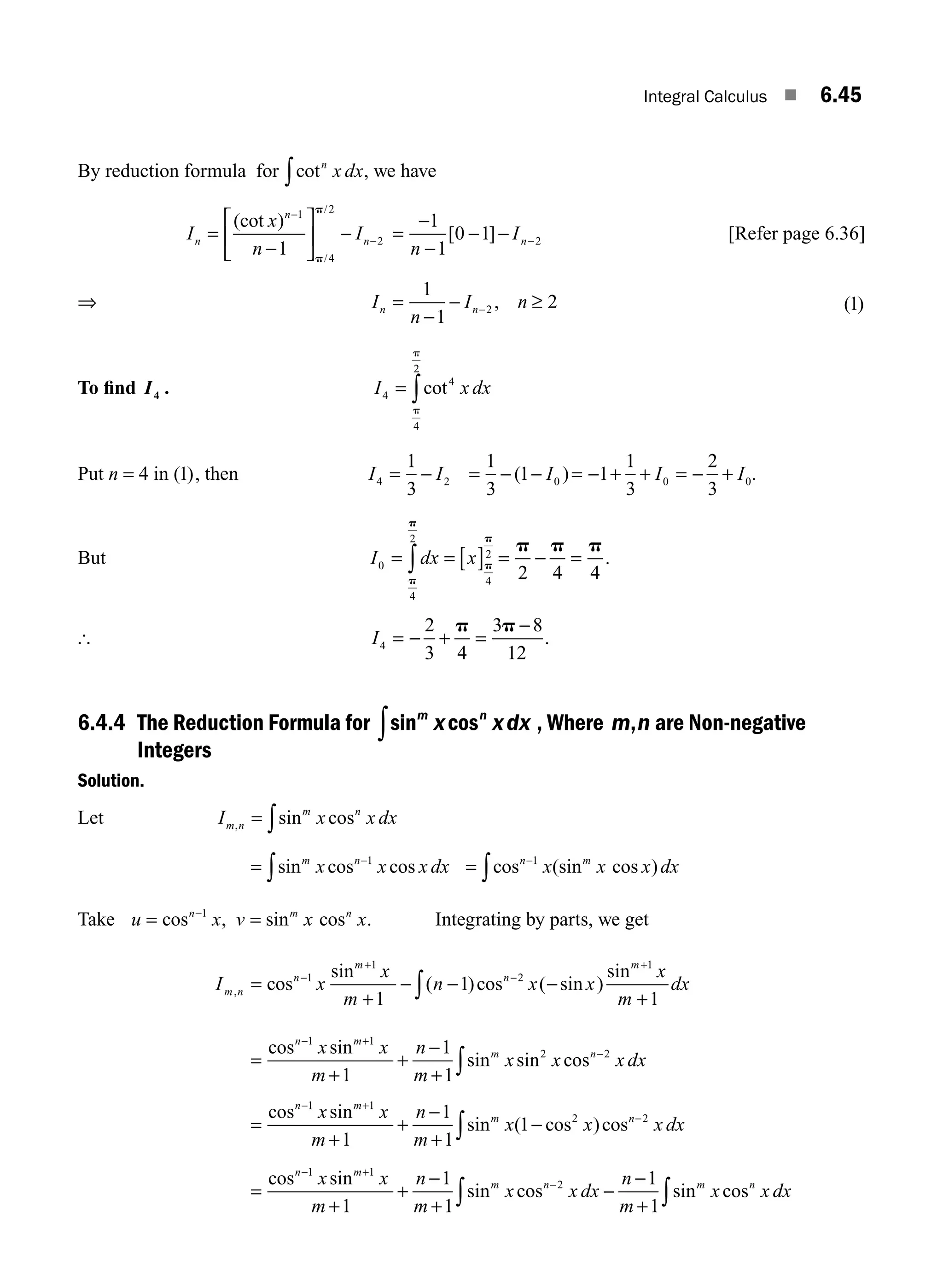 Integral Calculus ■ 6.45
By reduction formula for cotn
x dx
∫ , we have
I
x
n
I
n
n
n
=
−
⎡
⎣
⎢
⎤
⎦
⎥ −
−
−
(cot )
/
/
1
4
2
2
1 p
p
=
−
−
− − −
1
1
0 1 2
n
In
[ ] [Refer page 6.36]
⇒ I
n
I n
n n
=
−
− ≥
−
1
1
2
2 , ( )
1
To ﬁnd I4 . I x dx
4
4
4
2
= ∫cot
p
p
Put n = 4 in ( )
1 , then I I
4 2
1
3
= − = − − = − + + = − +
1
3
1 1
1
3
2
3
0 0 0
( )
I I I .
But I dx x
0
4
2
4
2
2 4 4
= = [ ] = − =
∫
p
p
p
p
p p p
.
[ I4
2
3 4
3 8
12
= − + =
−
p p
.
6.4.4 The Reduction Formula for sin cos
m n
x xdx
∫ , Where m n
, are Non-negative
Integers
Solution.
Let I x x dx
m n
m n
, sin cos
= ∫
= −
∫sin cos cos
m n
x x x dx
1
= −
∫cos (sin cos )
n m
x x x dx
1
Take u x v x x
n m n
= =
−
cos , sin cos
1
. Integrating by parts, we get
I x
x
m
n x x
x
m
dx
m n
n
m
n
m
, cos
sin
( )cos ( sin )
sin
=
+
− − −
+
−
+
−
+
∫
1
1
2
1
1
1
1
=
+
+
−
+
− +
−
∫
cos sin
sin sin cos
n m
m n
x x
m
n
m
x x x dx
1 1
2 2
1
1
1
=
+
+
−
+
−
− +
−
∫
cos sin
sin ( cos )cos
n m
m n
x x
m
n
m
x x x dx
1 1
2 2
1
1
1
1
=
+
+
−
+
−
−
+
− +
−
∫
∫
cos sin
sin cos sin cos
n m
m n m n
x x
m
n
m
x x dx
n
m
x x
1 1
2
1
1
1
1
1
d
dx
M06_ENGINEERING_MATHEMATICS-I _CH06_PART A.indd 45 5/20/2016 10:10:26 AM
 