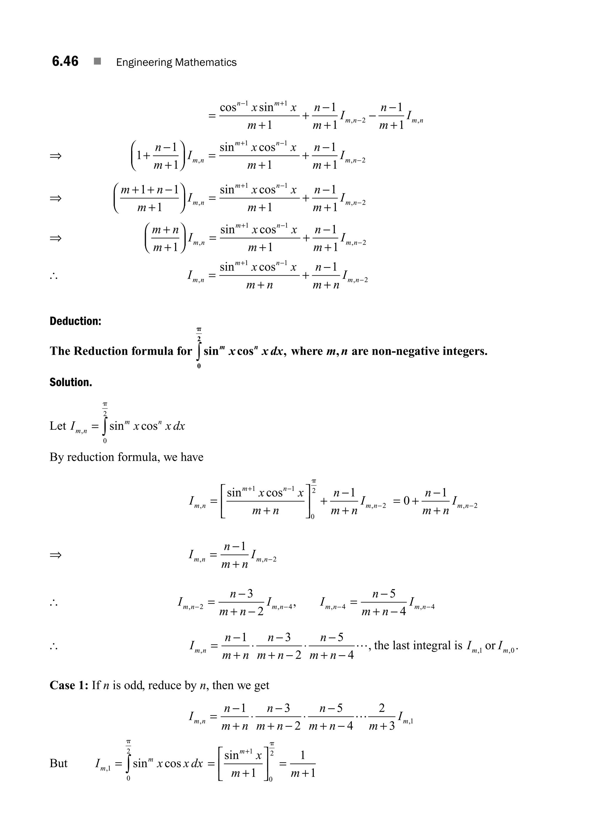 6.46 ■ Engineering Mathematics
=
+
+
−
+
−
−
+
− +
−
cos sin
, ,
n m
m n m n
x x
m
n
m
I
n
m
I
1 1
2
1
1
1
1
1
⇒ 1
1
1 1
1
1
1 1
2
+
−
+
⎛
⎝
⎜
⎞
⎠
⎟ =
+
+
−
+
+ −
−
n
m
I
x x
m
n
m
I
m n
m n
m n
, ,
sin cos
⇒
m n
m
I
x x
m
n
m
I
m n
m n
m n
+ + −
+
⎛
⎝
⎜
⎞
⎠
⎟ =
+
+
−
+
+ −
−
1 1
1 1
1
1
1 1
2
, ,
sin cos
⇒
m n
m
I
x x
m
n
m
I
m n
m n
m n
+
+
⎛
⎝
⎜
⎞
⎠
⎟ =
+
+
−
+
+ −
−
1 1
1
1
1 1
2
, ,
sin cos
[ I
x x
m n
n
m n
I
m n
m n
m n
, ,
sin cos
=
+
+
−
+
+ −
−
1 1
2
1
Deduction:
The Reduction formula for sin cos ,
m n
x x dx
0
2
p
∫ where m n
, are non-negative integers.
Solution.
Let I x x dx
m n
m n
, sin cos
= ∫
0
2
p
By reduction formula, we have
I
x x
m n
n
m n
I
m n
m n
m n
, ,
sin cos
=
+
⎡
⎣
⎢
⎤
⎦
⎥ +
−
+
+ −
−
1 1
0
2
2
1
p
= +
−
+
−
0
1
2
n
m n
Im n
,
⇒ I
n
m n
I
m n m n
, ,
=
−
+
−
1
2
[ I
n
m n
I
m n m n
, ,
− −
=
−
+ −
2 4
3
2
, I
n
m n
I
m n m n
, ,
− −
=
−
+ −
4 4
5
4
[ I
n
m n
n
m n
n
m n
m n
, ,
=
−
+
⋅
−
+ −
⋅
−
+ −
1 3
2
5
4
… the last integral is I I
m m
, ,
1 0
or .
Case 1: If n is odd, reduce by n, then we get
I
n
m n
n
m n
n
m n m
I
m n m
, ,
=
−
+
⋅
−
+ −
⋅
−
+ − +
1 3
2
5
4
2
3
1
…
But I x x dx
m
m
, sin cos
1
0
2
= ∫
p
=
+
⎡
⎣
⎢
⎤
⎦
⎥ =
+
+
sinm
x
m m
1
0
2
1
1
1
p
M06_ENGINEERING_MATHEMATICS-I _CH06_PART A.indd 46 5/20/2016 10:10:30 AM
 