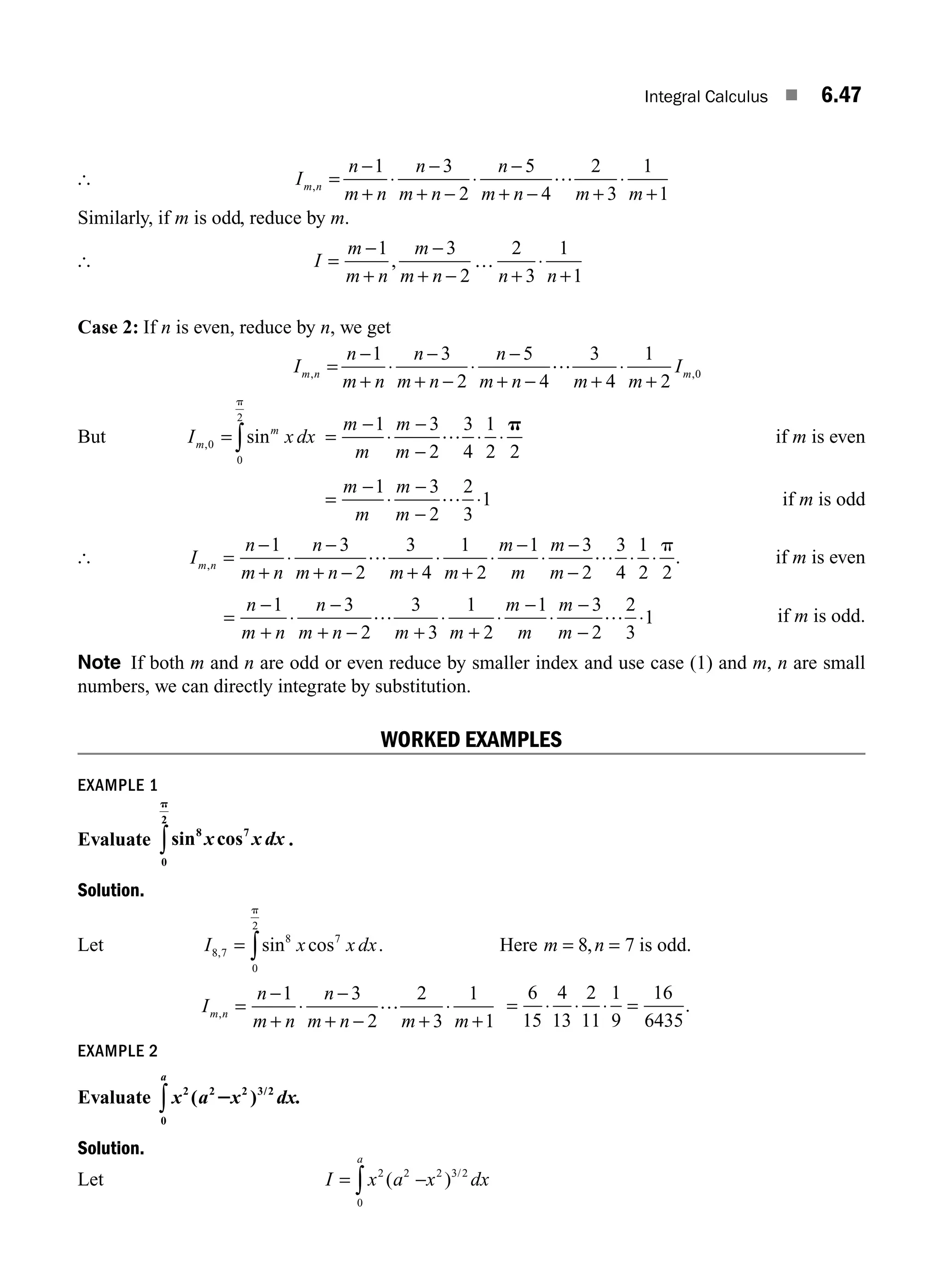 Integral Calculus ■ 6.47
[ I
n
m n
n
m n
n
m n m m
m n
, =
−
+
⋅
−
+ −
⋅
−
+ − +
⋅
+
1 3
2
5
4
2
3
1
1
…
Similarly, if m is odd, reduce by m.
[ I
m
m n
m
m n n n
=
+
−
+ − + +
−
… ⋅
1 3
2
2
3
1
1
,
Case 2: If n is even, reduce by n, we get
I
n
m n
n
m n
n
m n m m
I
m n m
, ,
=
−
+
⋅
−
+ −
⋅
−
+ − +
⋅
+
1 3
2
5
4
3
4
1
2
0
…
But I x dx
m
m
, sin
0
0
2
= ∫
p
=
−
⋅
−
−
⋅ ⋅
m
m
m
m
1 3
2
3
4
1
2 2
… p
if m is even
=
−
⋅
−
−
⋅
m
m
m
m
1 3
2
2
3
1
… if m is odd
[ I
n
m n
n
m n m m
m
m
m
m
m n
, =
−
+
⋅
−
+ − +
⋅
+
⋅
−
⋅
−
−
⋅ ⋅
1 3
2
3
4
1
2
1 3
2
3
4
1
2 2
… … p
. if m is even
=
−
+
⋅
−
+ − +
⋅
+
⋅
−
⋅
−
−
⋅
n
m n
n
m n m m
m
m
m
m
1 3
2
3
3
1
2
1 3
2
2
3
1
… … if m is odd.
Note If both m and n are odd or even reduce by smaller index and use case (1) and m, n are small
numbers, we can directly integrate by substitution.
WORKED EXAMPLES
EXAMPLE 1
Evaluate sin cos
8 7
0
2
x x dx
p
∫ .
Solution.
Let I x x dx
8 7
8 7
0
2
, sin cos
= ∫
p
. Here m n
= =
8 7
, is odd.
I
n
m n
n
m n m m
m n
, =
−
+
⋅
−
+ − +
⋅
+
1 3
2
2
3
1
1
… = ⋅ ⋅ ⋅ =
6
15
4
13
2
11
1
9
16
6435
.
EXAMPLE 2
Evaluate x a x dx.
a
2 2
0
2 3/2
( )
2
∫
Solution.
Let I x a x dx
a
= −
∫
2 2
0
2 3 2
( ) /
M06_ENGINEERING_MATHEMATICS-I _CH06_PART A.indd 47 5/20/2016 10:10:34 AM
 