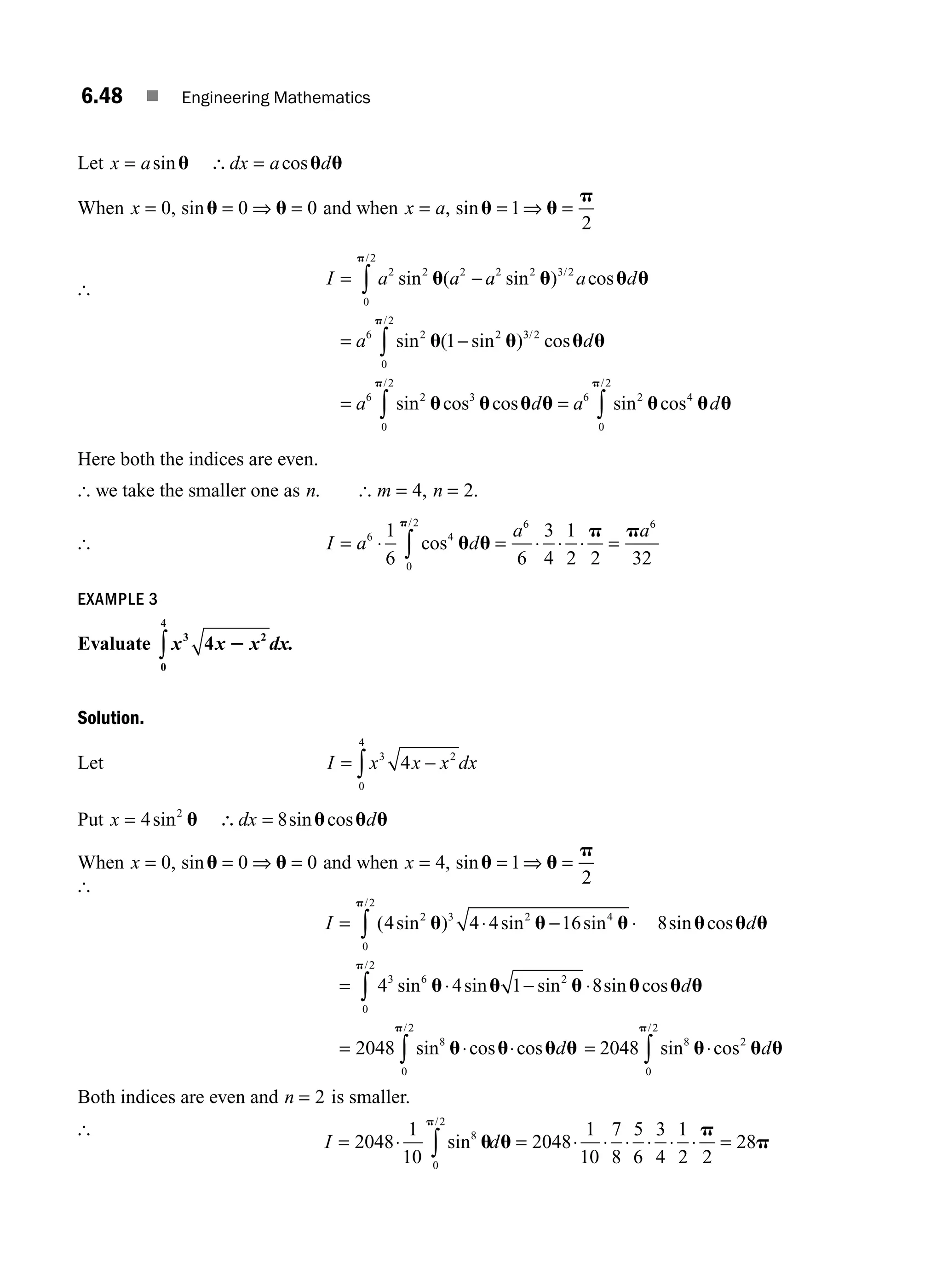 6.48 ■ Engineering Mathematics
Let x a dx a d
= ∴ =
sin cos
u u u
When x = = ⇒ =
0 0 0
, sinu u and when x a
= = ⇒ =
, sinu u
p
1
2
[
I a a a a d
a
= −
= −
∫
∫
2 2
0
2
2 2 2 3 2
6 2
0
2
2
1
sin ( sin ) cos
sin ( sin )
/
/
/
u u u u
u u
p
p
3
3 2
6 2
0
2
3 6 2
0
2
4
/
/ /
cos
sin cos cos sin cos
u u
u u u u u u u
p p
d
a d a d
= =
∫ ∫
Here both the indices are even.
[ we take the smaller one as n. [ m n
= =
4 2
, .
[ I a d
a a
= ⋅ = ⋅ ⋅ ⋅ =
∫
6 4
0
2 6 6
1
6 6
3
4
1
2 2 32
cos
/
u u
p p
p
EXAMPLE 3
Evaluate x x x dx.
3 2
0
4
4 2
∫
Solution.
Let I x x x dx
= −
∫
3 2
0
4
4
Put x dx d
= ∴ =
4 8
2
sin sin cos
u u u u
When x = = ⇒ =
0 0 0
, sinu u and when x = = ⇒ =
4 1
2
, sinu u
p
[
I d
= ⋅ − ⋅
= ⋅
∫ ( sin ) sin sin sin cos
sin sin
/
4 4 4 16 8
4 4
2
0
2
3 2 4
3 6
u u u u u u
u
p
u
u u u u u
u u u u
p
p
0
2
2
8
0
2
1 8
2048 20
/
/
sin sin cos
sin cos cos
∫
∫
− ⋅
= ⋅ ⋅ =
d
d 4
48 8
0
2
2
sin cos
/
u u u
p
∫ ⋅ d
Both indices are even and n = 2 is smaller.
[
I d
= ⋅ = ⋅ ⋅ ⋅ ⋅ ⋅ ⋅ =
∫
2048
1
10
2048
1
10
7
8
5
6
3
4
1
2 2
28
8
0
2
sin
/
u u
p
p
p
M06_ENGINEERING_MATHEMATICS-I _CH06_PART A.indd 48 5/20/2016 10:10:38 AM
 