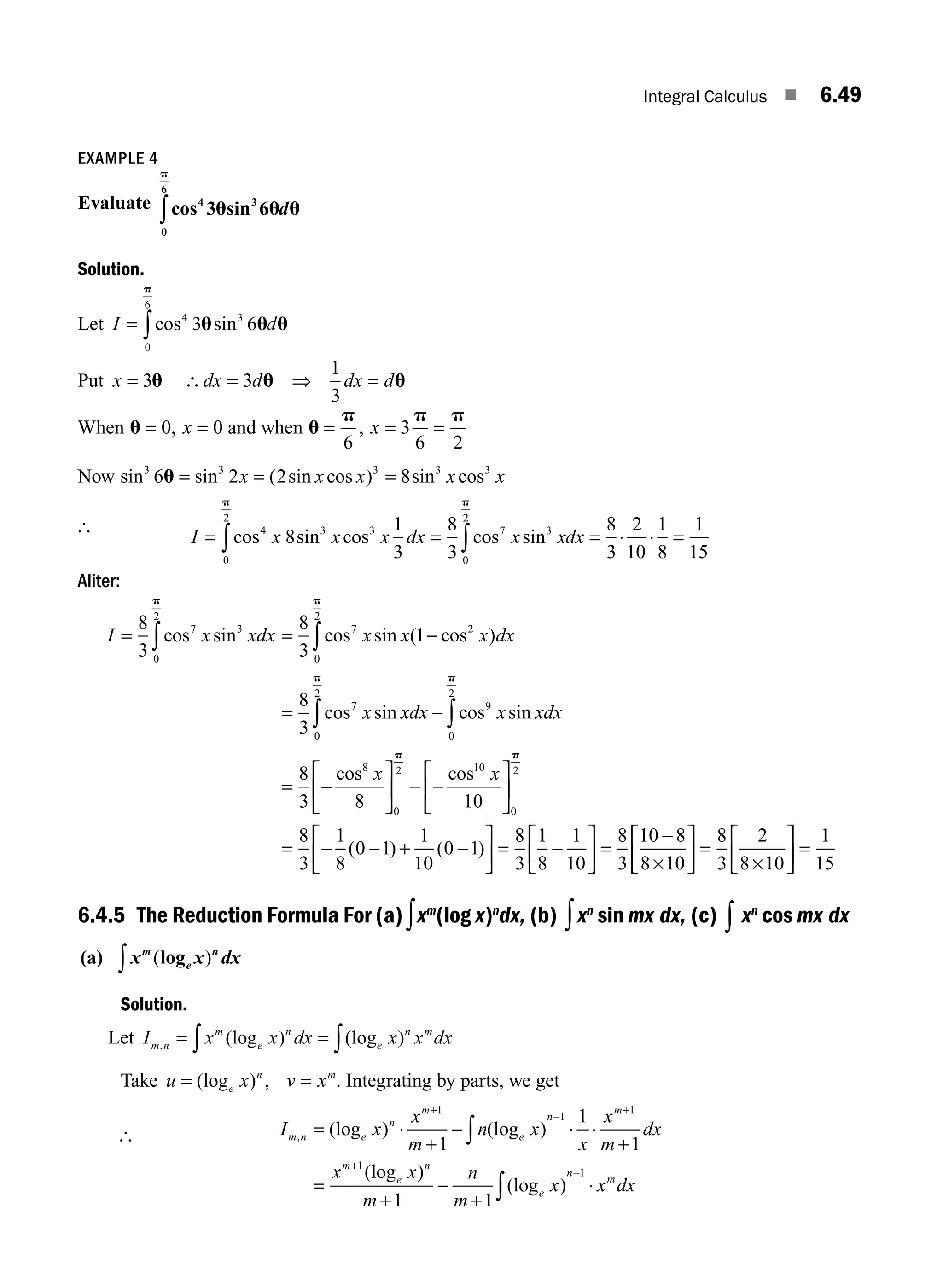 Integral Calculus ■ 6.49
EXAMPLE 4
Evaluate cos 3 sin 6
4 3
0
6
u u u
p
∫ d
Solution.
Let I d
= ∫cos sin
4 3
0
6
3 6
u u u
p
Put x dx d dx d
= ∴ = =
3 3
1
3
u u u
⇒
When u = =
0 0
, x and when u
p p p
= = =
6
3
6 2
, x
Now sin sin ( sin cos ) sin cos
3 3 3 3 3
6 2 2 8
u = = =
x x x x x
[
I x x x dx x xdx
= = = ⋅ ⋅ =
∫ ∫
cos sin cos cos sin
4 3 3
0
2
7 3
0
2
8
1
3
8
3
8
3
2
10
1
8
1
1
p p
5
5
Aliter:
I x xdx x x x dx
x
= = −
=
∫ ∫
8
3
8
3
1
8
3
7 3
0
2
7 2
0
2
7
cos sin cos sin ( cos )
cos sin
p p
x
xdx x xdx
x x
0
2
9
0
2
8
0
2 10
8
3 8 10
p p
p
∫ ∫
−
= −
⎡
⎣
⎢
⎤
⎦
⎥ − −
⎡
⎣
⎢
⎤
⎦
cos sin
cos cos
⎥
⎥
= − − + −
⎡
⎣
⎢
⎤
⎦
⎥ = −
⎡
⎣
⎢
⎤
⎦
⎥ =
−
×
⎡
0
2
8
3
1
8
0 1
1
10
0 1
8
3
1
8
1
10
8
3
10 8
8 10
p
( ) ( )
⎣
⎣
⎢
⎤
⎦
⎥ =
×
⎡
⎣
⎢
⎤
⎦
⎥ =
8
3
2
8 10
1
15
6.4.5 The Reduction Formula For (a)∫xm
(log x)n
dx, (b) ∫xn
sin mx dx, (c) ∫ xn
cos mx dx
(a) x x dx
m
e
n
( )
log
∫
Solution.
Let I x x dx x x dx
m n
m
e
n
e
n m
, (log ) (log )
= =
∫ ∫
Take u x v x
e
n m
= =
(log ) , . Integrating by parts, we get
[ I x
x
m
n x
x
x
m
dx
x x
m n e
n
m
e
n
m
m
e
, (log ) (log )
(log
= ⋅
+
− ⋅ ⋅
+
=
+
−
+
+
∫
1
1
1
1
1
1
1
)
)
(log )
n
e
n
m
m
n
m
x x dx
+
−
+
⋅
∫
−
1 1
1
M06_ENGINEERING_MATHEMATICS-I _CH06_PART A.indd 49 5/20/2016 10:10:42 AM
 