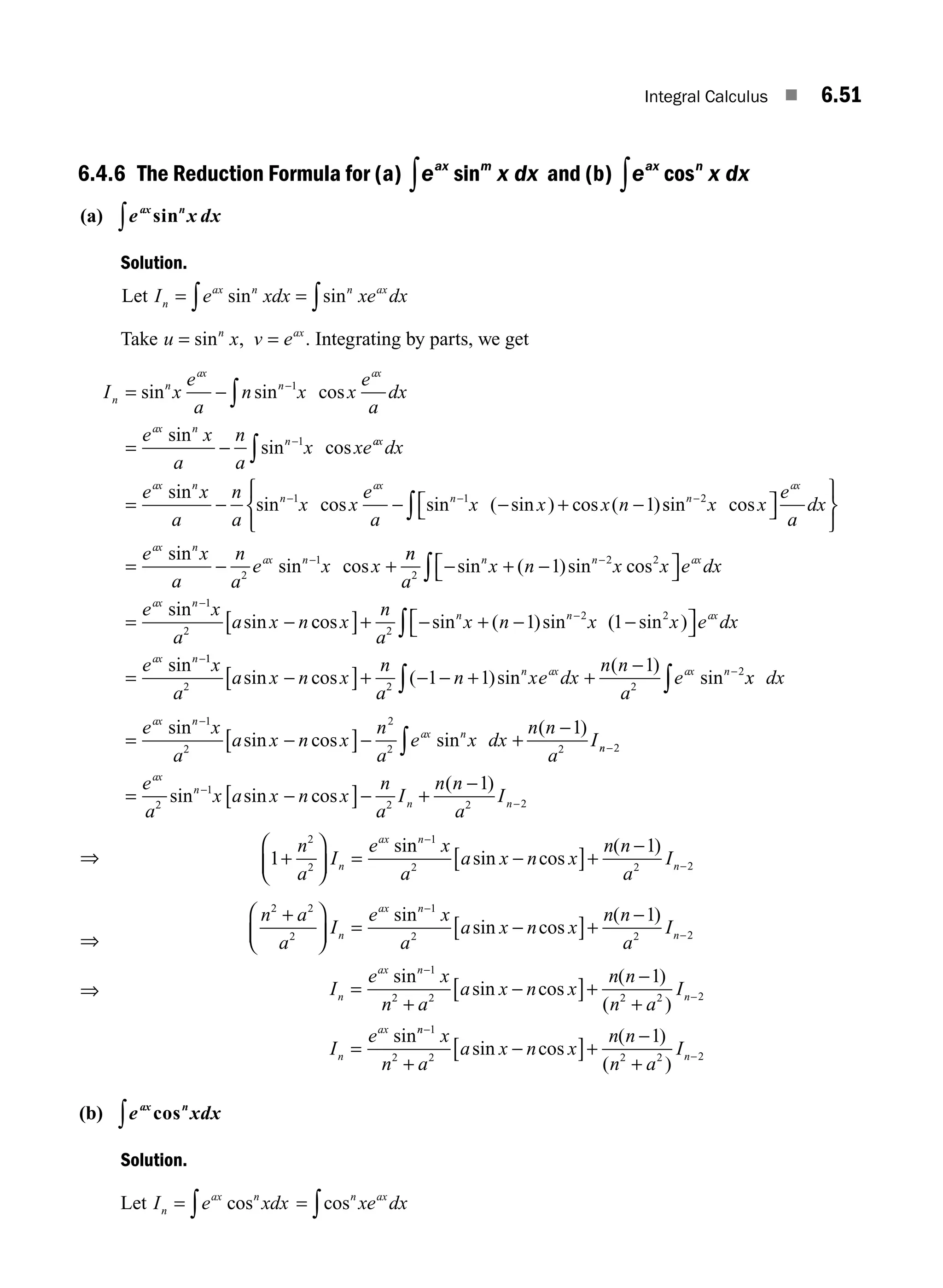 Integral Calculus ■ 6.51
6.4.6 The Reduction Formula for (a) e x dx
ax m
sin
∫ and (b) e x dx
ax n
cos
∫
(a) e x dx
ax n
sin
∫
Solution.
Let I e xdx xe dx
n
ax n n ax
= =
∫ ∫
sin sin
Take u x v e
n ax
= =
sin , . Integrating by parts, we get
I x
e
a
n x x
e
a
dx
e x
a
n
a
x xe
n
n
ax
n
ax
ax n
n
= −
= −
−
−
∫
∫
sin sin cos
sin
sin cos
1
1 a
ax
ax n
n
ax
n
dx
e x
a
n
a
x x
e
a
x x x n
= − − − + −
− −
sin
sin cos sin ( sin ) cos ( )
1 1
1 s
sin cos
sin
sin cos
n
ax
ax n
ax n
x x
e
a
dx
e x
a
n
a
e x x
−
−
⎡
⎣ ⎤
⎦
⎧
⎨
⎩
⎫
⎬
⎭
= − +
∫
2
2
1 n
n
a
x n x x e dx
e x
a
a x n
n n ax
ax n
2
2 2
1
2
1
− + −
⎡
⎣ ⎤
⎦
= −
−
−
∫ sin ( )sin cos
sin
sin c
cos sin ( )sin ( sin )
sin
x
n
a
x n x x e dx
e
n n ax
ax n
[ ]+ − + − −
⎡
⎣ ⎤
⎦
=
−
−
∫
2
2 2
1 1
1
1
2 2 2
2
1 1
1
x
a
a x n x
n
a
n xe dx
n n
a
e
n ax ax n
sin cos ( )sin
( )
sin
−
[ ]+ − − + +
− −
x
x dx
∫
∫
e x
a
a x n x
n
a
e x dx
n n
a
I
ax n
ax n
∫
= −
[ ]− +
−
−
sin
sin cos sin
( )
1
2
2
2 2
1
n
n
ax
n
n n
e
a
x a x n x
n
a
I
n n
a
I
−
−
−
= −
[ ]− +
−
2
2
1
2 2 2
1
sin sin cos
( )
⇒ 1
1
2
2
1
2 2 2
+
⎛
⎝
⎜
⎞
⎠
⎟ = −
[ ]+
−
−
−
n
a
I
e x
a
a x n x
n n
a
I
n
ax n
n
sin
sin cos
( )
⇒
n a
a
I
e x
a
a x n x
n n
a
I
n
ax n
n
2 2
2
1
2 2 2
1
+
⎛
⎝
⎜
⎞
⎠
⎟ = −
[ ]+
−
−
−
sin
sin cos
( )
⇒ I
e x
n a
a x n x
n n
n a
I
I
e
n
ax n
n
n
ax
=
+
−
[ ]+
−
+
=
−
−
sin
sin cos
( )
( )
sin
1
2 2 2 2 2
1
n
n
n
x
n a
a x n x
n n
n a
I
−
−
+
−
[ ]+
−
+
1
2 2 2 2 2
1
sin cos
( )
( )
(b) e xdx
ax n
cos
∫
Solution.
Let I e xdx
n
ax n
= ∫ cos = ∫cosn ax
xe dx
M06_ENGINEERING_MATHEMATICS-I _CH06_PART A.indd 51 5/19/2016 4:54:07 PM
 