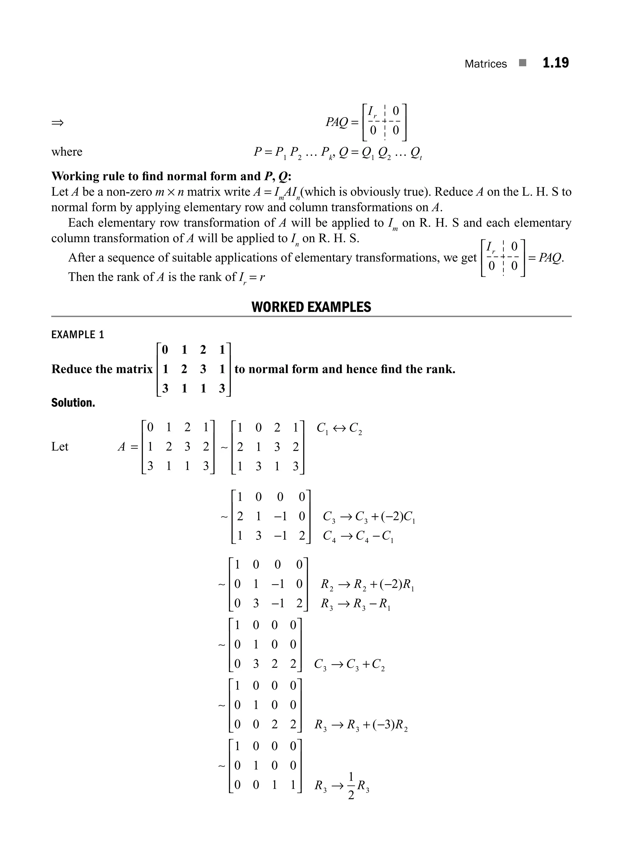 Matrices ■ 1.19
⇒ PAQ =
Ir 0
0 0
⎡
⎣
⎢
⎤
⎦
⎥
where P = P1
P2
… Pk
, Q = Q1
Q2
… Qt
Working rule to ﬁnd normal form and P, Q:
Let A be a non-zero m × n matrix write A = Im
AIn
(which is obviously true). Reduce A on the L. H. S to
normal form by applying elementary row and column transformations on A.
Each elementary row transformation of A will be applied to Im
on R. H. S and each elementary
column transformation of A will be applied to In
on R. H. S.
After a sequence of suitable applications of elementary transformations, we get
Ir 0
0 0
⎡
⎣
⎢
⎤
⎦
⎥ = PAQ.
Then the rank of A is the rank of Ir
= r
WORKED EXAMPLES
EXAMPLE 1
Reduce the matrix
0 1 2 1
1 2 3 1
3 1 1 3
⎡
⎣
⎢
⎢
⎢
⎤
⎦
⎥
⎥
⎥
to normal form and hence ﬁnd the rank.
Solution.
Let A =
⎡
⎣
⎢
⎢
⎢
⎤
⎦
⎥
⎥
⎥
0 1 2 1
1 2 3 2
3 1 1 3
∼
∼
1 0 2 1
2 1 3 2
1 3 1 3
1 0 0 0
2 1 1 0
1 3 1 2
1 2
3 3
⎡
⎣
⎢
⎢
⎢
⎤
⎦
⎥
⎥
⎥
↔
−
−
⎡
⎣
⎢
⎢
⎢
⎤
⎦
⎥
⎥
⎥
→
C C
C C +
+ −
→ −
( )
2 1
4 4 1
C
C C C
∼
∼
1 0 0 0
0 1 1 0
0 3 1 2
2
1 0 0 0
0 1 0 0
0 3 2 2
2 2 1
3 3 1
−
−
⎡
⎣
⎢
⎢
⎢
⎤
⎦
⎥
⎥
⎥
→ + −
→ −
R R R
R R R
( )
⎡
⎡
⎣
⎢
⎢
⎢
⎤
⎦
⎥
⎥
⎥ → +
⎡
⎣
⎢
⎢
⎢
⎤
⎦
⎥
⎥
⎥ → + −
C C C
R R R
3 3 2
3 3 2
1 0 0 0
0 1 0 0
0 0 2 2 3
1 0 0
∼
∼
( )
0
0
0 1 0 0
0 0 1 1
1
2
3 3
⎡
⎣
⎢
⎢
⎢
⎤
⎦
⎥
⎥
⎥ →
R R
M01_ENGINEERING_MATHEMATICS-I _CH01_Part A.indd 19 5/30/2016 4:35:14 PM
 