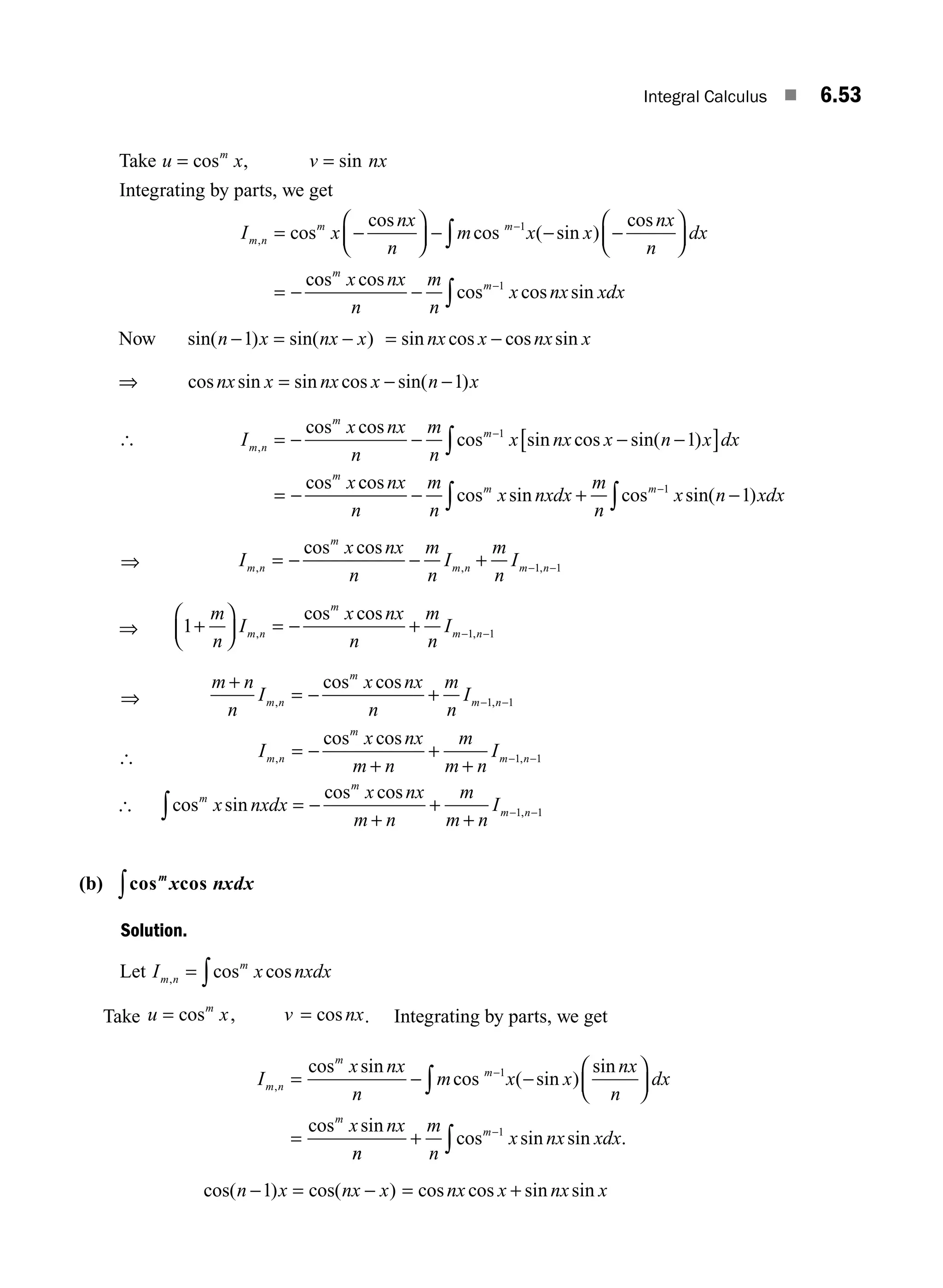 Integral Calculus ■ 6.53
Take u x v nx
m
= =
cos , sin
Integrating by parts, we get
I x
nx
n
m x x
nx
n
dx
m n
m m
, cos
cos
cos ( sin )
cos
c
= −
⎛
⎝
⎜
⎞
⎠
⎟ − − −
⎛
⎝
⎜
⎞
⎠
⎟
= −
−
∫
1
o
os cos
cos cos sin
m
m
x nx
n
m
n
x nx xdx
− −
∫
1
Now sin( ) sin( )
n x nx x
− = −
1 = −
sin cos cos sin
nx x nx x
⇒ cos sin sin cos sin( )
nx x nx x n x
= − −1
[ I
x nx
n
m
n
x nx x n x dx
x
m n
m
m
m
,
cos cos
cos sin cos sin( )
cos
= − − − −
[ ]
= −
−
∫
1
1
c
cos
cos sin cos sin( )
nx
n
m
n
x nxdx
m
n
x n xdx
m m
− + −
∫ ∫
−1
1
⇒ I
x nx
n
m
n
I
m
n
I
m n
m
m n m n
, , ,
cos cos
= − − + − −
1 1
⇒ 1 1 1
+
⎛
⎝
⎜
⎞
⎠
⎟ = − + − −
m
n
I
x nx
n
m
n
I
m n
m
m n
, ,
cos cos
⇒
m n
n
I
x nx
n
m
n
I
m n
m
m n
+
= − + − −
, ,
cos cos
1 1
[ I
x nx
m n
m
m n
I
m n
m
m n
, ,
cos cos
= −
+
+
+
− −
1 1
[ cos sin
cos cos
,
m
m
m n
x nxdx
x nx
m n
m
m n
I
∫ = −
+
+
+
− −
1 1
(b) cos cos
m
x nxdx
∫
Solution.
Let I x nxdx
m n
m
, cos cos
= ∫
Take u x v nx
m
= =
cos , cos . Integrating by parts, we get
I
x nx
n
m x x
nx
n
dx
x nx
m n
m
m
m
,
cos sin
cos ( sin )
sin
cos sin
= − −
⎛
⎝
⎜
⎞
⎠
⎟
=
−
∫
1
n
n
m
n
x nx xdx
m
+ −
∫cos sin sin .
1
cos( ) cos( )
n x nx x
− = −
1 = +
cos cos sin sin
nx x nx x
M06_ENGINEERING_MATHEMATICS-I _CH06_PART A.indd 53 5/19/2016 4:54:13 PM
 