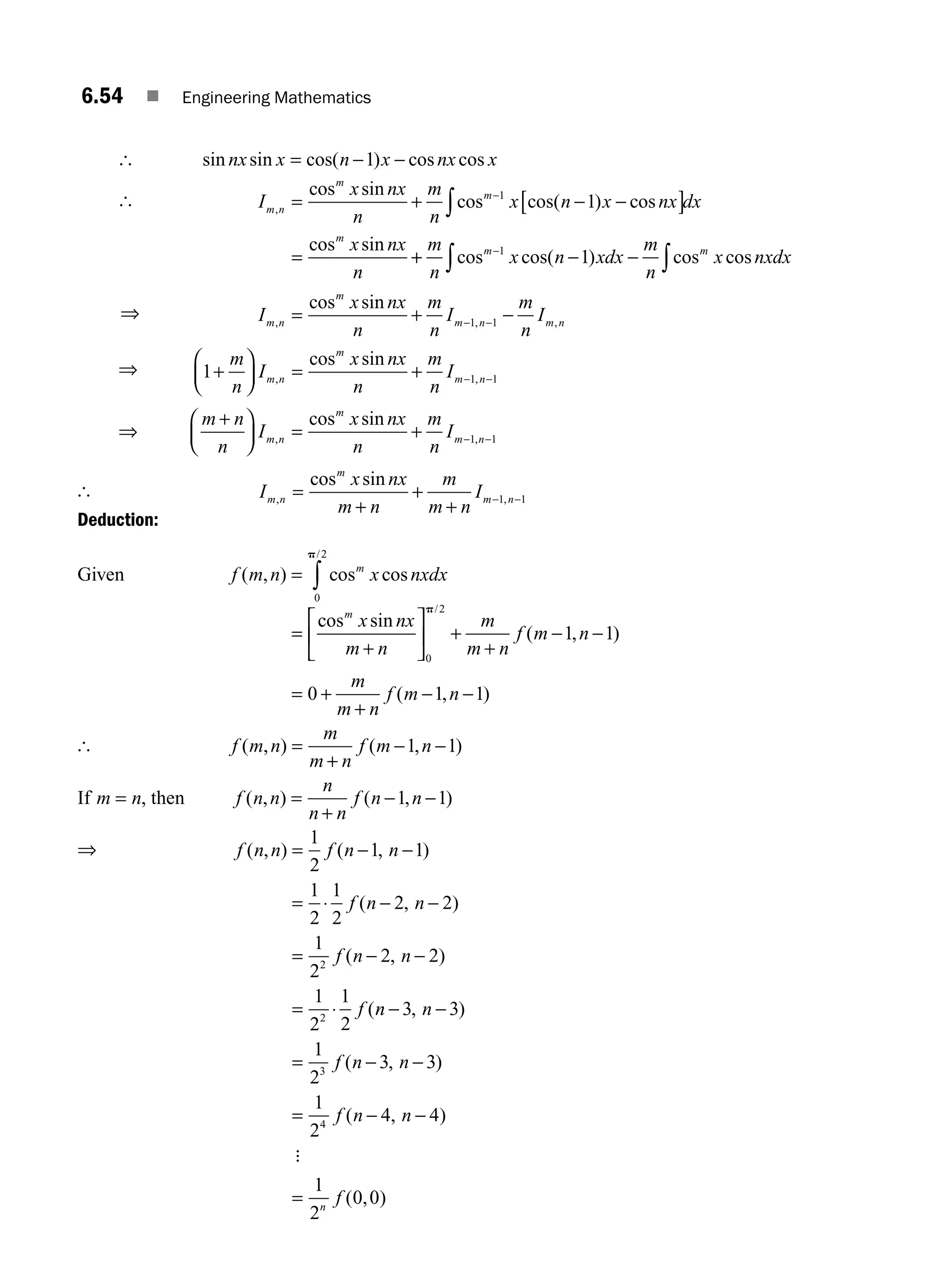 6.54 ■ Engineering Mathematics
[ sin sin cos( ) cos cos
nx x n x nx x
= − −
1
[ I
x nx
n
m
n
x n x nx dx
x nx
n
m n
m
m
m
,
cos sin
cos cos( ) cos
cos sin
= + − −
[ ]
=
−
∫
1
1
+
+ − −
−
∫ ∫
m
n
x n xdx
m
n
x nxdx
m m
cos cos( ) cos cos
1
1
⇒ I
x nx
n
m
n
I
m
n
I
m n
m
m n m n
, , ,
cos sin
= + −
− −
1 1
⇒ 1 1 1
+
⎛
⎝
⎜
⎞
⎠
⎟ = + − −
m
n
I
x nx
n
m
n
I
m n
m
m n
, ,
cos sin
⇒
m n
n
I
x nx
n
m
n
I
m n
m
m n
+
⎛
⎝
⎜
⎞
⎠
⎟ = + − −
, ,
cos sin
1 1
[ I
x nx
m n
m
m n
I
m n
m
m n
, ,
cos sin
=
+
+
+
− −
1 1
Deduction:
Given f m n x nxdx
m
( , ) cos cos
/
= ∫
0
2
p
=
+
⎡
⎣
⎢
⎤
⎦
⎥ +
+
− −
= +
+
− −
cos sin
( , )
( , )
/
m
x nx
m n
m
m n
f m n
m
m n
f m n
0
2
1 1
0 1 1
p
[ f m n
m
m n
f m n
( , ) ( , )
=
+
− −
1 1
If m n
= , then f n n
n
n n
f n n
( , ) ( , )
=
+
− −
1 1
⇒ f n n f n n
f n n
f n n
f
( , ) ( , )
( , )
( , )
(
= − −
= ⋅ − −
= − −
= ⋅
1
2
1 1
1
2
1
2
2 2
1
2
2 2
1
2
1
2
2
2
n
n n
f n n
f n n
f
n
− −
= − −
= − −
=
3 3
1
2
3 3
1
2
4 4
1
2
0 0
3
4
, )
( , )
( , )
( , )
:
M06_ENGINEERING_MATHEMATICS-I _CH06_PART A.indd 54 5/19/2016 4:54:16 PM
 