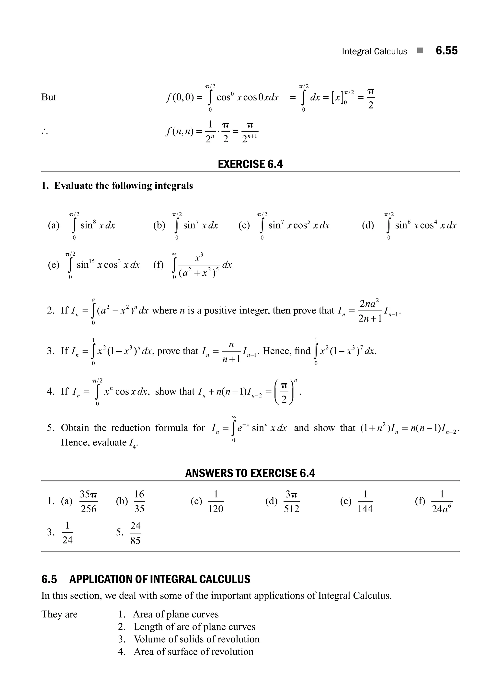 Integral Calculus ■ 6.55
But f x xdx
( , ) cos cos
/
0 0 0
0
0
2
= ∫
p
= = [ ] =
∫ dx x
0
2
0
2
2
p
p p
/
/
[ f n n n n
( , ) = ⋅ = +
1
2 2 2 1
p p
EXERCISE 6.4
1. Evaluate the following integrals
(a) sin
/
8
0
2
x dx
p
∫ (b) sin
/
7
0
2
x dx
p
∫ (c) sin cos
/
7 5
0
2
x x dx
p
∫ (d) sin cos
/
6 4
0
2
x x dx
p
∫
(e) sin cos
/
15 3
0
2
x x dx
p
∫ (f)
x
a x
dx
3
2 2 5
0 ( )
+
∞
∫
2. If I a x dx
n
n
a
= −
∫( )
2 2
0
where n is a positive integer, then prove that I
na
n
I
n n
=
+
−
2
2 1
2
1.
3. If I x x dx
n
n
= −
∫
2 3
0
1
1
( ) , prove that I
n
n
I
n n
=
+
−
1
1. Hence, ﬁnd x x dx
2 3 7
0
1
1
( ) .
−
∫
4. If I x x dx
n
n
= ∫ cos ,
/
0
2
p
show that I n n I
n n
n
+ − =
⎛
⎝
⎜
⎞
⎠
⎟
−
( ) .
1
2
2
p
5. Obtain the reduction formula for I e x dx
n
x n
= −
∞
∫ sin
0
and show that ( ) ( ) .
1 1
2
2
+ = − −
n I n n I
n n
Hence, evaluate I4
.
ANSWERS TO EXERCISE 6.4
1. (a)
35
256
p
(b)
16
35
(c)
1
120
(d)
3
512
p
(e)
1
144
(f)
1
24 6
a
3.
1
24
5.
24
85
6.5 APPLICATION OF INTEGRAL CALCULUS
In this section, we deal with some of the important applications of Integral Calculus.
They are 1. Area of plane curves
2. Length of arc of plane curves
3. Volume of solids of revolution
4. Area of surface of revolution
M06_ENGINEERING_MATHEMATICS-I _CH06_PART A.indd 55 5/19/2016 4:54:20 PM
 
