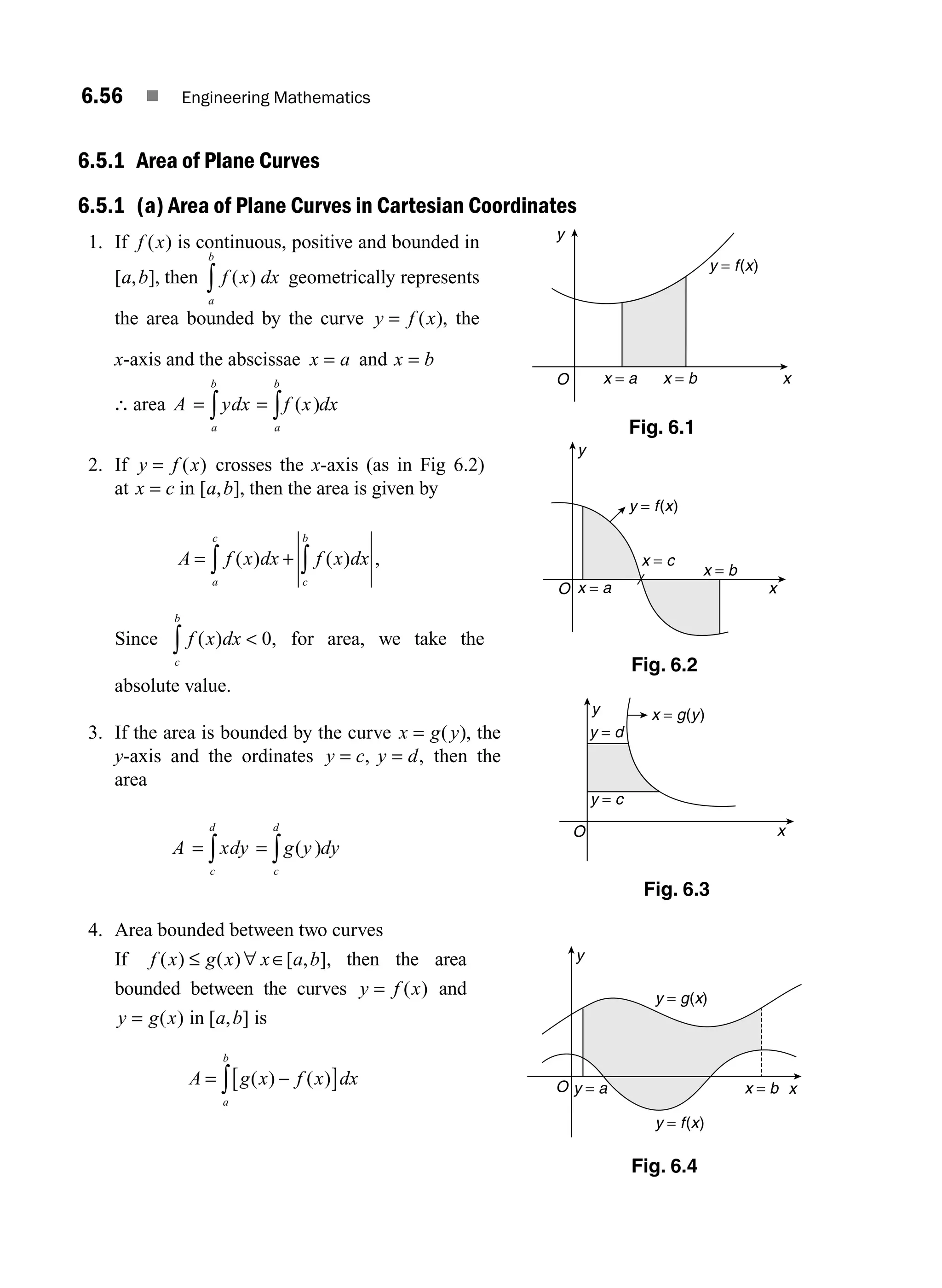 6.56 ■ Engineering Mathematics
6.5.1 Area of Plane Curves
6.5.1 (a) Area of Plane Curves in Cartesian Coordinates
1. If f x
( ) is continuous, positive and bounded in
[ , ],
a b then f x dx
a
b
( )
∫ geometrically represents
the area bounded by the curve y f x
= ( ), the
x-axis and the abscissae x a
= and x b
=
∴ area A ydx f x dx
a
b
a
b
= =
∫ ∫ ( )
2. If y f x
= ( ) crosses the x-axis (as in Fig 6.2)
at x c
= in [ , ],
a b then the area is given by
= +
∫ ∫
A f x dx f x dx
a
c
c
b
( ) ( ) ,
Since f x dx
c
b
( ) ,
∫  0 for area, we take the
absolute value.
3. If the area is bounded by the curve x g y
= ( ), the
y-axis and the ordinates y c y d
= =
, , then the
area
A xdy g y dy
c
d
c
d
= =
∫ ∫ ( )
4. Area bounded between two curves
If f x g x x a b
( ) ( ) [ , ],
≤ ∀ ∈ then the area
bounded between the curves y f x
= ( ) and
y g x
= ( ) in [ , ]
a b is
A g x f x dx
a
b
= −
[ ]
∫ ( ) ( )
x = a x = b
y = f(x)
y
O x
Fig. 6.1
O
y
x
x = b
y = a
y = f(x)
y = g(x)
Fig. 6.4
x = a
x = b
x = c
y = f(x)
O
y
x
Fig. 6.2
y
x
O
y = c
y = d
x = g(y)
Fig. 6.3
M06_ENGINEERING_MATHEMATICS-I _CH06_PART A.indd 56 5/19/2016 4:54:24 PM
 