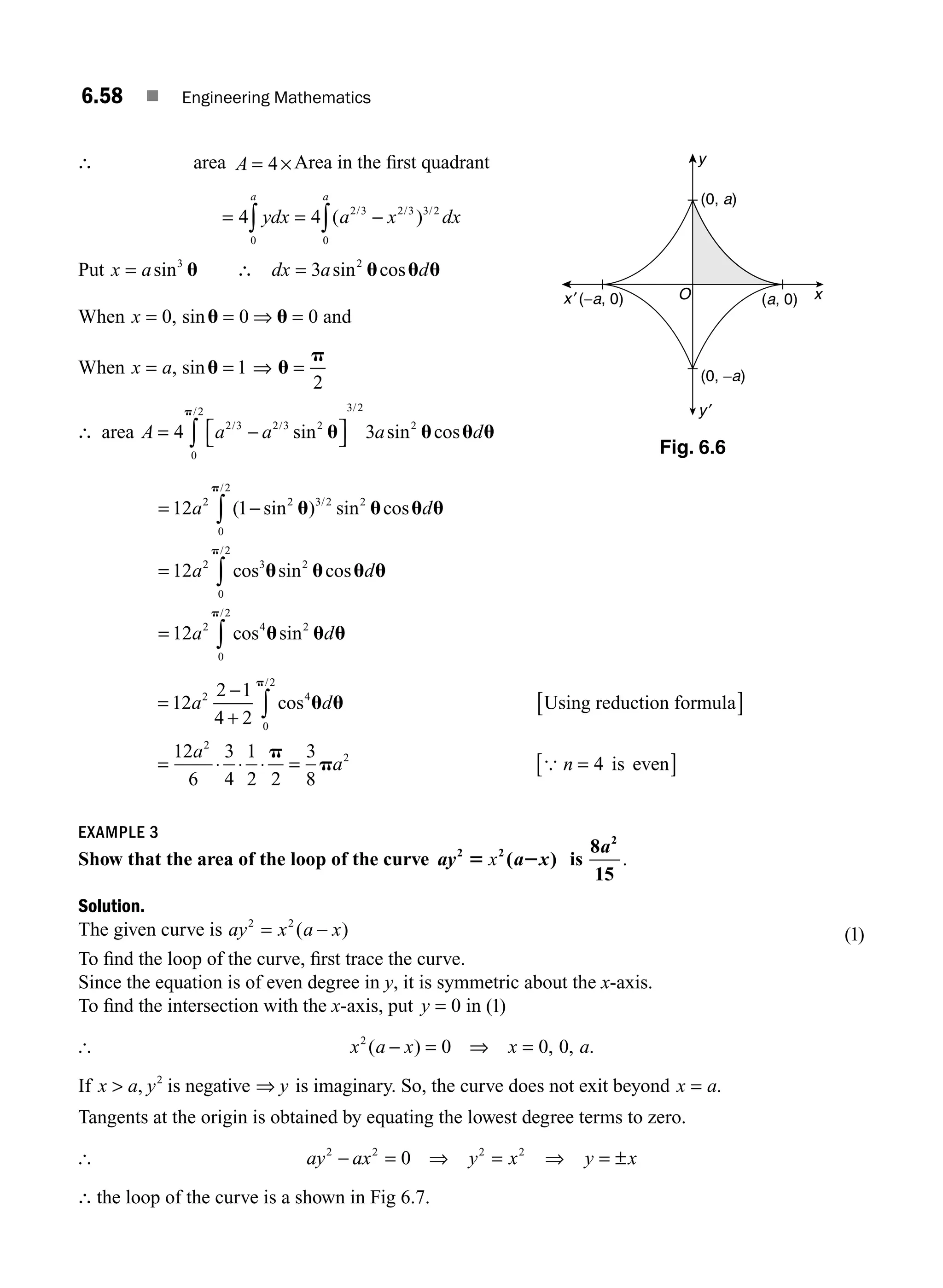 6.58 ■ Engineering Mathematics
∴ area A = ×
4 Area in the ﬁrst quadrant
= = −
∫ ∫
4 4
0
2 3 2 3 3 2
0
ydx a x dx
a a
( )
/ / /
Put x a
= sin3
u ∴ =
dx a d
3 2
sin cos
u u u
When x = 0, sinu u
= ⇒ =
0 0 and
When x a
= , sinu u
p
= ⇒ =
1
2
∴ area A a a a d
= −
⎡
⎣ ⎤
⎦
∫
4 3
2 3 2 3 2
0
2 3 2
2
/ /
/ /
sin sin cos
u u u u
p
= −
=
∫
∫
12 1
12
2 2 3 2
0
2
2
2 3
0
2
2
a d
a d
( sin ) sin cos
cos sin cos
/
/
/
u u u u
u u u
p
p
u
u
u u u
p
= ∫
12 2 4
0
2
2
a d
cos sin
/
u u
p
=
−
+ ∫
12
2 1
4 2
2 4
0
2
a d
cos
/
p
p
Using reduction formula
4 is
[ ]
= ⋅ ⋅ ⋅ = =
12
6
3
4
1
2 2
3
8
2
2
a
a n
{ e
even
[ ]
EXAMPLE 3
Show that the area of the loop of the curve ay a x
2 2
( )
5 2
x is
8
15
2
a
.
Solution.
The given curve is ay x a x
2 2
= −
( ) ( )
1
To ﬁnd the loop of the curve, ﬁrst trace the curve.
Since the equation is of even degree in y, it is symmetric about the x-axis.
To ﬁnd the intersection with the x-axis, put y = 0 in ( )
1
[ x a x x a
2
0 0 0
( ) , , .
− = ⇒ =
If x a y
 , 2
is negative ⇒ y is imaginary. So, the curve does not exit beyond x a
= .
Tangents at the origin is obtained by equating the lowest degree terms to zero.
[ ay ax y x y x
2 2 2 2
0
− = ⇒ = ⇒ = ±
∴ the loop of the curve is a shown in Fig 6.7.
O
y
y′
x
x′ (a, 0)
(0, a)
(0, −a)
(−a, 0)
Fig. 6.6
M06_ENGINEERING_MATHEMATICS-I _CH06_PART A.indd 58 5/19/2016 4:54:31 PM
 