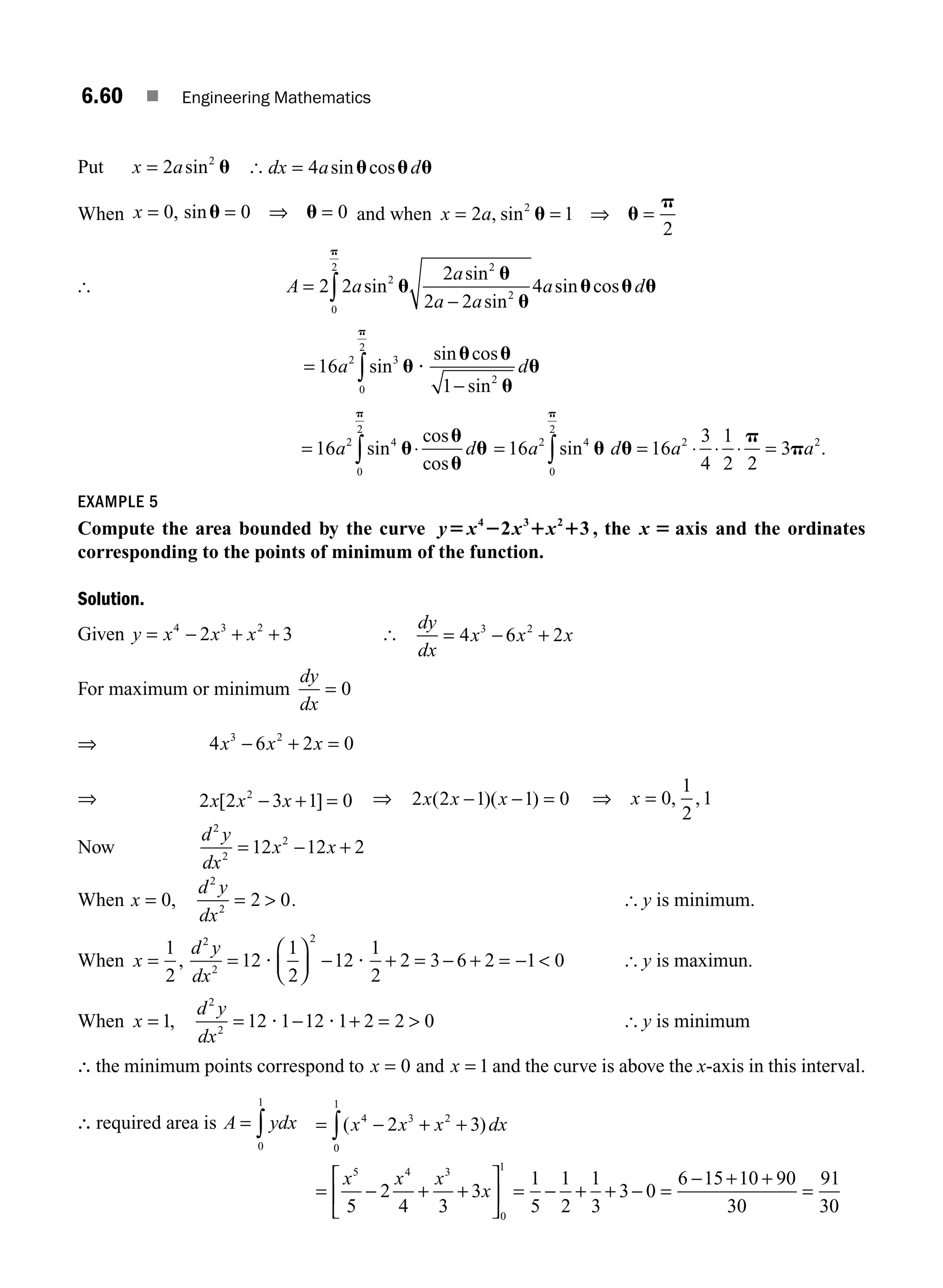 6.60 ■ Engineering Mathematics
Put x a
= 2 2
sin u [ dx a d
= 4 sin cos
u u u
When x = = ⇒ =
0 0 0
, sinu u and when x a
= = ⇒ =
2 1
2
2
, sin u u
p
[ A a
a
a a
a d
=
−
∫
2 2
2
2 2
4
2
2
2
0
2
sin
sin
sin
sin cos
u
u
u
u u u
p
=
−
∫
16
1
2 3
2
0
2
a d
sin
sin cos
sin
u
u u
u
u
p
?
= ⋅
∫
16 2 4
0
2
a d
sin
cos
cos
u
u
u
u
p
= = ⋅ ⋅ ⋅ =
∫
16 16
3
4
1
2 2
3
2 4
0
2
2 2
a d a a
sin u u
p
p
p
.
EXAMPLE 5
Compute the area bounded by the curve y x x x
5 2 1 1
4 3 2
2 3 , the x 5 axis and the ordinates
corresponding to the points of minimum of the function.
Solution.
Given y x x x
= − + +
4 3 2
2 3 [
dy
dx
x x x
= − +
4 6 2
3 2
For maximum or minimum
dy
dx
= 0
⇒ x x x
− + =
4 6 2 0
3 2
⇒ 2 2 3 1 0
2
x x x
[ ]
− + = ⇒ 2 2 1 1 0
x x x
( )( )
− − = ⇒ =
x 0
1
2
1
, ,
Now
d y
dx
x x
2
2
2
12 12 2
= − +
When x
d y
dx
= = 
0 2 0
2
2
, . [ y is minimum.
When x
d y
dx
= =
⎛
⎝
⎜
⎞
⎠
⎟ − + = − + = − 
1
2
12
1
2
12
1
2
2 3 6 2 1 0
2
2
2
, ? ? [ y is maximun.
When x
d y
dx
= = − + = 
1 12 1 12 1 2 2 0
2
2
, ? ? [ y is minimum
∴ the minimum points correspond to x = 0 and x = 1 and the curve is above the x-axis in this interval.
∴ required area is A ydx
= ∫
0
1
= − + +
= − + +
⎡
⎣
⎢
⎤
⎦
⎥ = − + + − =
∫( )
x x x dx
x x x
x
4 3 2
0
1
5 4 3
0
1
2 3
5
2
4 3
3
1
5
1
2
1
3
3 0
6 −
− + +
=
15 10 90
30
91
30
M06_ENGINEERING_MATHEMATICS-I _CH06_PART A.indd 60 5/19/2016 4:54:40 PM
 