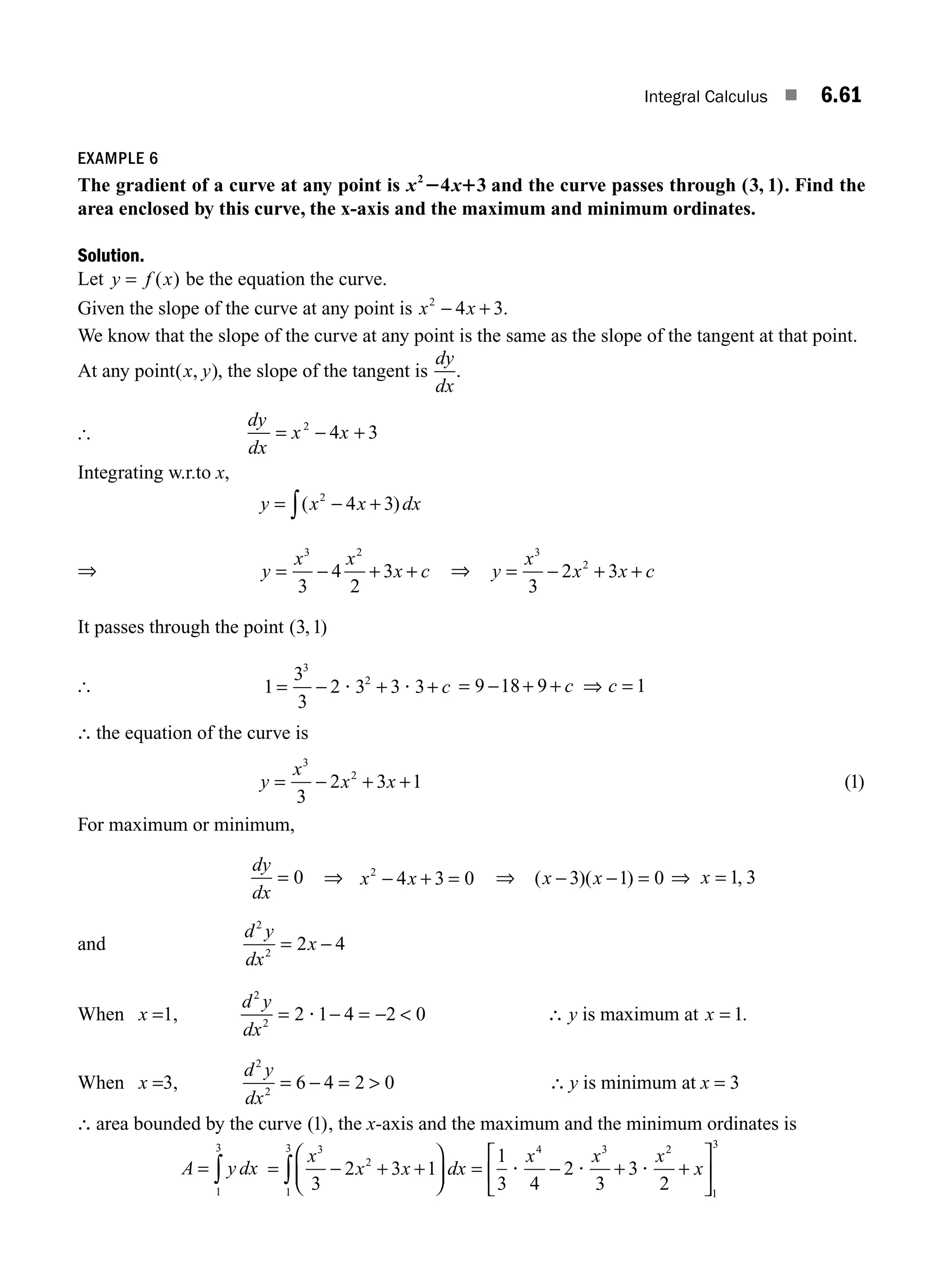 Integral Calculus ■ 6.61
EXAMPLE 6
The gradient of a curve at any point is x x
2
4 3
2 1 and the curve passes through ( , )
3 1 . Find the
area enclosed by this curve, the x-axis and the maximum and minimum ordinates.
Solution.
Let y f x
= ( ) be the equation the curve.
Given the slope of the curve at any point is x x
2
4 3
− + .
We know that the slope of the curve at any point is the same as the slope of the tangent at that point.
At any point( , )
x y , the slope of the tangent is
dy
dx
.
[
dy
dx
x x
= − +
2
4 3
Integrating w.r.to x,
y x x dx
= − +
∫( )
2
4 3
⇒ y
x x
x c
= − + +
3 2
3
4
2
3 ⇒ y
x
x x c
= − + +
3
2
3
2 3
It passes through the point ( , )
3 1
[ 1
3
3
2 3 3 3
3
2
= − + +
? ? c = − + + ⇒ =
9 18 9 1
c c
∴ the equation of the curve is
y
x
x x
= − + +
3
2
3
2 3 1 ( )
1
For maximum or minimum,
dy
dx
= 0 ⇒ x x
2
4 3 0
− + = ⇒ ( )( )
x x
− − =
3 1 0 ⇒ =
x 1 3
,
and
d y
dx
x
2
2
2 4
= −
When x =1,
d y
dx
= − = − 
2 1 4 2 0
2
2
? ∴ y is maximum at x = 1.
When x =3,
d y
dx
= − = 
6 4 2 0
2
2
∴ y is minimum at x = 3
∴ area bounded by the curve ( )
1 , the x-axis and the maximum and the minimum ordinates is
A y dx
= ∫
1
3
= − + +
⎛
⎝
⎜
⎞
⎠
⎟ = − + +
⎡
⎣
⎢
⎤
⎦
⎥
∫
x
x x dx
x x x
x
3
2
1
3 4 3 2
1
3
3
2 3 1
1
3 4
2
3
3
2
? ? ?
M06_ENGINEERING_MATHEMATICS-I _CH06_PART A.indd 61 5/19/2016 4:54:45 PM
 