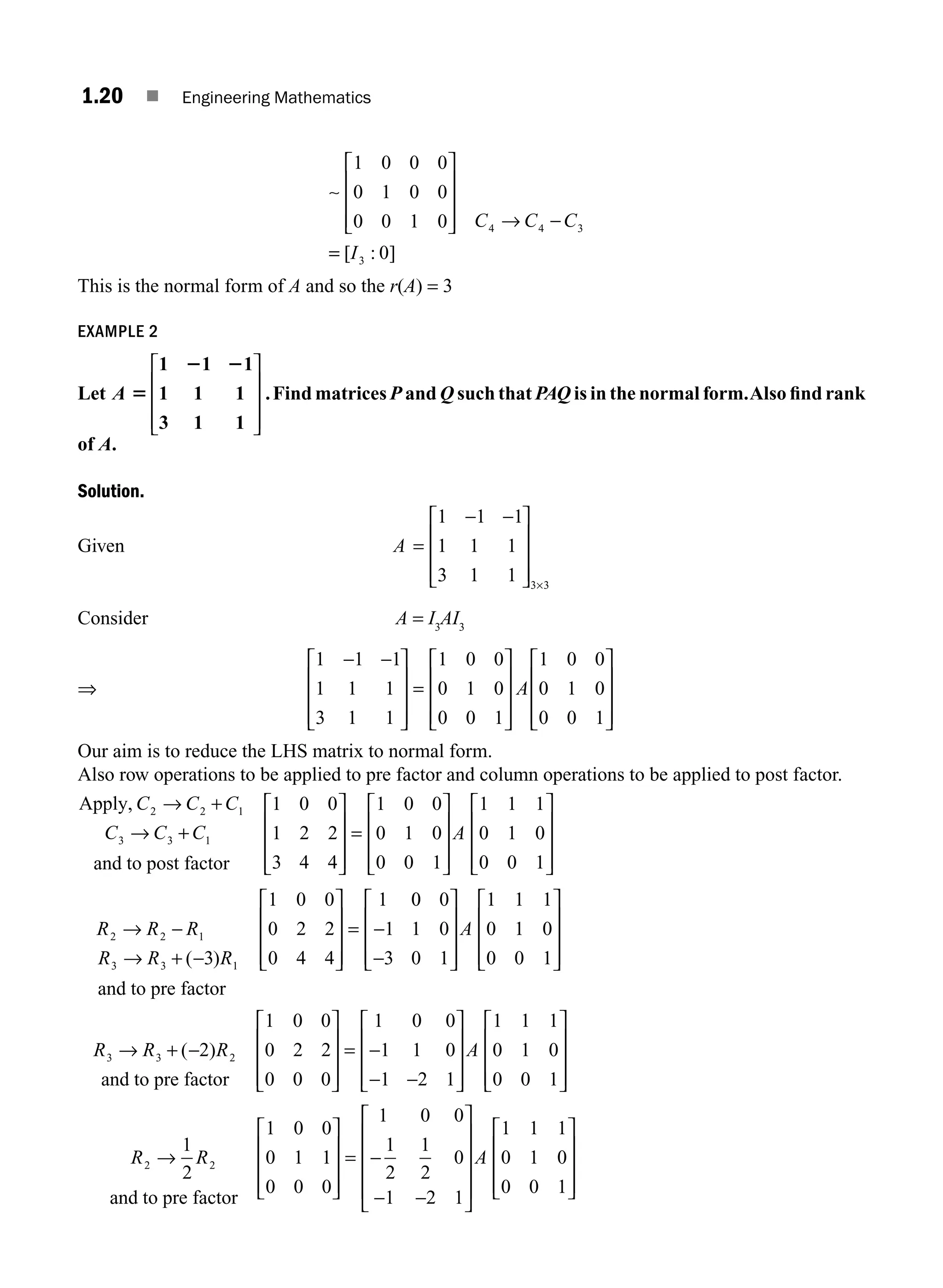 1.20 ■ Engineering Mathematics
1 0 0 0
0 1 0 0
0 0 1 0 4 4 3
⎡
⎣
⎢
⎢
⎢
⎤
⎦
⎥
⎥
⎥ → −
C C C
∼
=
= [ : ]
I3 0
This is the normal form of A and so the r(A) = 3
EXAMPLE 2
Let A 5
2 2
1 1 1
1 1 1
3 1 1
⎡
⎣
⎢
⎢
⎢
⎤
⎦
⎥
⎥
⎥
.Find matrices P and Q such that PAQ is in the normal form.Also ﬁnd rank
of A.
Solution.
Given A =
− −
⎡
⎣
⎢
⎢
⎢
⎤
⎦
⎥
⎥
⎥ ×
1 1 1
1 1 1
3 1 1 3 3
Consider A = I3
AI3
⇒
1 1 1
1 1 1
3 1 1
1 0 0
0 1 0
0 0 1
1 0 0
0 1 0
0 0 1
− −
⎡
⎣
⎢
⎢
⎢
⎤
⎦
⎥
⎥
⎥
=
⎡
⎣
⎢
⎢
⎢
⎤
⎦
⎥
⎥
⎥
⎡
⎣
⎢
⎢
⎢
⎤
⎦
A ⎥
⎥
⎥
⎥
Our aim is to reduce the LHS matrix to normal form.
Also row operations to be applied to pre factor and column operations to be applied to post factor.
Apply,
and to post factor
C C C
C C C
2 2 1
3 3 1
1 0 0
1 2 2
3 4 4
→ +
→ +
⎡
⎣
⎢
⎢
⎢
⎤
⎦
⎥
⎥
⎥
⎥
=
⎡
⎣
⎢
⎢
⎢
⎤
⎦
⎥
⎥
⎥
⎡
⎣
⎢
⎢
⎢
⎤
⎦
⎥
⎥
⎥
1 0 0
0 1 0
0 0 1
1 1 1
0 1 0
0 0 1
A
R R R
R R R
2 2 1
3 3 1
3
1 0 0
0 2 2
0 4 4
1
→ −
→ + −
⎡
⎣
⎢
⎢
⎢
⎤
⎦
⎥
⎥
⎥
=
( )
and to pre factor
0
0 0
1 1 0
3 0 1
1 1 1
0 1 0
0 0 1
−
−
⎡
⎣
⎢
⎢
⎢
⎤
⎦
⎥
⎥
⎥
⎡
⎣
⎢
⎢
⎢
⎤
⎦
⎥
⎥
⎥
A
R R R
3 3 2
2
1 0 0
0 2 2
0 0 0
1 0 0
1 1 0
1
→ + −
⎡
⎣
⎢
⎢
⎢
⎤
⎦
⎥
⎥
⎥
= −
−
( )
and to pre factor −
−
⎡
⎣
⎢
⎢
⎢
⎤
⎦
⎥
⎥
⎥
⎡
⎣
⎢
⎢
⎢
⎤
⎦
⎥
⎥
⎥
2 1
1 1 1
0 1 0
0 0 1
A
R R
2 2
1
2
1 0 0
0 1 1
0 0 0
1 0 0
1
2
1
2
0
1 2 1
→
⎡
⎣
⎢
⎢
⎢
⎤
⎦
⎥
⎥
⎥
= −
− −
and to pre factor
⎡
⎡
⎣
⎢
⎢
⎢
⎢
⎤
⎦
⎥
⎥
⎥
⎥
⎡
⎣
⎢
⎢
⎢
⎤
⎦
⎥
⎥
⎥
A
1 1 1
0 1 0
0 0 1
M01_ENGINEERING_MATHEMATICS-I _CH01_Part A.indd 20 5/30/2016 4:35:16 PM
 