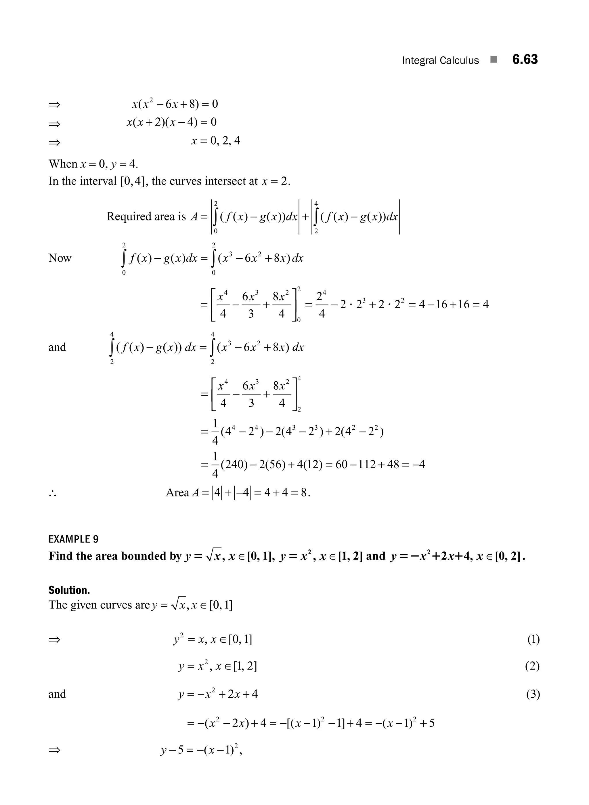 Integral Calculus ■ 6.63
⇒ x x x
( )
2
6 8 0
− + =
⇒ x x x
( )( )
+ − =
2 4 0
⇒ x = 0 2 4
, ,
When x = 0, y = 4.
In the interval [ , ]
0 4 , the curves intersect at x = 2.
Required area is A f x g x dx f x g x dx
= − + −
∫ ∫
( ( ) ( )) ( ( ) ( ))
0
2
2
4
Now f x g x dx x x x dx
( ) ( ) ( )
− = − +
∫ ∫
0
2
3 2
0
2
6 8
= − +
⎡
⎣
⎢
⎤
⎦
⎥ = − + = − + =
x x x
4 3 2
0
2 4
3 2
4
6
3
8
4
2
4
2 2 2 2 4 16 16 4
? ?
and ( ( ) ( )) ( )
f x g x dx x x x dx
− = − +
∫ ∫
2
4
3 2
2
4
6 8
= − +
⎡
⎣
⎢
⎤
⎦
⎥
= − − − + −
=
x x x
4 3 2
2
4
4 4 3 3 2 2
4
6
3
8
4
1
4
4 2 2 4 2 2 4 2
1
4
240
( ) ( ) ( )
( ) −
− + = − + = −
2 56 4 12 60 112 48 4
( ) ( )
∴ Area A = + − = + =
4 4 4 4 8.
EXAMPLE 9
Find the area bounded by y x x y x x y x x x
5 5 52 1 1
, [ , ], , [ , ] , [ , ]
∈ ∈ ∈
0 1 1 2 2 4 0 2
2 2
and .
Solution.
The given curves are y x x
= ∈
, [ , ]
0 1
⇒ y x x
2
0 1
= ∈
, [ , ] ( )
1
y x x
= ∈
2
1 2
, [ , ] ( )
2
and y x x
= − + +
2
2 4 ( )
3
= − − + = − − − + = − − +
( ) [( ) ] ( )
x x x x
2 2 2
2 4 1 1 4 1 5
⇒ y x
− = − −
5 1 2
( ) ,
M06_ENGINEERING_MATHEMATICS-I _CH06_PART A.indd 63 5/19/2016 4:54:52 PM
 
