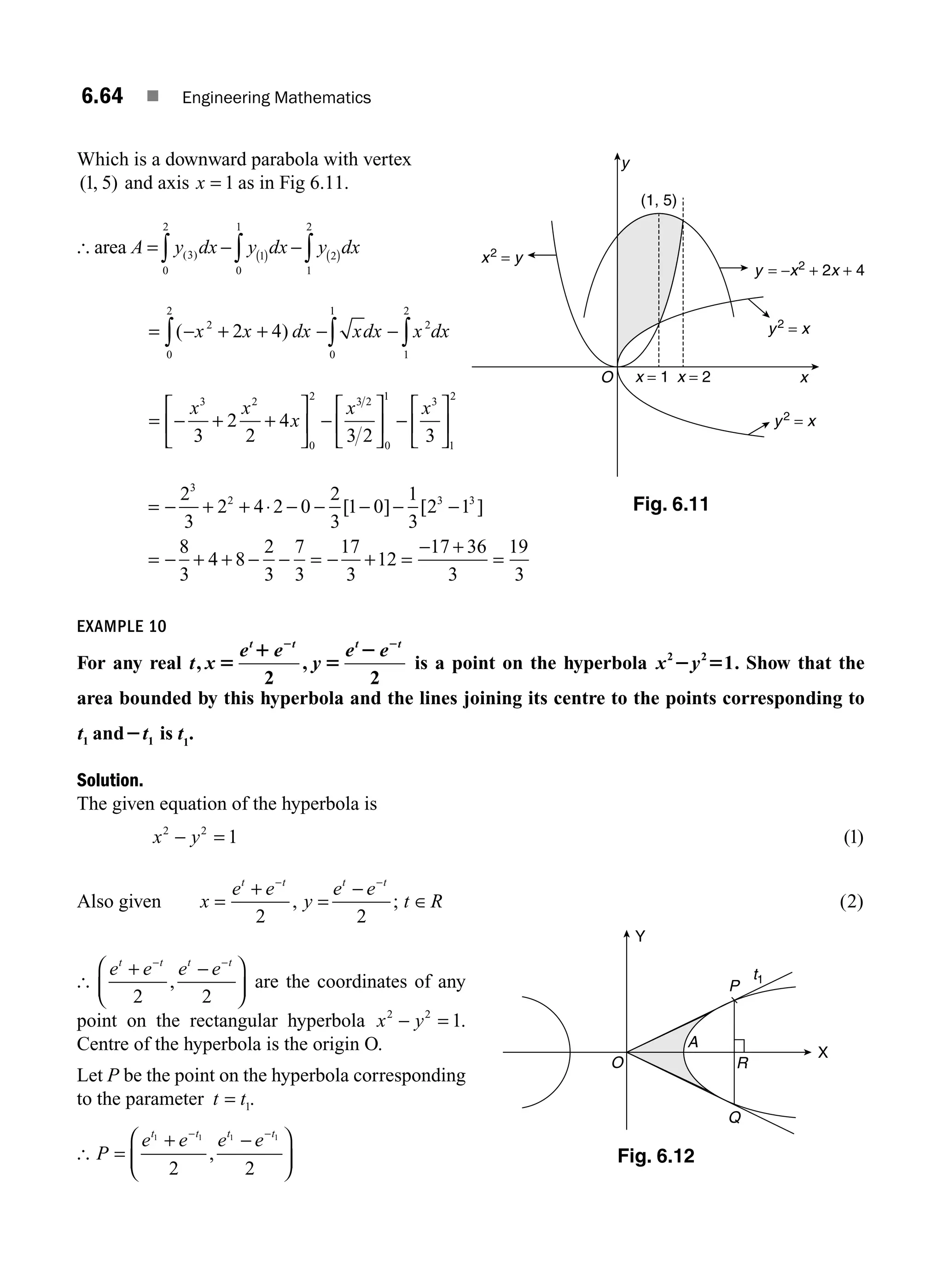 6.64 ■ Engineering Mathematics
Which is a downward parabola with vertex
( , )
1 5 and axis x = 1 as in Fig 6.11.
[ area A y dx y dx y dx
= − −
∫ ∫ ∫
( ) ( )
( )
3
0
2
1
0
1
2
1
2
= − + + − −
∫ ∫ ∫
( )
x x dx xdx x dx
2
0
2
0
1
2
1
2
2 4
= − + +
⎡
⎣
⎢
⎤
⎦
⎥ −
⎡
⎣
⎢
⎤
⎦
⎥ −
⎡
⎣
⎢
⎤
⎦
⎥
x x
x
x x
3 2
0
2 3 2
0
1 3
1
2
3
2
2
4
3 2 3
= − + + ⋅ − − − − −
2
3
2 4 2 0
2
3
1 0
1
3
2 1
3
2 3 3
[ ] [ ]
= − + + − − = − + =
− +
=
8
3
4 8
2
3
7
3
17
3
12
17 36
3
19
3
EXAMPLE 10
For any real t x
e e
y
e e
t t t t
, ,
5
1
5
2
2 2
2 2
is a point on the hyperbola x y
2 2
1
2 5 . Show that the
area bounded by this hyperbola and the lines joining its centre to the points corresponding to
t t
1 1
and2 is t1
.
Solution.
The given equation of the hyperbola is
x y
2 2
1
− = ( )
1
Also given x
e e
y
e e
t R
t t t t
=
+
=
−
∈
− −
2 2
, ; ( )
2
[
e e e e
t t t t
+ −
⎛
⎝
⎜
⎞
⎠
⎟
− −
2 2
, are the coordinates of any
point on the rectangular hyperbola x y
2 2
1
− = .
Centre of the hyperbola is the origin O.
Let P be the point on the hyperbola corresponding
to the parameter t t
= 1.
[ P
e e e e
t t t t
=
+ −
⎛
⎝
⎜
⎞
⎠
⎟
− −
1 1 1 1
2 2
,
O
P
t1
X
Y
Q
R
A
Fig. 6.12
y2
= x
y2
= x
y = −x2
+ 2x + 4
x2
= y
x = 1 x = 2
(1, 5)
x
y
O
Fig. 6.11
M06_ENGINEERING_MATHEMATICS-I _CH06_PART A.indd 64 5/19/2016 4:54:55 PM
 