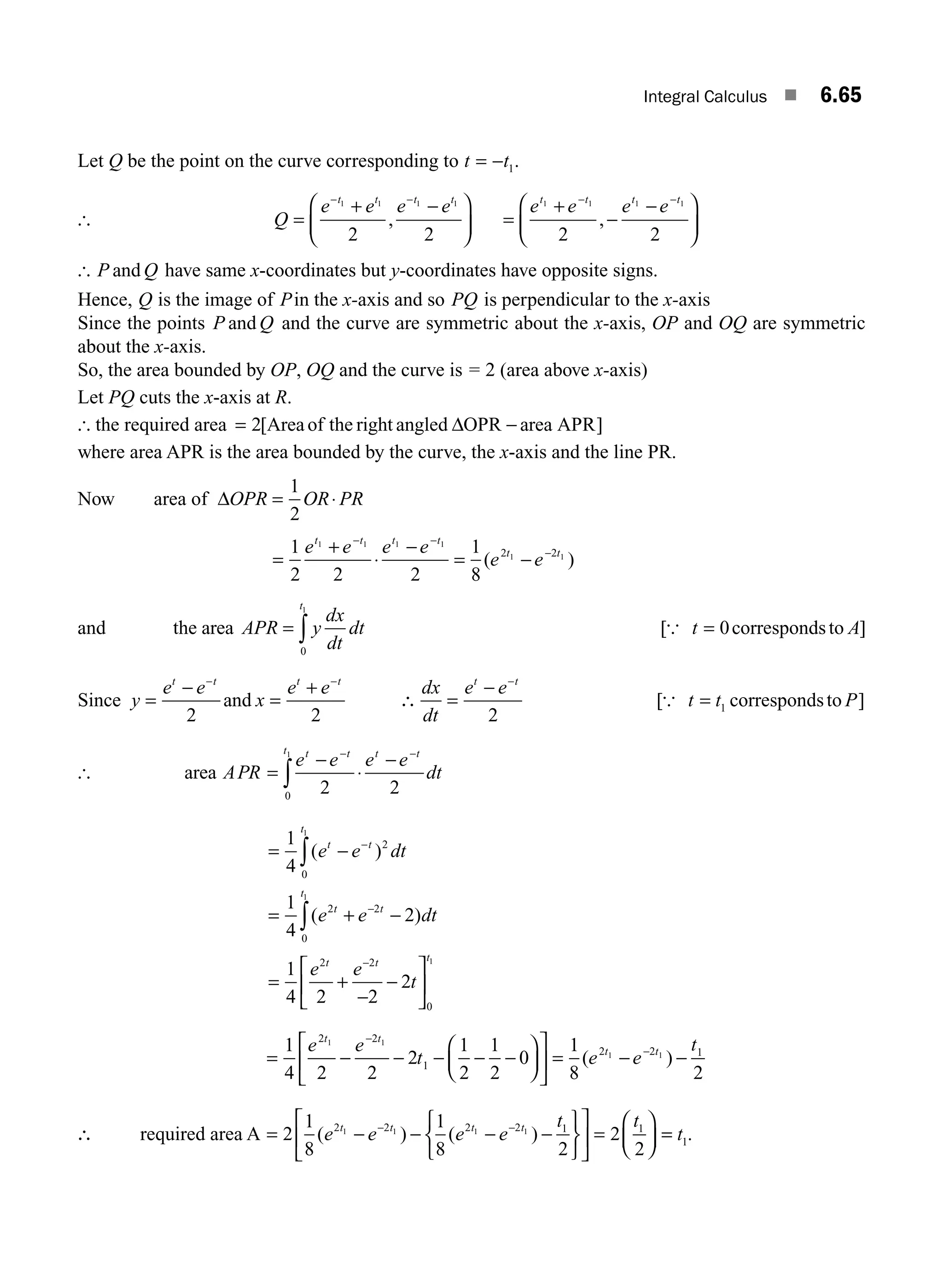 Integral Calculus ■ 6.65
Let Q be the point on the curve corresponding to t t
= − 1.
[ Q
e e e e
t t t t
=
+ −
⎛
⎝
⎜
⎞
⎠
⎟
− −
1 1 1 1
2 2
, =
+
−
−
⎛
⎝
⎜
⎞
⎠
⎟
− −
e e e e
t t t t
1 1 1 1
2 2
,
[ P Q
and have same x-coordinates but y-coordinates have opposite signs.
Hence, Q is the image of Pin the x-axis and so PQ is perpendicular to the x-axis
Since the points P Q
and and the curve are symmetric about the x-axis, OP and OQ are symmetric
about the x-axis.
So, the area bounded by OP, OQ and the curve is = 2 (area above x-axis)
Let PQ cuts the x-axis at R.
[ the required area = 2[Areaof the right angled OPR area APR
Δ − ]
where area APR is the area bounded by the curve, the x-axis and the line PR.
Now area of ΔOPR OR PR
= ⋅
1
2
=
+
⋅
−
= −
− −
−
1
2 2 2
1
8
1 1 1 1
1 1
2 2
e e e e
e e
t t t t
t t
( )
and the area APR y
dx
dt
dt
t
= ∫
0
1
[ ]
{ t A
= 0correspondsto
Since y
e e
x
e e dx
dt
e e
t t t t t t
=
−
=
+
∴ =
−
− − −
2 2 2
and [ ]
{ t t P
= 1 correspondsto
[ area APR
e e e e
dt
t t
t t t
=
−
⋅
− −
∫ 2 2
0
1
−
= −
= + −
= +
−
−
⎡
⎣
−
−
−
∫
∫
1
4
1
4
2
1
4 2 2
2
2
0
2 2
0
2 2
1
1
( )
( )
e e dt
e e dt
e e
t
t t
t
t t
t
t t
⎢
⎢
⎤
⎦
⎥
0
1
t
= − − − −
⎛
⎝
⎜
⎞
⎠
⎟
⎡
⎣
⎢
⎤
⎦
⎥ = − −
−
−
1
4 2 2
2
1
2
1
2
0
1
8 2
2 2
1
2 2 1
1 1
1 1
e e
t e e
t
t t
t t
− ( )
∴ required area A = − − − −
⎧
⎨
⎩
⎫
⎬
⎭
⎡
⎣
⎢
⎤
⎦
⎥ =
⎛
⎝
⎜
⎞
⎠
⎟
− −
2
1
8
1
8 2
2
2
2 2 2 2 1 1
1 1 1 1
( ) ( )
e e e e
t t
t t t t
=
= t1.
M06_ENGINEERING_MATHEMATICS-I _CH06_PART A.indd 65 5/19/2016 4:54:59 PM
 