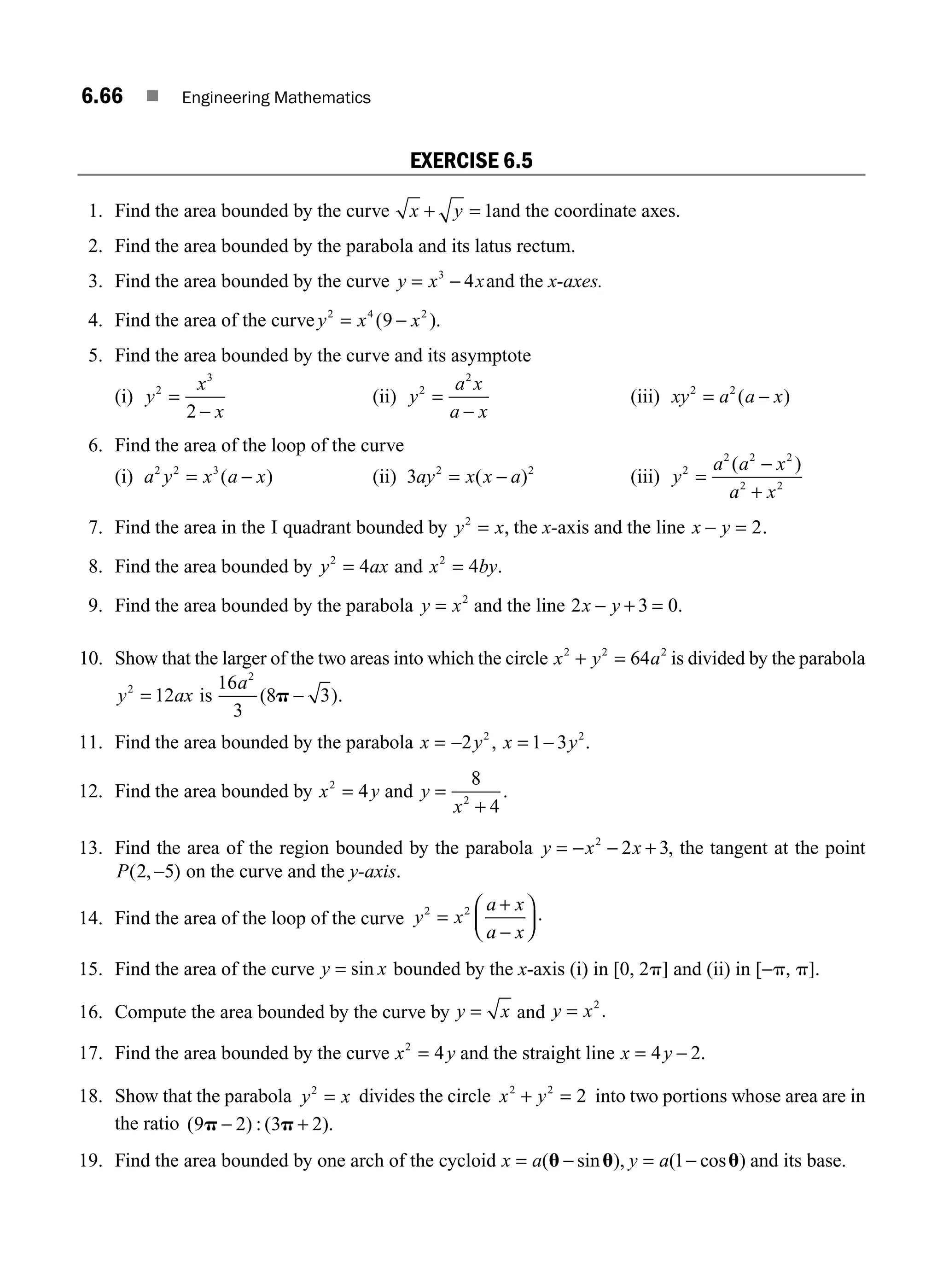6.66 ■ Engineering Mathematics
EXERCISE 6.5
1. Find the area bounded by the curve x y
+ = 1and the coordinate axes.
2. Find the area bounded by the parabola and its latus rectum.
3. Find the area bounded by the curve y x x
= −
3
4 and the x-axes.
4. Find the area of the curve y x x
2 4 2
9
= −
( ).
5. Find the area bounded by the curve and its asymptote
(i) y
x
x
2
3
2
=
−
(ii) y
a x
a x
2
2
=
−
(iii) xy a a x
2 2
= −
( )
6. Find the area of the loop of the curve
(i) a y x a x
2 2 3
= −
( ) (ii) 3 2 2
ay x x a
= −
( ) (iii) y
a a x
a x
2
2 2 2
2 2
=
−
+
( )
7. Find the area in the I quadrant bounded by y x
2
= , the x-axis and the line x y
− = 2.
8. Find the area bounded by y ax
2
4
= and x by
2
4
= .
9. Find the area bounded by the parabola y x
= 2
and the line 2 3 0
x y
− + = .
10. Show that the larger of the two areas into which the circle x y a
2 2 2
64
+ = is divided by the parabola
y ax
2
12
= is
16
3
8 3
2
a
( )
p − .
11. Find the area bounded by the parabola x y
= −2 2
, x y
= −
1 3 2
.
12. Find the area bounded by x y
2
4
= and y
x
=
+
8
4
2
.
13. Find the area of the region bounded by the parabola y x x
= − − +
2
2 3, the tangent at the point
P( , )
2 5
− on the curve and the y-axis.
14. Find the area of the loop of the curve y x
a x
a x
2 2
=
−
⎛
⎝
⎜
⎞
⎠
⎟
+
.
15. Find the area of the curve y x
= sin bounded by the x-axis (i) in [0, 2p] and (ii) in [−p, p].
16. Compute the area bounded by the curve by y x
= and y x
= 2
.
17. Find the area bounded by the curve x y
2
4
= and the straight line x y
= −
4 2.
18. Show that the parabola y x
2
= divides the circle x y
2 2
2
+ = into two portions whose area are in
the ratio ( ) : ( ).
9 2 3 2
p p
− +
19. Find the area bounded by one arch of the cycloid x a y a
= − = −
( sin ), ( cos )
u u u
1 and its base.
M06_ENGINEERING_MATHEMATICS-I _CH06_PART A.indd 66 5/19/2016 4:55:05 PM
 