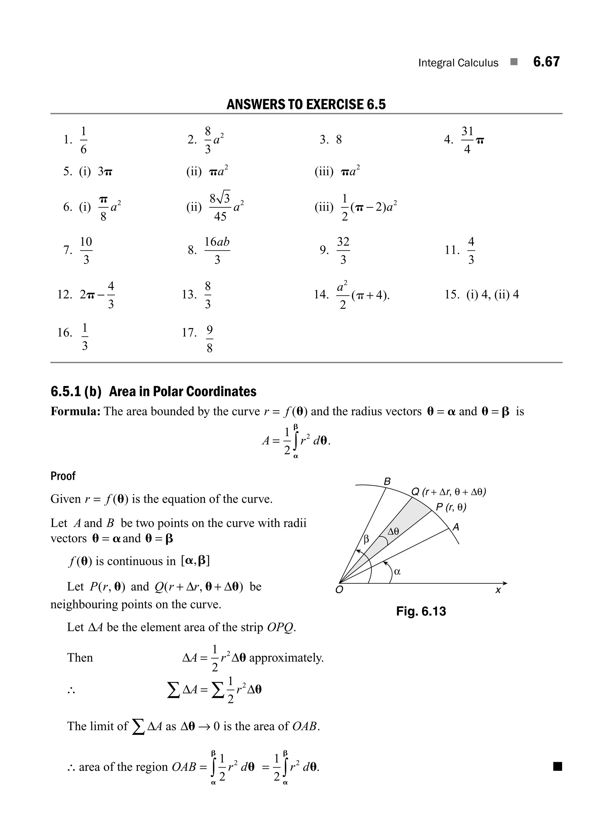 Integral Calculus ■ 6.67
ANSWERS TO EXERCISE 6.5
1.
1
6
2.
8
3
2
a 3. 8 4.
31
4
p
5. (i) 3p (ii) pa2
(iii) pa2
6. (i)
p
8
2
a (ii)
8 3
45
2
a (iii)
1
2
2 2
( )
p − a
7.
10
3
8.
16
3
ab
9.
32
3
11.
4
3
12. 2
4
3
p − 13.
8
3
14.
a2
2
4
( ).
p + 15. (i) 4, (ii) 4
16. 1
3
17. 9
8
6.5.1 (b) Area in Polar Coordinates
Formula: The area bounded by the curve r f
= ( )
u and the radius vectors u a u b
= =
and is
A r d
= ∫
1
2
2
u
a
b
.
Proof
Given r f
= ( )
u is the equation of the curve.
Let A B
and be two points on the curve with radii
vectors u a u b
= =
and
f ( )
u is continuous in [ , ]
a b
Let P r
( , )
u and Q r r
( , )
+ +
Δ Δ
u u be
neighbouring points on the curve.
Let ΔA be the element area of the strip OPQ.
Then Δ Δ
A r
=
1
2
2
u approximately.
∴ Δ Δ
A r
∑ ∑
=
1
2
2
u
The limit of ΔA
∑ as Δu → 0 is the area of OAB.
∴ area of the region OAB =
1
2
2
r du
a
b
∫ = ∫
1
2
2
r du
a
b
. ■
x
B
A
P (r, θ)
Q (r + Δr, θ + Δθ)
Δθ
β
α
O
Fig. 6.13
M06_ENGINEERING_MATHEMATICS-I _CH06_PART A.indd 67 5/19/2016 4:55:12 PM
 