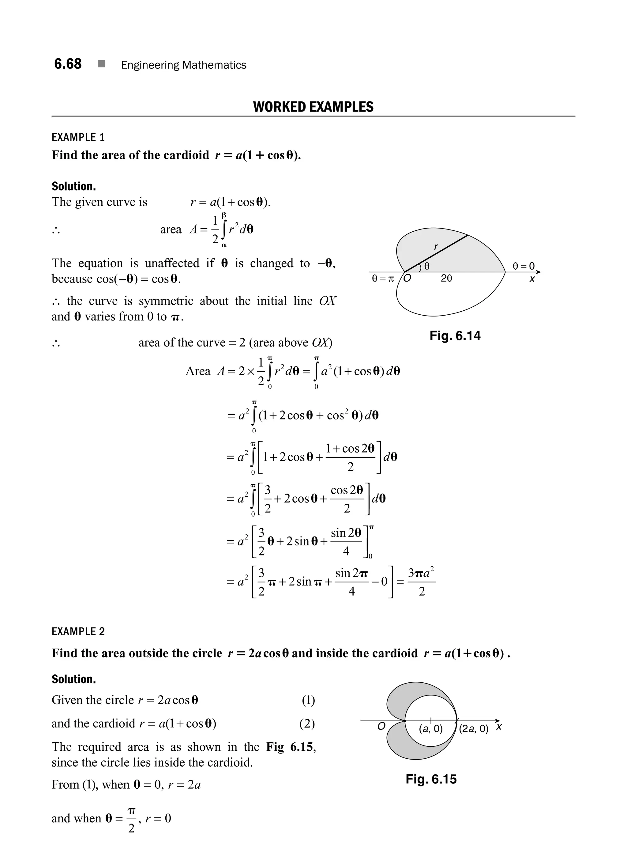 6.68 ■ Engineering Mathematics
WORKED EXAMPLES
EXAMPLE 1
Find the area of the cardioid r a
5 1 u
( cos ).
1
Solution.
The given curve is r a
= +
( cos )
1 u .
∴ area A r d
= ∫
1
2
2
u
a
b
The equation is unaffected if u is changed to −u,
because cos( ) cos
− =
u u.
∴ the curve is symmetric about the initial line OX
and u varies from 0 to p.
∴ area of the curve = 2 (area above OX)
Area A r d a d
= × = +
∫ ∫
2
1
2
1
2
0
2
0
u u u
p p
( cos )
= + +
= + +
+
⎡
⎣
⎢
⎤
⎦
⎥
=
∫
∫
a d
a d
a
2 2
0
2
0
2
1 2
1 2
1 2
2
3
2
( cos cos )
cos
cos
u u u
u
u
u
p
p
+
+ +
⎡
⎣
⎢
⎤
⎦
⎥
= + +
⎡
⎣
⎢
⎤
⎦
⎥
=
∫ 2
2
2
3
2
2
2
4
3
2
0
2
0
2
cos
cos
sin
sin
u
u
u
u u
u
p
p
p
d
a
a +
+ + −
⎡
⎣
⎢
⎤
⎦
⎥ =
2
2
4
0
3
2
2
sin
sin
p
p pa
EXAMPLE 2
Find the area outside the circle r a
5 u
2 cos and inside the cardioid r a
5 1 u
( cos )
1 .
Solution.
Given the circle r a
= 2 cosu ( )
1
and the cardioid r a
= +
( cos )
1 u ( )
2
The required area is as shown in the Fig 6.15,
since the circle lies inside the cardioid.
From ( )
1 , when u = =
0 2
, r a
and when u = =
p
2
0
, r
x
(a, 0)
O (2a, 0)
Fig. 6.15
θ = π
θ = 0
2θ x
θ
r
O
Fig. 6.14
M06_ENGINEERING_MATHEMATICS-I _CH06_PART A.indd 68 5/19/2016 4:55:18 PM
 