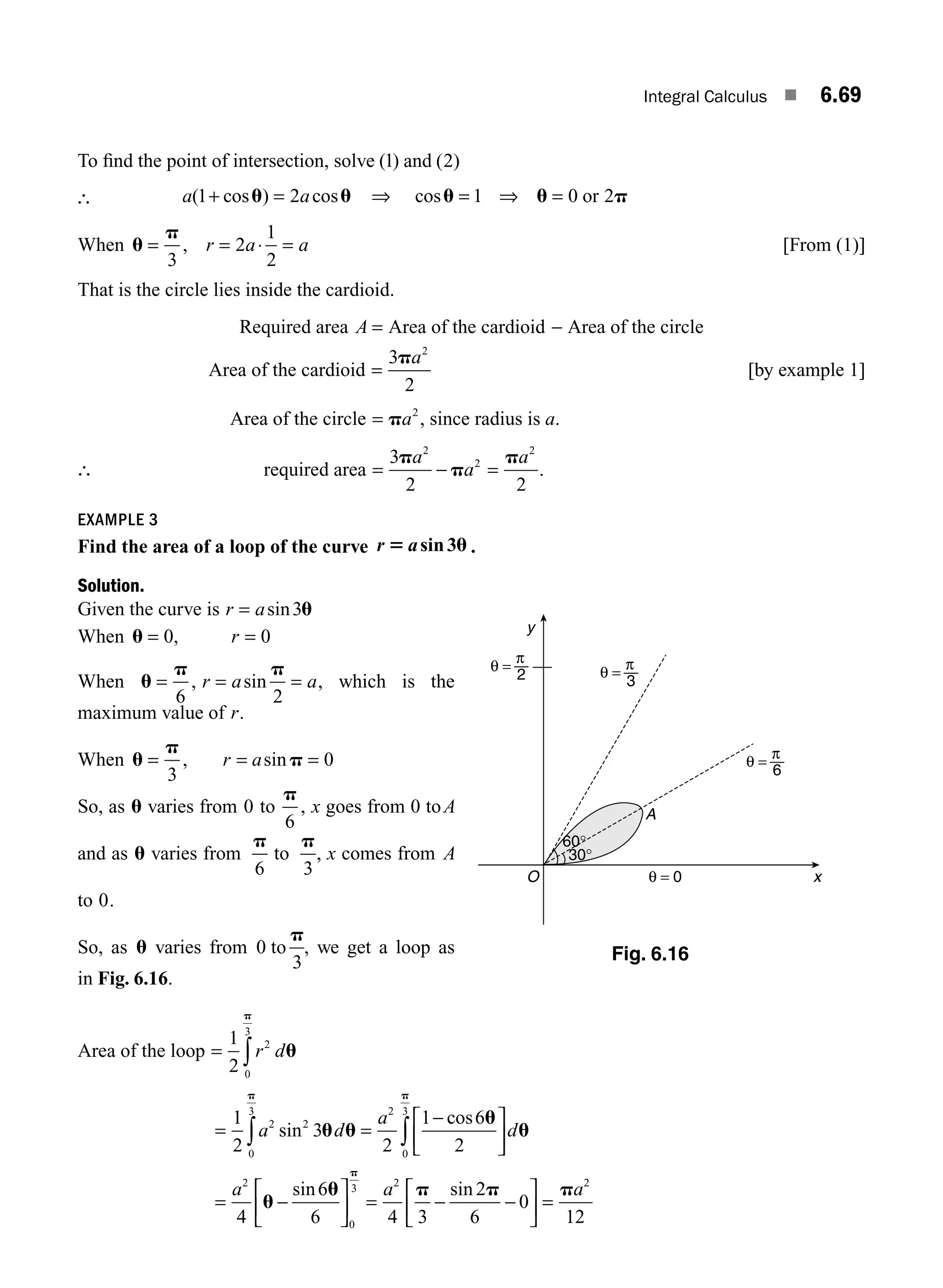 Integral Calculus ■ 6.69
To ﬁnd the point of intersection, solve ( )
1 and ( )
2
∴ a a
( cos ) cos
1 2
+ =
u u ⇒ cosu u p
= =
1 0 2
⇒ or
When u
p
= = ⋅ =
3
2
1
2
, r a a [From (1)]
That is the circle lies inside the cardioid.
Required area A = Area of the cardioid − Area of the circle
Area of the cardioid =
3
2
2
pa
[by example 1]
Area of the circle = pa2
, since radius is a.
∴ required area = − =
3
2 2
2
2
2
p
p
p
a
a
a
.
EXAMPLE 3
Find the area of a loop of the curve r a
5 u
sin3 .
Solution.
Given the curve is r a
= sin3u
When u = =
0 0
, r
When u
p p
= = =
6 2
, sin
r a a, which is the
maximum value of r.
When u
p
p
= = =
3
0
, sin
r a
So, as u varies from 0 to
p
6
, x goes from 0 toA
and as u varies from
p
6
to
p
3
, x comes from A
to 0.
So, as u varies from 0
3
to
p
, we get a loop as
in Fig. 6.16.
Area of the loop = ∫
1
2
2
0
3
r du
p
= =
−
⎡
⎣
⎢
⎤
⎦
⎥
=
⎡
⎣
⎢
⎤
⎦
∫ ∫
1
2
3
2
1 6
2
4
6
6
2 2
0
3 2
0
3
2
a d
a
d
a
sin
cos
sin
u u
u
u
u
u
p p
− ⎥
⎥ = − −
⎡
⎣
⎢
⎤
⎦
⎥ =
0
3 2 2
4 3
2
6
0
12
p
p p p
a a
sin
x
y
A
θ = 0
O
θ =
2
π
θ =
3
π
θ =
6
π
60°
30°
Fig. 6.16
M06_ENGINEERING_MATHEMATICS-I _CH06_PART A.indd 69 5/19/2016 4:55:25 PM
 