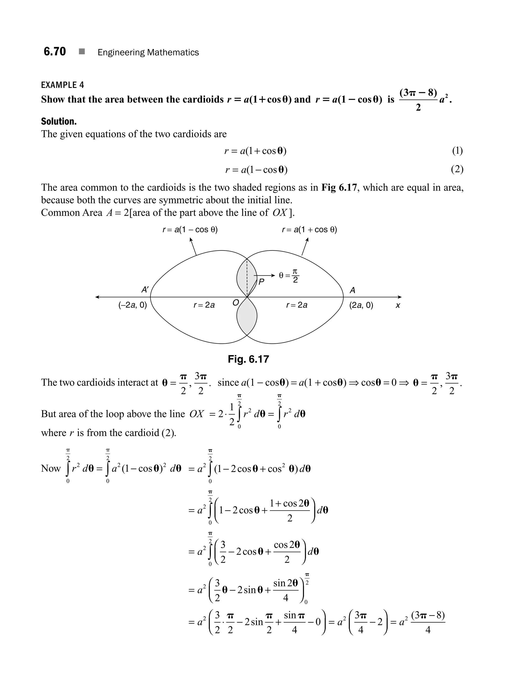 6.70 ■ Engineering Mathematics
EXAMPLE 4
Show that the area between the cardioids r a
5 1 u
( cos )
1 and r a
5 2 u
( cos )
1 is
( )
.
3 8
2
2
p 2
a
Solution.
The given equations of the two cardioids are
r a
= +
( cos )
1 u ( )
1
r a
= −
( cos )
1 u ( )
2
The area common to the cardioids is the two shaded regions as in Fig 6.17, which are equal in area,
because both the curves are symmetric about the initial line.
Common Area A = 2[area of the part above the line of OX ].
The two cardioids interact at u
p p
=
2
3
2
, . since a(1 − cosu) = a(1 + cosu) ⇒ cosu = 0 ⇒ u
p p
=
2
3
2
, .
But area of the loop above the line OX = ⋅ =
∫ ∫
2
1
2
2
0
2
2
0
2
r d r d
u u
p p
where r is from the cardioid ( )
2 .
Now r d a d
2
0
2
2 2
0
2
1
u u u
p p
∫ ∫
= −
( cos ) = − +
= − +
+
⎛
⎝
⎜
⎞
⎠
⎟
=
∫
∫
a d
a d
a
2 2
0
2
2
0
2
2
1 2
1 2
1 2
2
( cos cos )
cos
cos
u u u
u
u
u
p
p
3
3
2
2
2
2
3
2
2
2
4
0
2
2
0
2
− +
⎛
⎝
⎜
⎞
⎠
⎟
= − +
⎛
⎝
⎜
⎞
⎠
⎟
=
∫ cos
cos
sin
sin
u
u
u
u u
u
p
p
d
a
a2
2 2 2
3
2 2
2
2 4
0
3
4
2
3 8
4
⋅ − + −
⎛
⎝
⎜
⎞
⎠
⎟ = −
⎛
⎝
⎜
⎞
⎠
⎟ =
−
p p p p p
sin
sin ( )
a a
x
A
A′
(2a, 0)
(−2a, 0) r = 2a
r = a(1 − cos θ) r = a(1 + cos θ)
r = 2a
θ =
2
π
O
P
Fig. 6.17
M06_ENGINEERING_MATHEMATICS-I _CH06_PART A.indd 70 5/19/2016 4:55:30 PM
 