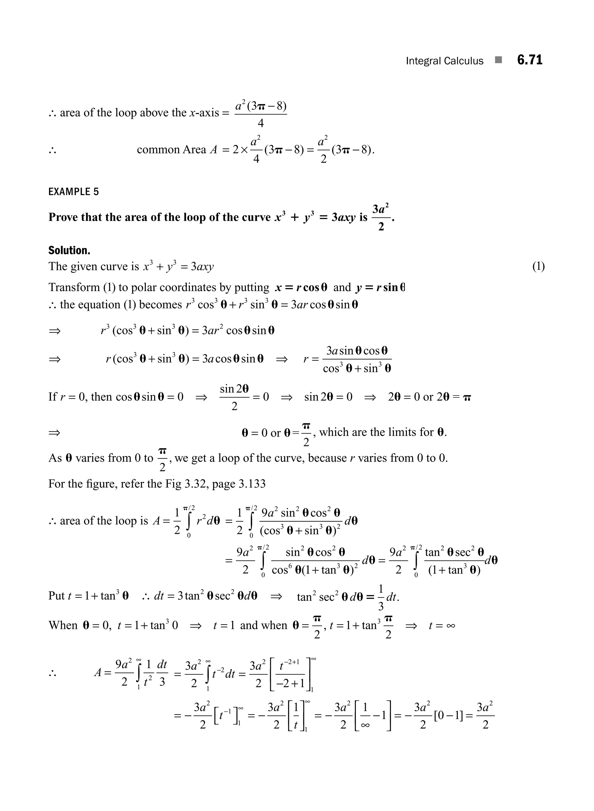 Integral Calculus ■ 6.71
∴ area of the loop above the x-axis =
a2
3 8
4
( )
p −
∴ common Area A
a a
= × − = −
2
4
3 8
2
3 8
2 2
( ) ( )
p p .
EXAMPLE 5
Prove that the area of the loop of the curve x y axy
3 3
3
1 5 is
3
2
2
a
.
Solution.
The given curve is x y axy
3 3
3
+ = ( )
1
Transform ( )
1 to polar coordinates by putting x r
5 u
cos and y r
5 u
sin
∴ the equation ( )
1 becomes r r ar
3 3 3 3
3
cos sin cos sin
u u u u
+ =
⇒ r ar
3 3 3 2
3
(cos sin ) cos sin
u u u u
+ =
⇒ r a
(cos sin ) cos sin
3 3
3
u u u u
+ = ⇒ r
a
=
+
3
3 3
sin cos
cos sin
u u
u u
If r = 0, then cos sin
u u = 0 ⇒ = ⇒ = ⇒ =
sin
sin
2
2
0 2 0 2 0
u
u u u p
or 2 =
⇒ u u
p
= 0
2
or = , which are the limits for u.
As u varies from 0 to
p
2
, we get a loop of the curve, because r varies from 0 to 0.
For the ﬁgure, refer the Fig 3.32, page 3.133
∴ area of the loop is A r d
= ∫
1
2
2
0
2
u
p/
=
+
=
∫
1
2
9
9
2
2 2 2
3 3 2
0
2
2 2 2
6
a
d
a
sin cos
(cos sin )
sin cos
cos (
/
u u
u u
u
u u
u
p
1
1
9
2 1
3 2
0
2 2 2 2
3
0
2
+
=
+
∫ ∫
tan )
tan sec
( tan )
/ /
u
u
u u
u
u
p p
d
a
d
Put t = +
1 3
tan u ∴ dt d
= 3 2 2
tan sec
u u u ⇒ tan sec .
2 2 1
3
u u5
d dt
When u = = + ⇒ =
0 1 0 1
3
, tan
t t and when u
p p
= = + ⇒ =
2
1
2
3
, tan
t t ∞
∴ A
a
t
dt
= ∫
9
2
1
3
2
2
1
∞
= =
− +
⎡
⎣
⎢
⎤
⎦
⎥
= − ⎡
⎣ ⎤
⎦ = −
−
− +
−
∫
3
2
3
2 2 1
3
2
3
2
1
2
2
1
2 2 1
1
2
1
1
2
a
t dt
a t
a
t
a
t
∞ ∞
∞ ⎡
⎡
⎣
⎢
⎤
⎦
⎥ = − −
⎡
⎣
⎢
⎤
⎦
⎥ = − − =
1
2 2 2
3
2
1
1
3
2
0 1
3
2
∞
∞
a a a
[ ]
M06_ENGINEERING_MATHEMATICS-I _CH06_PART A.indd 71 6/3/2016 8:26:42 PM
 