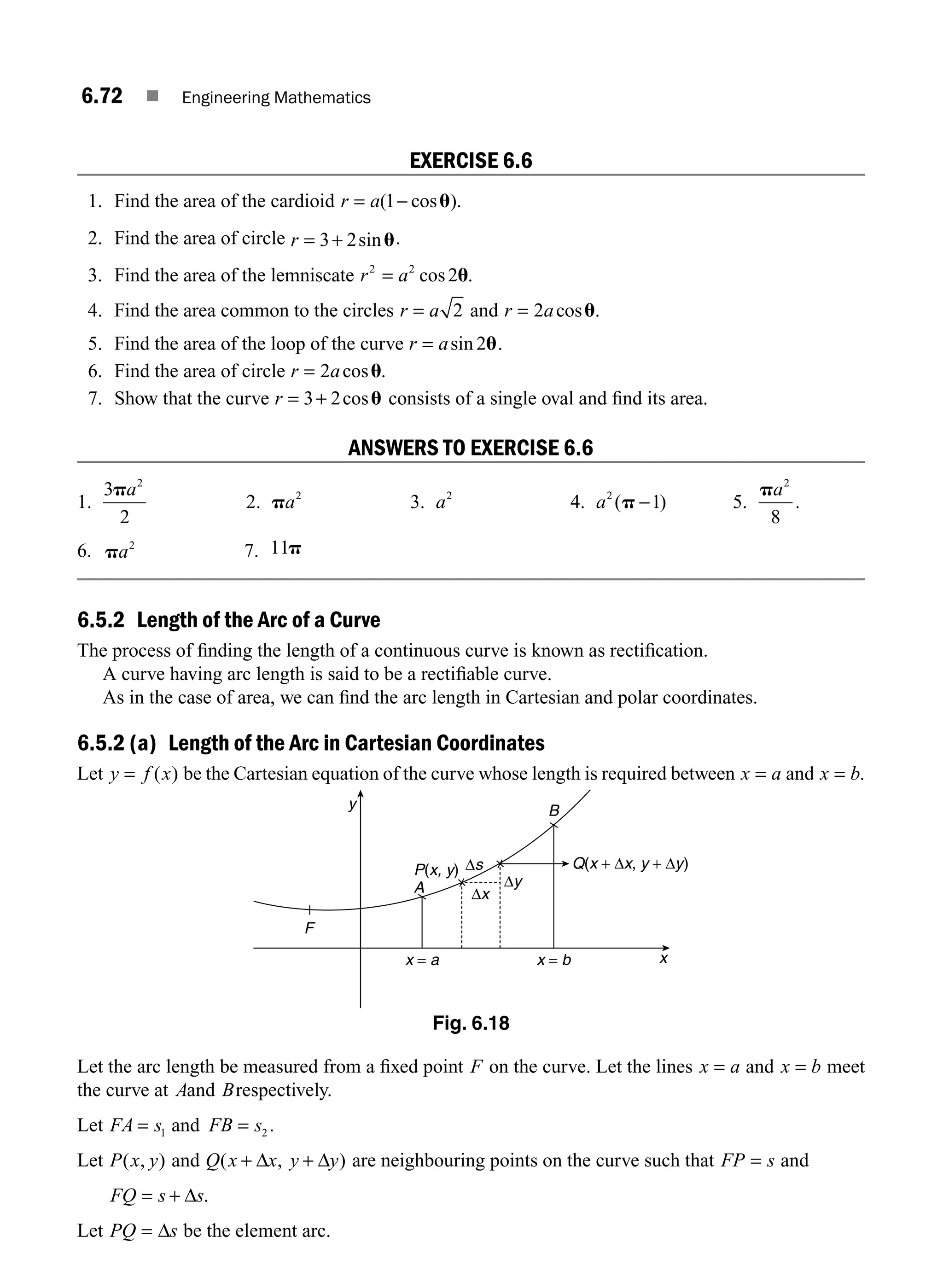 6.72 ■ Engineering Mathematics
EXERCISE 6.6
1. Find the area of the cardioid r a
= −
( cos ).
1 u
2. Find the area of circle r = +
3 2sinu..
3. Find the area of the lemniscate r a
2 2
2
= cos .
u
4. Find the area common to the circles r a
= 2 and r a
= 2 cosu.
5. Find the area of the loop of the curve r a
= sin 2u.
6. Find the area of circle r a
= 2 cos .
u
7. Show that the curve r = +
3 2cosu consists of a single oval and ﬁnd its area.
ANSWERS TO EXERCISE 6.6
1.
3
2
2
pa
2. pa2
3. a2
4. a2
1
( )
p − 5.
pa2
8
.
6. pa2
7. 11p
6.5.2 Length of the Arc of a Curve
The process of ﬁnding the length of a continuous curve is known as rectiﬁcation.
A curve having arc length is said to be a rectiﬁable curve.
As in the case of area, we can ﬁnd the arc length in Cartesian and polar coordinates.
6.5.2 (a) Length of the Arc in Cartesian Coordinates
Let y f x
= ( ) be the Cartesian equation of the curve whose length is required between x a
= and x b
= .
F
x = a x = b
P(x, y) Q(x + Δx, y + Δy)
A
B
y
x
Δx
Δy
Δs
Fig. 6.18
Let the arc length be measured from a ﬁxed point F on the curve. Let the lines x a
= and x b
= meet
the curve at Aand Brespectively.
Let FA s
= 1 and FB s
= 2 .
Let P x y
( , ) and Q x x y y
( , )
+ +
Δ Δ are neighbouring points on the curve such that FP s
= and
FQ s s
= + Δ .
Let PQ s
= Δ be the element arc.
M06_ENGINEERING_MATHEMATICS-I _CH06_PART A.indd 72 5/19/2016 4:55:42 PM
 
