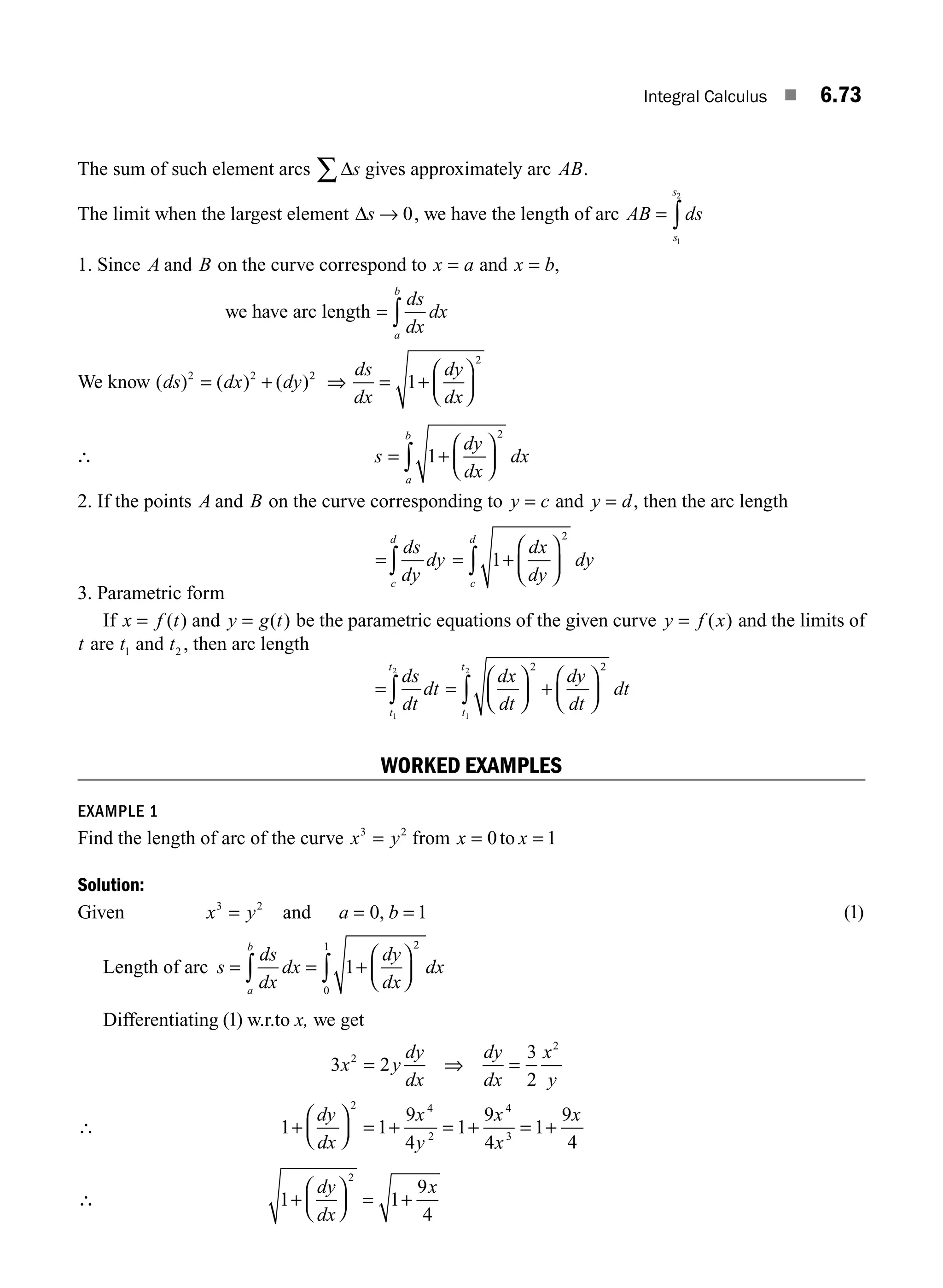 Integral Calculus ■ 6.73
The sum of such element arcs Δs
∑ gives approximately arc AB.
The limit when the largest element Δs → 0, we have the length of arc AB ds
s
s
= ∫
1
2
1. Since A and B on the curve correspond to x a
= and x b
= ,
we have arc length = ∫
ds
dx
dx
a
b
We know ( ) ( ) ( )
ds dx dy
ds
dx
dy
dx
2 2 2
2
1
= + = +
⎛
⎝
⎜
⎞
⎠
⎟
⇒
∴ s
dy
dx
a
b
= +
⎛
⎝
⎜
⎞
⎠
⎟
∫ 1
2
dx
2. If the points A and B on the curve corresponding to y c
= and y d
= , then the arc length
= = +
⎛
⎝
⎜
⎞
⎠
⎟
∫ ∫
ds
dy
dy
dx
dy
c
d
c
d
1
2
dy
3. Parametric form
If x f t
= ( ) and y g t
= ( ) be the parametric equations of the given curve y f x
= ( ) and the limits of
t are t1 and t2 , then arc length
= =
⎛
⎝
⎜
⎞
⎠
⎟ +
⎛
⎝
⎜
⎞
⎠
⎟
∫ ∫
ds
dt
dt
dx
dt
dy
dt
t
t
t
t
1
2
1
2 2 2
dt
WORKED EXAMPLES
EXAMPLE 1
Find the length of arc of the curve x y
3 2
= from x x
= =
0 1
to
Solution:
Given x y
3 2
= and a b
= =
0 1
, ( )
1
Length of arc s
ds
dx
dx
dy
dx
dx
a
b
= = +
⎛
⎝
⎜
⎞
⎠
⎟
∫ ∫ 1
2
0
1
Differentiating ( )
1 w.r.to x, we get
3 2
3
2
2
2
x y
dy
dx
dy
dx
x
y
= ⇒ =
∴ 1 1
9
4
1
9
4
1
9
4
2 4
2
4
3
+
⎛
⎝
⎜
⎞
⎠
⎟ = + = + = +
dy
dx
x
y
x
x
x
∴ 1 1
9
4
2
+
⎛
⎝
⎜
⎞
⎠
⎟ = +
dy
dx
x
M06_ENGINEERING_MATHEMATICS-I _CH06_PART A.indd 73 5/19/2016 4:55:47 PM
 