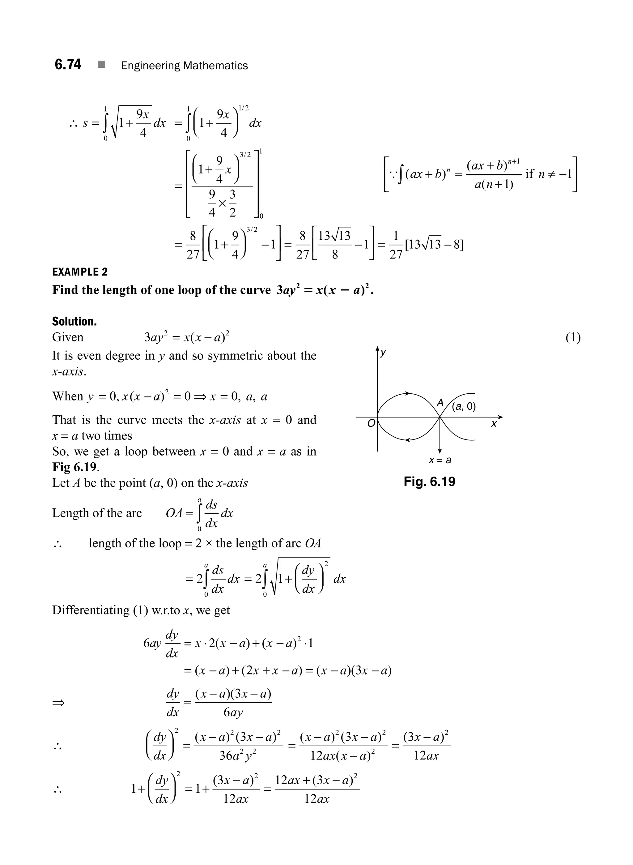 6.74 ■ Engineering Mathematics
∴ s
x
dx
= +
∫ 1
9
4
0
1
= +
⎛
⎝
⎜
⎞
⎠
⎟
=
+
⎛
⎝
⎜
⎞
⎠
⎟
×
⎡
⎣
⎢
⎢
⎢
⎢
⎤
⎦
⎥
⎥
⎥
⎥
=
∫ 1
9
4
1
9
4
9
4
3
2
8
27
1 2
0
1
3 2
0
1
x
dx
x
/
/
1
1
9
4
1
8
27
13 13
8
1
1
27
13 13 8
3 2
+
⎛
⎝
⎜
⎞
⎠
⎟ −
⎡
⎣
⎢
⎤
⎦
⎥ = −
⎡
⎣
⎢
⎤
⎦
⎥ = −
/
[ ]
EXAMPLE 2
Find the length of one loop of the curve 3 2 2
ay x x a
5 2
( ) .
Solution.
Given 3 2 2
ay x x a
= −
( ) (1)
It is even degree in y and so symmetric about the
x-axis.
When y x x a x a a
= − = ⇒ =
0 0 0
2
, ( ) , ,
That is the curve meets the x-axis at x = 0 and
x = a two times
So, we get a loop between x = 0 and x = a as in
Fig 6.19.
Let A be the point (a, 0) on the x-axis
Length of the arc OA
ds
dx
dx
a
= ∫
0
∴ length of the loop = 2 × the length of arc OA
= = +
⎛
⎝
⎜
⎞
⎠
⎟
∫
∫
2 2 1
2
0
0
ds
dx
dx
dy
dx
a
a
dx
Differentiating (1) w.r.to x, we get
6 2 1
2 3
2
ay
dy
dx
x x a x a
x a x x a x a x a
= ⋅ − + − ⋅
= − + + − = − −
( ) ( )
( ) ( ) ( )( )
⇒
dy
dx
x a x a
ay
=
− −
( )( )
3
6
∴
dy
dx
x a x a
a y
⎛
⎝
⎜
⎞
⎠
⎟ =
− −
2 2 2
2 2
3
36
( ) ( )
=
− −
−
=
−
( ) ( )
( )
( )
x a x a
ax x a
x a
ax
2 2
2
2
3
12
3
12
∴ 1 1
3
12
12 3
12
2 2 2
+
⎛
⎝
⎜
⎞
⎠
⎟ = +
−
=
+ −
dy
dx
x a
ax
ax x a
ax
( ) ( )
{ ( )
( )
( )
ax b
ax b
a n
n
n
n
+ =
+
+
⎡
⎣
⎢
⎤
⎦
⎥
+
∫
1
1
1
if ≠ −
y
x
A
x = a
(a, 0)
O
Fig. 6.19
M06_ENGINEERING_MATHEMATICS-I _CH06_PART B.indd 74 5/19/2016 3:09:31 PM
 