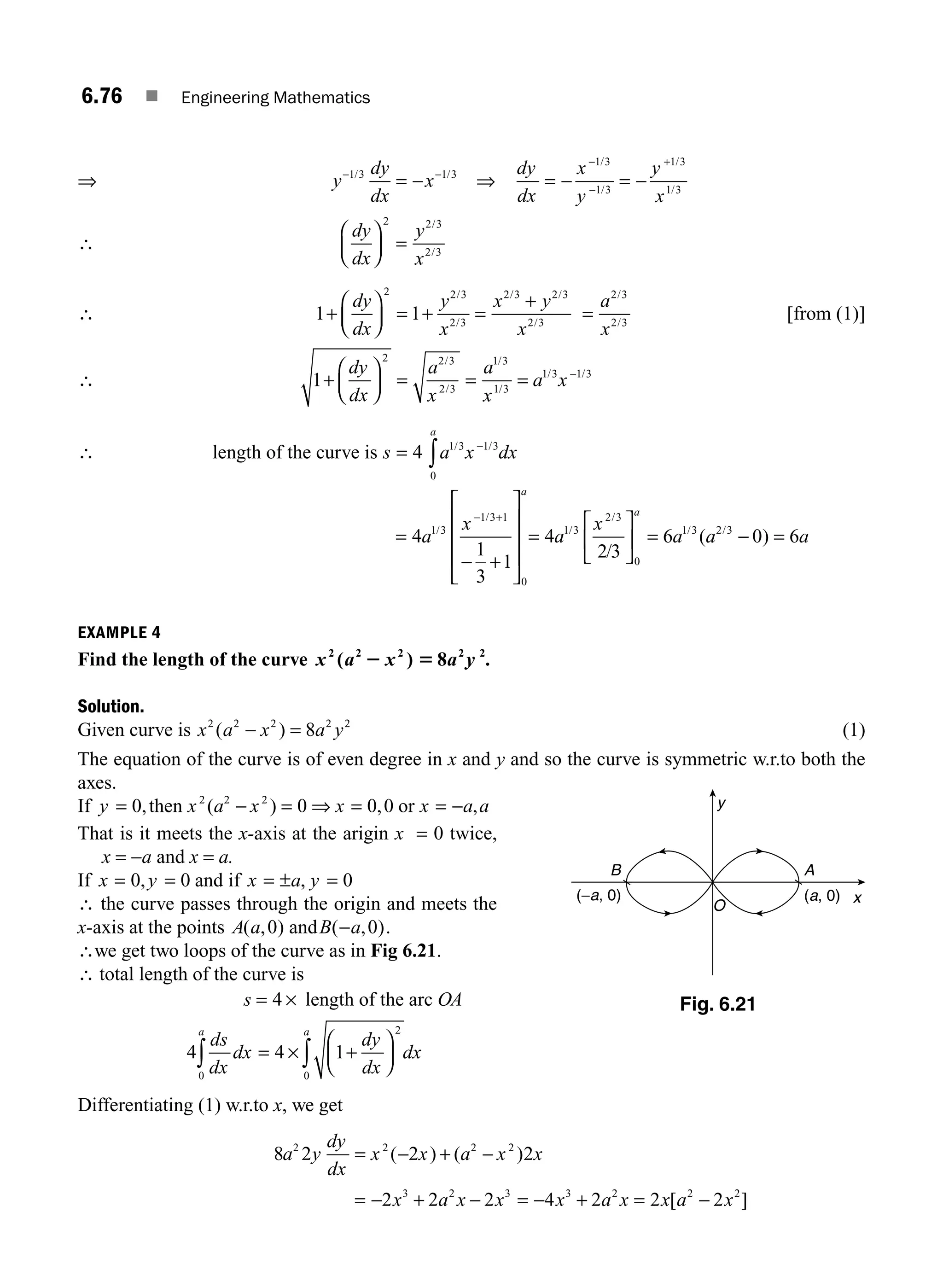 6.76 ■ Engineering Mathematics
⇒ y
dy
dx
x
− −
= −
1 3 1 3
/ /
⇒
dy
dx
x
y
y
x
= − = −
−
−
+
1 3
1 3
1 3
1 3
/
/
/
/
∴
dy
dx
y
x
⎛
⎝
⎜
⎞
⎠
⎟ =
2 2 3
2 3
/
/
∴ 1 1
2 2 3
2 3
2 3 2 3
2 3
+
⎛
⎝
⎜
⎞
⎠
⎟ = + =
+
dy
dx
y
x
x y
x
/
/
/ /
/
2 3
2 3
=
a
x
/
/
[from (1)]
∴ 1
2 2 3
2 3
1 3
1 3
1 3 1 3
+
⎛
⎝
⎜
⎞
⎠
⎟ = = = −
dy
dx
a
x
a
x
a x
/
/
/
/
/ /
∴ length of the curve is s a x dx
a
= ∫
−
4 1 3
0
1 3
/ /
=
− +
⎡
⎣
⎢
⎢
⎢
⎤
⎦
⎥
⎥
⎥
=
⎡
⎣
⎢
⎤
⎦
⎥ =
− +
4
1
3
1
4
2 3
6
1 3
1 3 1
0
1 3
2 3
0
1 3
a
x
a
x
a
a
a
/
/
/
/
/
/
(a
a a
2 3
0 6
/
)
− =
EXAMPLE 4
Find the length of the curve x a x a y
2 2 2 2 2
8
( )
2 5 .
Solution.
Given curve is x a x a y
2 2 2 2 2
8
( )
− = (1)
The equation of the curve is of even degree in x and y and so the curve is symmetric w.r.to both the
axes.
If y a x x x a a
= − = ⇒ = = −
0 0 0 0
2 2 2
, ( ) , ,
then x or
That is it meets the x-axis at the arigin x = 0 twice,
x = −a and x = a.
If x y
= = ±
0 0
, and if , 0
x a y
= =
∴ the curve passes through the origin and meets the
x-axis at the points A a
( , )
0 andB a
( , )
− 0 .
∴we get two loops of the curve as in Fig 6.21.
∴ total length of the curve is
s = 4 × length of the arc OA
4 4 1
0
2
0
ds
dx
dx
dy
dx
dx
a a
∫ ∫
= +
⎛
⎝
⎜
⎞
⎠
⎟
×
Differentiating (1) w.r.to x, we get
8 2 2 2
2 2 2 2
a y
dy
dx
x x a x x
= − + −
( ) ( )
= − + − = − + = −
2 2 2 4 2 2 2
3 2 3 3 2 2 2
x a x x x a x x a x
[ ]
y
x
O
A
B
(a, 0)
(−a, 0)
Fig. 6.21
M06_ENGINEERING_MATHEMATICS-I _CH06_PART B.indd 76 5/19/2016 3:09:40 PM
 