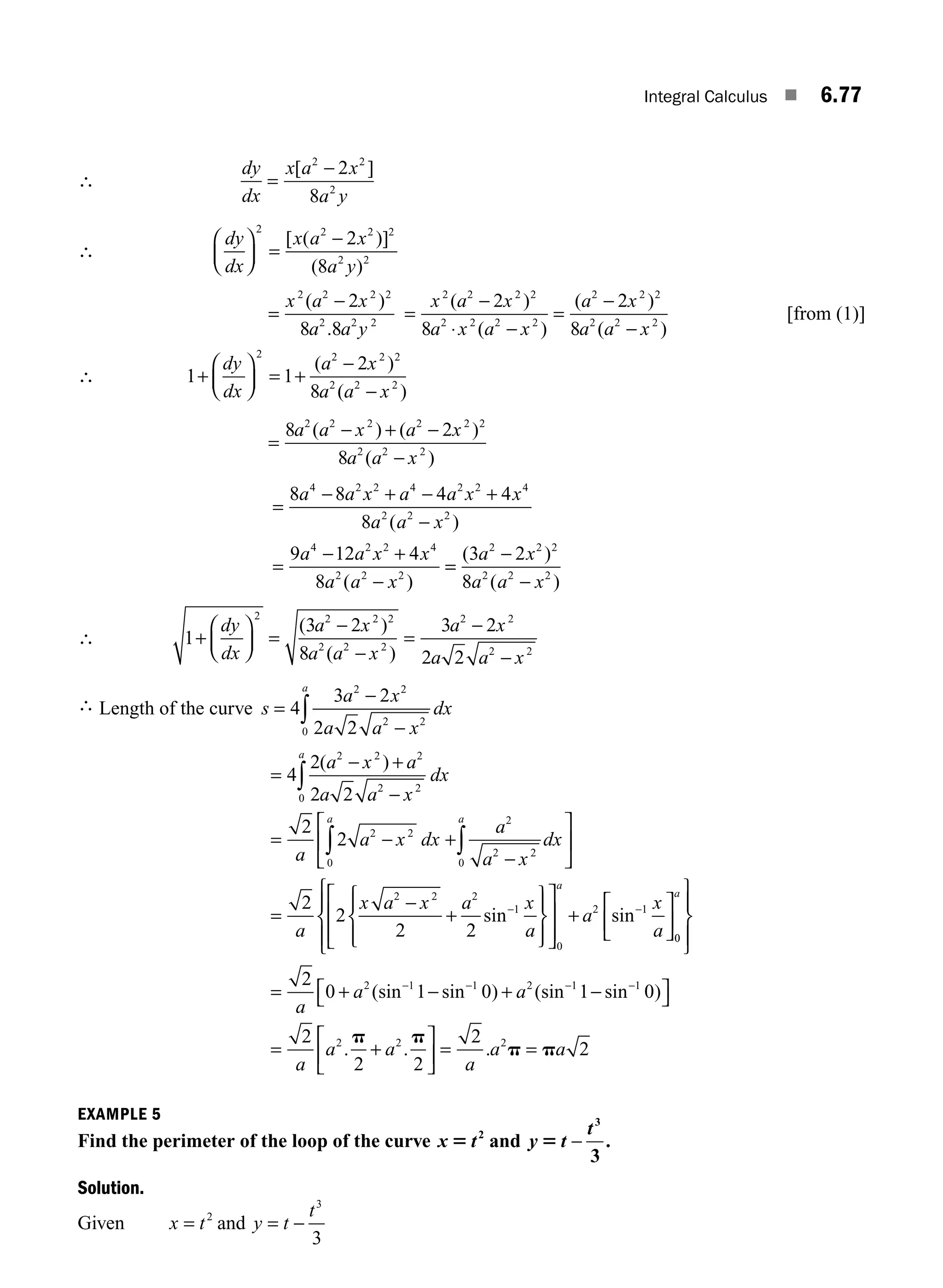 Integral Calculus ■ 6.77
∴
dy
dx
x a x
a y
=
−
[ ]
2 2
2
2
8
∴
dy
dx
x a x
a y
⎛
⎝
⎜
⎞
⎠
⎟ =
−
2 2 2 2
2 2
2
8
[ ( )]
( )
=
−
x a x
a a y
2 2 2 2
2 2 2
2
8 8
( )
.
=
−
⋅ −
=
−
−
x a x
a x a x
a x
a a x
2 2 2 2
2 2 2 2
2 2 2
2 2 2
2
8
2
8
( )
( )
( )
( )
[from (1)]
∴ 1 1
2
8
2 2 2 2
2 2 2
+
⎛
⎝
⎜
⎞
⎠
⎟ = +
−
−
dy
dx
a x
a a x
( )
( )
=
− + −
−
8 2
8
2 2 2 2 2 2
2 2 2
a a x a x
a a x
( ) ( )
( )
=
− + − +
−
=
− +
−
8 8 4 4
8
9 12 4
8
4 2 2 4 2 2 4
2 2 2
4 2 2 4
2 2 2
a a x a a x x
a a x
a a x x
a a x
( )
( )
=
=
−
−
( )
( )
3 2
8
2 2 2
2 2 2
a x
a a x
∴ 1
3 2
8
3 2
2 2
2 2 2 2
2 2 2
2 2
2 2
+
⎛
⎝
⎜
⎞
⎠
⎟ =
−
−
=
−
−
dy
dx
a x
a a x
a x
a a x
( )
( )
∴ Length of the curve s
a x
a a x
dx
a
=
−
−
∫
4
3 2
2 2
2 2
2 2
0
=
− +
−
= − +
−
⎡
⎣
⎢
⎤
⎦
∫
∫ ∫
4
2
2 2
2
2
2 2 2
2 2
0
2 2
0
2
2 2
0
( )
a x a
a a x
dx
a
a x dx
a
a x
dx
a
a a
⎥
⎥
=
2
2
2 2
2 2 2
1
0
2 1
a
x a x a x
a
a
x
a
a
−
+
⎧
⎨
⎪
⎩
⎪
⎫
⎬
⎪
⎭
⎪
⎡
⎣
⎢
⎢
⎤
⎦
⎥
⎥
+
⎡
⎣
⎢
⎤
⎦
⎥
− −
sin sin
0
0
a
⎧
⎨
⎪
⎩
⎪
⎫
⎬
⎪
⎭
⎪
= + − + −
⎡
⎣ ⎤
⎦
= +
− − − −
2
0 1 0 1 0
2
2 2
2 1 1 2 1 1
2 2
a
a a
a
a a
(sin sin ) (sin sin )
. .
p p
⎡
⎡
⎣
⎢
⎤
⎦
⎥ = =
2
2
2
a
a a
. p p
EXAMPLE 5
Find the perimeter of the loop of the curve x t
5 2
and y t
t
5 −
3
3
.
Solution.
Given x t
= 2
and y t
t
= −
3
3
M06_ENGINEERING_MATHEMATICS-I _CH06_PART B.indd 77 5/19/2016 3:09:44 PM
 