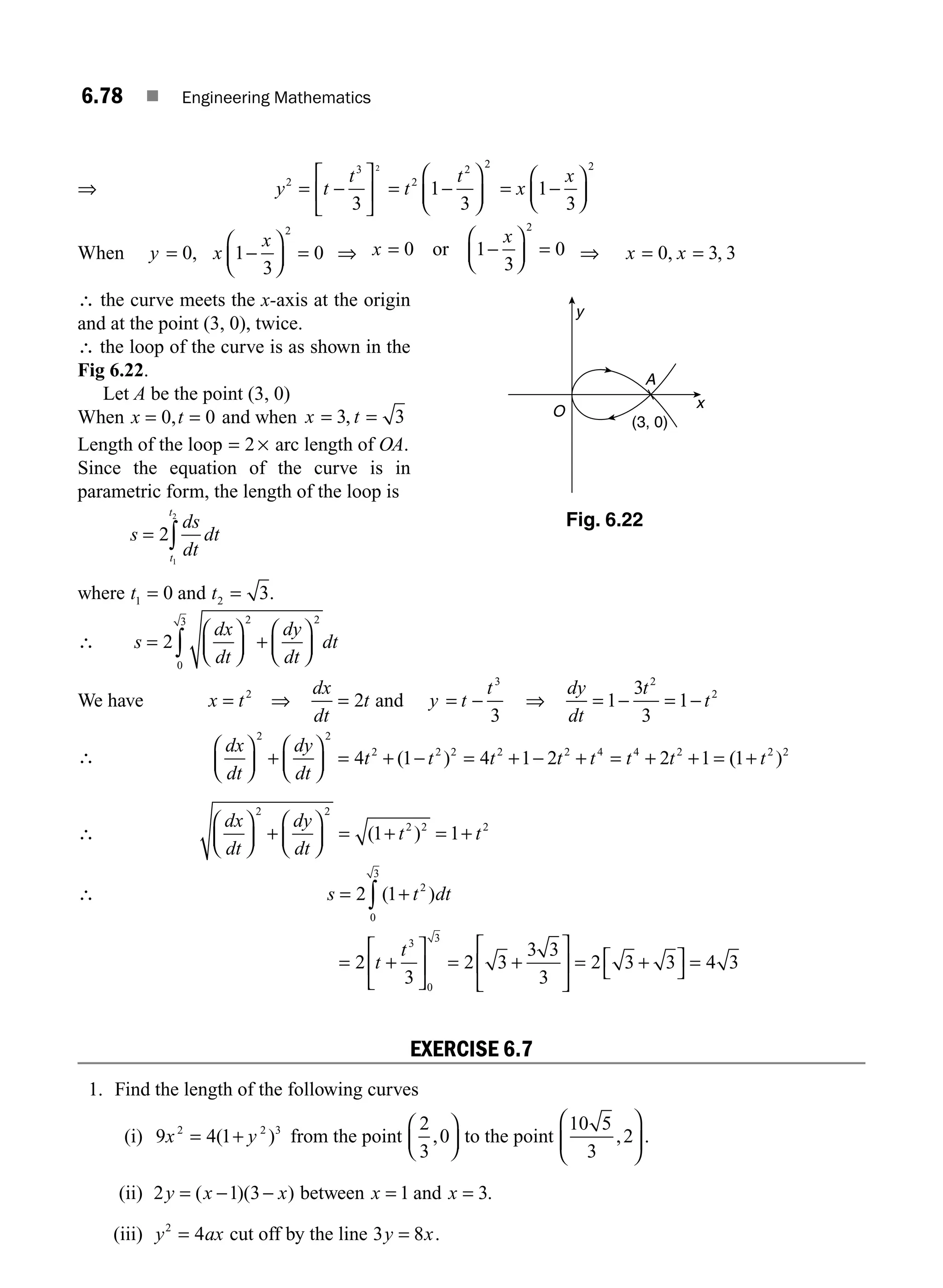 6.78 ■ Engineering Mathematics
⇒ y t
t
t
t
2
3
2
2 2
3
1
3
2
= −
⎡
⎣
⎢
⎤
⎦
⎥ = −
⎛
⎝
⎜
⎞
⎠
⎟ = −
⎛
⎝
⎜
⎞
⎠
⎟
x
x
1
3
2
When y x
x
= −
⎛
⎝
⎜
⎞
⎠
⎟ =
0 1
3
0
2
, ⇒ x
x
= −
⎛
⎝
⎜
⎞
⎠
⎟ =
0 1
3
0
2
or ⇒ x = =
0 3 3
, ,
x
∴ the curve meets the x-axis at the origin
and at the point (3, 0), twice.
∴ the loop of the curve is as shown in the
Fig 6.22.
Let A be the point (3, 0)
When x t
= =
0 0
, and when x t
= =
3 3
,
Length of the loop = 2 × arc length of OA.
Since the equation of the curve is in
parametric form, the length of the loop is
s
ds
dt
dt
t
t
= ∫
2
1
2
where t1 0
= and t2 3
= .
∴ s
dx
dt
dy
dt
dt
=
⎛
⎝
⎜
⎞
⎠
⎟ +
⎛
⎝
⎜
⎞
⎠
⎟
∫
2
2 2
0
3
We have x t
= 2
⇒
dx
dt
t
= 2 and y t
t
= −
3
3
⇒
dy
dt
t
t
= − = −
1
3
3
1
2
2
∴
dx
dt
dy
dt
t t t t t t t
⎛
⎝
⎜
⎞
⎠
⎟ +
⎛
⎝
⎜
⎞
⎠
⎟ = + − = + − + = + + =
2 2
2 2 2 2 2 4 4 2
4 1 4 1 2 2 1
( ) (
( )
1 2 2
+ t
∴
dx
dt
dy
dt
t t
⎛
⎝
⎜
⎞
⎠
⎟ +
⎛
⎝
⎜
⎞
⎠
⎟ = + = +
2 2
2 2 2
1 1
( )
∴ s t dt
= +
∫
2 1 2
0
3
( )
= +
⎡
⎣
⎢
⎤
⎦
⎥ = +
⎡
⎣
⎢
⎤
⎦
⎥ = +
⎡
⎣
⎤
⎦ =
2
3
2 3
3 3
3
2 3 3 4 3
3
0
3
t
t
EXERCISE 6.7
1. Find the length of the following curves
(i) 9 4 1
2 2 3
x y
= +
( ) from the point
2
3
0
,
⎛
⎝
⎜
⎞
⎠
⎟ to the point
10 5
3
2
,
⎛
⎝
⎜
⎞
⎠
⎟ .
(ii) 2 1 3
y x x
= − −
( )( ) between x = 1 and x = 3.
(iii) y ax
2
4
= cut off by the line 3 8
y x
= .
y
A
x
(3, 0)
O
Fig. 6.22
M06_ENGINEERING_MATHEMATICS-I _CH06_PART B.indd 78 5/19/2016 3:09:50 PM
 