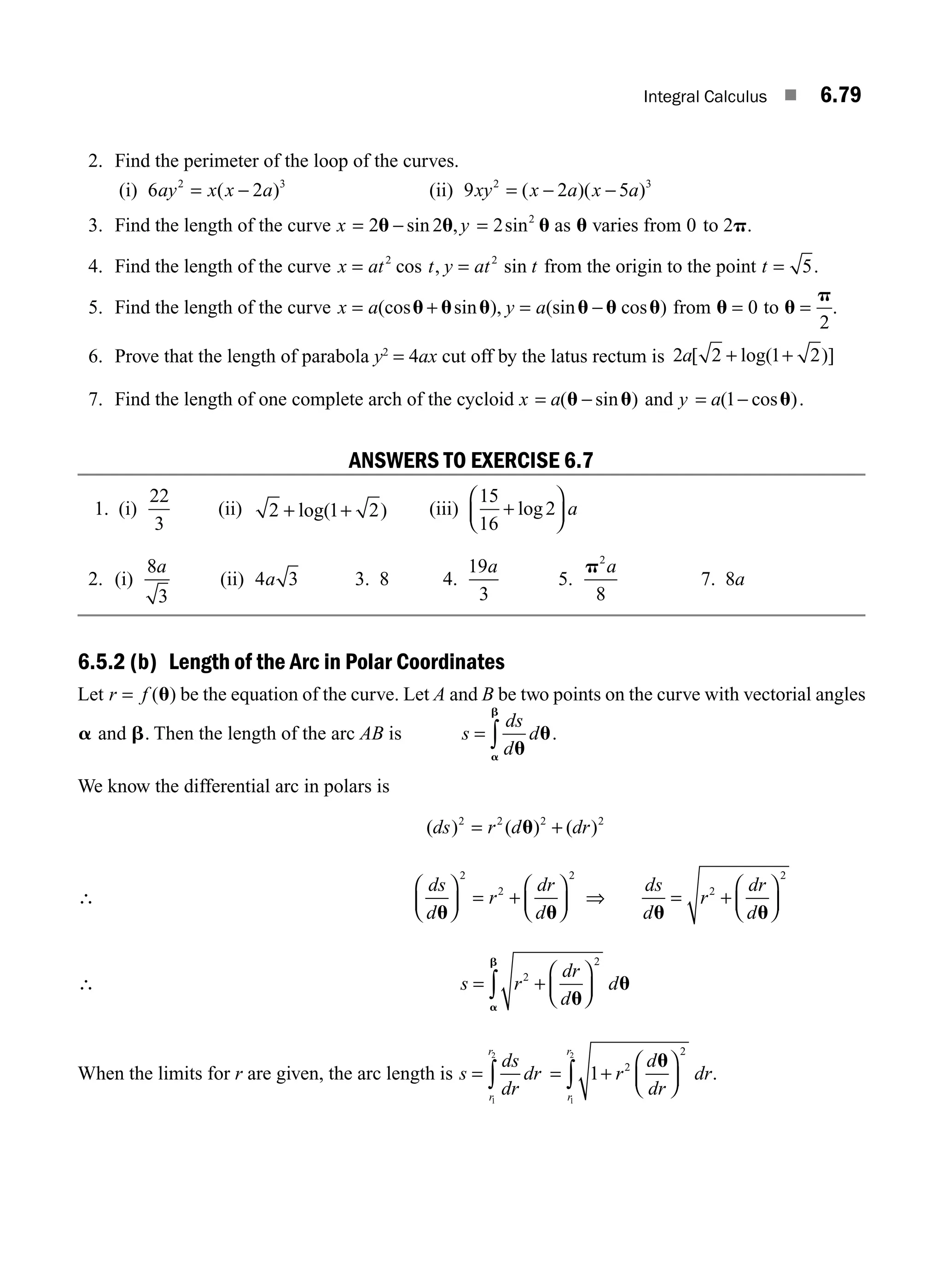 Integral Calculus ■ 6.79
2. Find the perimeter of the loop of the curves.
(i) 6 2
2 3
ay x x a
= −
( ) (ii) 9 2 5
2 3
xy x a x a
= − −
( )( )
3. Find the length of the curve x y
= − =
2 2 2 2
u u u
sin , sin as u varies from 0 2
to p.
4. Find the length of the curve x at t y at t
= =
2 2
cos , sin from the origin to the point t = 5.
5. Find the length of the curve x a y a
= + = −
(cos sin ), (sin cos )
u u u u u u from u = 0 to u
p
=
2
.
6. Prove that the length of parabola y2
= 4ax cut off by the latus rectum is 2 2 1 2
a[ log( )]
+ +
7. Find the length of one complete arch of the cycloid x a
= −
( sin )
u u and y a
= −
( cos )
1 u .
ANSWERS TO EXERCISE 6.7
1. (i)
22
3
(ii) 2 1 2
+ +
log( ) (iii)
15
16
2
+
⎛
⎝
⎜
⎞
⎠
⎟
log a
2. (i)
8
3
a
(ii) 4 3
a 3. 8 4.
19
3
a
5.
p2
8
a
7. 8a
6.5.2 (b) Length of the Arc in Polar Coordinates
Let r f
= ( )
u be the equation of the curve. Let A and B be two points on the curve with vectorial angles
a and b. Then the length of the arc AB is s
ds
d
d
= ∫ u
u
a
b
.
We know the differential arc in polars is
( ) ( ) ( )
ds r d dr
2 2 2 2
= +
u
∴
ds
d
r
dr
d
u u
⎛
⎝
⎜
⎞
⎠
⎟ = +
⎛
⎝
⎜
⎞
⎠
⎟
2
2
2
⇒
ds
d
r
dr
d
u u
= +
⎛
⎝
⎜
⎞
⎠
⎟
2
2
∴ s r
dr
d
d
= +
⎛
⎝
⎜
⎞
⎠
⎟
∫
2
2
u
u
a
b
When the limits for r are given, the arc length is s
ds
dr
dr
r
r
= ∫
1
2
= +
⎛
⎝
⎜
⎞
⎠
⎟
∫ 1 2
2
1
2
r
d
dr
dr
r
r
u
.
M06_ENGINEERING_MATHEMATICS-I _CH06_PART B.indd 79 5/19/2016 3:09:57 PM
 