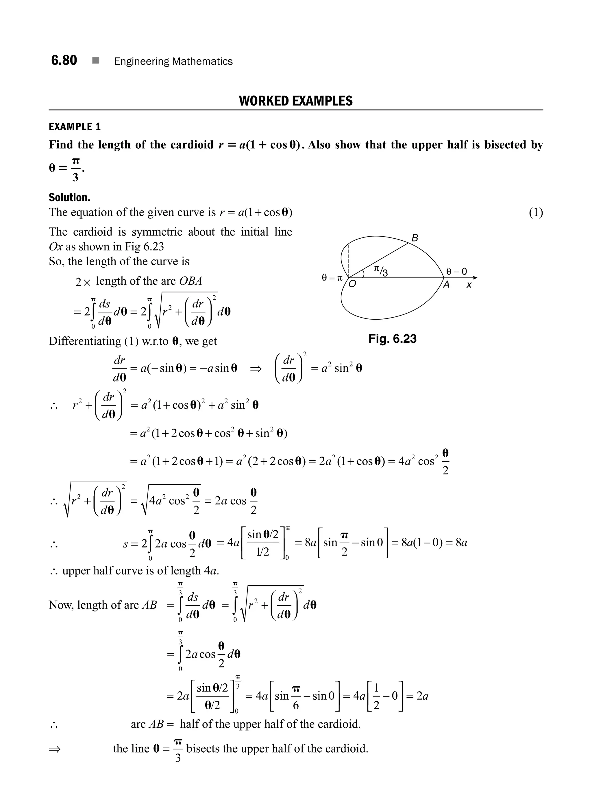 6.80 ■ Engineering Mathematics
WORKED EXAMPLES
EXAMPLE 1
Find the length of the cardioid r a
5 1 u
( cos )
1 . Also show that the upper half is bisected by
u 5
p
3
.
Solution.
The equation of the given curve is r a
= +
( cos )
1 u (1)
The cardioid is symmetric about the initial line
Ox as shown in Fig 6.23
So, the length of the curve is
2 × length of the arc OBA
= = +
⎛
⎝
⎜
⎞
⎠
⎟
∫ ∫
2 2
0
2
2
0
ds
d
d r
dr
d
d
u
u
u
u
p p
Differentiating (1) w.r.to u, we get
dr
d
a a
u
u u
= − = −
( sin ) sin ⇒
dr
d
a
u
u
⎛
⎝
⎜
⎞
⎠
⎟ =
2
2 2
sin
∴ r
dr
d
a a
2
2
2 2 2 2
1
+
⎛
⎝
⎜
⎞
⎠
⎟ = + +
u
u u
( cos ) sin
= +
a2 2 2
1 2
( cos cos sin
u u u
+ + )
= + + = + = + =
a a a a
2 2 2 2 2
1 2 1 2 2 2 1 4
2
( cos ) ( cos ) ( cos ) cos
u u u
u
∴ r
dr
d
a a
2
2
2 2
4
2
2
2
+
⎛
⎝
⎜
⎞
⎠
⎟ = =
u
u u
cos cos
∴ s a d
= ∫
2 2
2
0
cos
u
u
p
=
⎡
⎣
⎢
⎤
⎦
⎥ = −
⎡
⎣
⎢
⎤
⎦
⎥ = − =
4
2
12
8
2
0 8 1 0 8
0
a a a a
sin /
/
sin sin ( )
u p
p
∴ upper half curve is of length 4a.
Now, length of arc AB = ∫
ds
d
d
u
u
p
0
3
= +
⎛
⎝
⎜
⎞
⎠
⎟
∫ r
dr
d
d
2
2
0
3
u
u
p
= ∫2
2
0
3
a d
cos
u
u
p
=
⎡
⎣
⎢
⎤
⎦
⎥ = −
⎡
⎣
⎢
⎤
⎦
⎥ = −
⎡
⎣
⎢
⎤
⎦
⎥ =
2
2
2
4
6
0 4
1
2
0 2
0
3
a a a a
sin /
/
sin sin
u
u
p
p
∴ arc AB = half of the upper half of the cardioid.
⇒ the line u
p
=
3
bisects the upper half of the cardioid.
θ = π
θ = 0
O x
B
A
π
3
Fig. 6.23
M06_ENGINEERING_MATHEMATICS-I _CH06_PART B.indd 80 5/19/2016 3:10:02 PM
 