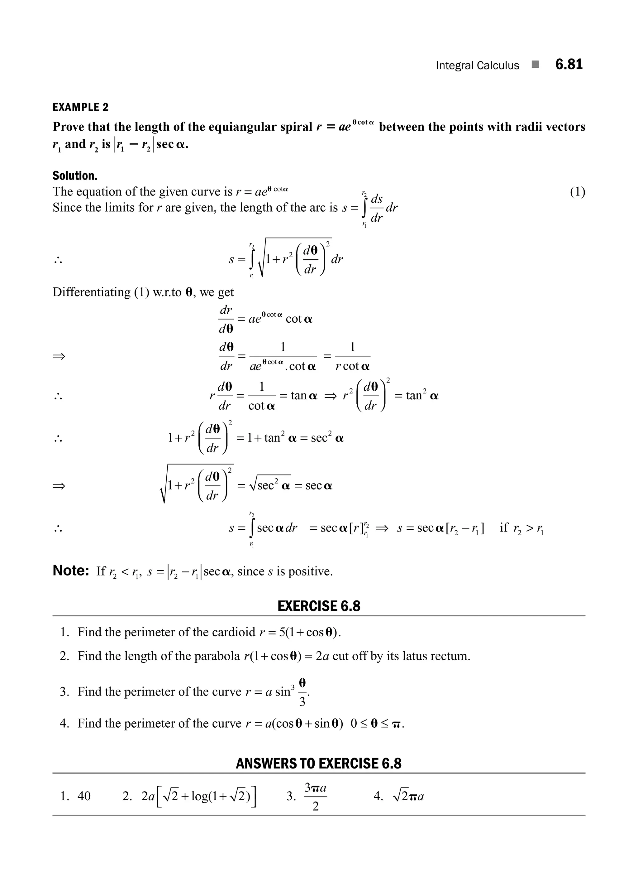 Integral Calculus ■ 6.81
EXAMPLE 2
Prove that the length of the equiangular spiral r ae
5 u a
cot
between the points with radii vectors
r1
and r2
is r r
1 2
2 a
sec .
Solution.
The equation of the given curve is r = aeu cota
(1)
Since the limits for r are given, the length of the arc is s
ds
dr
dr
r
r
= ∫
1
2
∴ s r
d
dr
dr
r
r
= +
⎛
⎝
⎜
⎞
⎠
⎟
∫ 1 2
2
1
2
u
Differentiating (1) w.r.to u, we get
dr
d
ae
u
a
u a
= cot
cot
⇒
d
ae
u
a
u a
dr
=
1
cot
.cot
=
1
r cot a
∴ r
d
dr
u
a
a
= =
1
cot
tan ⇒ r
d
dr
2
2
2
u
a
⎛
⎝
⎜
⎞
⎠
⎟ = tan
∴ 1 1
2
2
2 2
+
⎛
⎝
⎜
⎞
⎠
⎟ = + =
r
d
d
u
a a
r
tan sec
⇒ 1 2
2
2
+
⎛
⎝
⎜
⎞
⎠
⎟ = =
r
d
dr
u
a a
sec sec
∴ s dr
r
r
= ∫seca
1
2
= sec [ ]
a r r
r
1
2
⇒ s r r
= −
sec [ ]
a 2 1 if r r
2 1

Note: If r r
2 1
 , s r r
= 2 1
− seca, since s is positive.
EXERCISE 6.8
1. Find the perimeter of the cardioid r = +
5 1
( cos )
u .
2. Find the length of the parabola r a
( cos )
1 2
+ =
u cut off by its latus rectum.
3. Find the perimeter of the curve r a
= sin3
3
u
.
4. Find the perimeter of the curve r a
= +
(cos sin )
u u 0 ≤ ≤
u p.
ANSWERS TO EXERCISE 6.8
1. 40 2. 2 2 1 2
a + +
⎡
⎣
⎤
⎦
log( ) 3.
3
2
pa
4. 2pa
M06_ENGINEERING_MATHEMATICS-I _CH06_PART B.indd 81 5/19/2016 3:10:08 PM
 