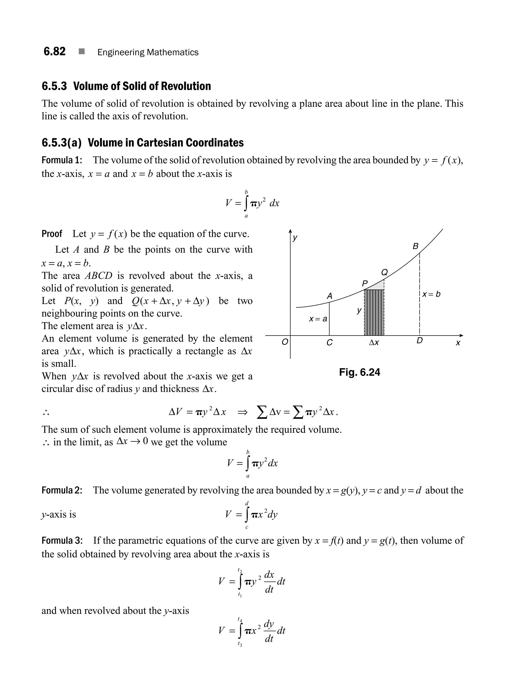 6.82 ■ Engineering Mathematics
6.5.3 Volume of Solid of Revolution
The volume of solid of revolution is obtained by revolving a plane area about line in the plane. This
line is called the axis of revolution.
6.5.3(a) Volume in Cartesian Coordinates
Formula1: The volume of the solid of revolution obtained by revolving the area bounded by y f x
= ( ),
the x-axis, x a
= and x b
= about the x-axis is
V y dx
a
b
= ∫p 2
Proof Let y f x
= ( ) be the equation of the curve.
Let A and B be the points on the curve with
x = a, x = b.
The area ABCD is revolved about the x-axis, a
solid of revolution is generated.
Let P(x, y) and Q x y
( )
+ +
Δ Δ
x y
, be two
neighbouring points on the curve.
The element area is y x
Δ .
An element volume is generated by the element
area y x
Δ , which is practically a rectangle as Δx
is small.
When y x
Δ is revolved about the x-axis we get a
circular disc of radius y and thickness Δx.
∴ Δ Δ
V y
= p 2
x ⇒ Δ Δ
v = ∑
∑ py x
2
.
The sum of such element volume is approximately the required volume.
∴ in the limit, as Δx → 0 we get the volume
V y dx
a
b
= ∫p 2
Formula 2: The volume generated by revolving the area bounded by x = g(y), y = c and y = d about the
y-axis is V x dy
c
d
= ∫p 2
Formula 3: If the parametric equations of the curve are given by x = f(t) and y = g(t), then volume of
the solid obtained by revolving area about the x-axis is
V
dx
dt
dt
t
t
= ∫py 2
1
2
and when revolved about the y-axis
V
dy
dt
dt
t
t
= ∫px2
3
4
y
y
P
D
A
C
Q
B
x
Δx
x = a
x = b
O
Fig. 6.24
M06_ENGINEERING_MATHEMATICS-I _CH06_PART B.indd 82 5/19/2016 3:10:13 PM
 