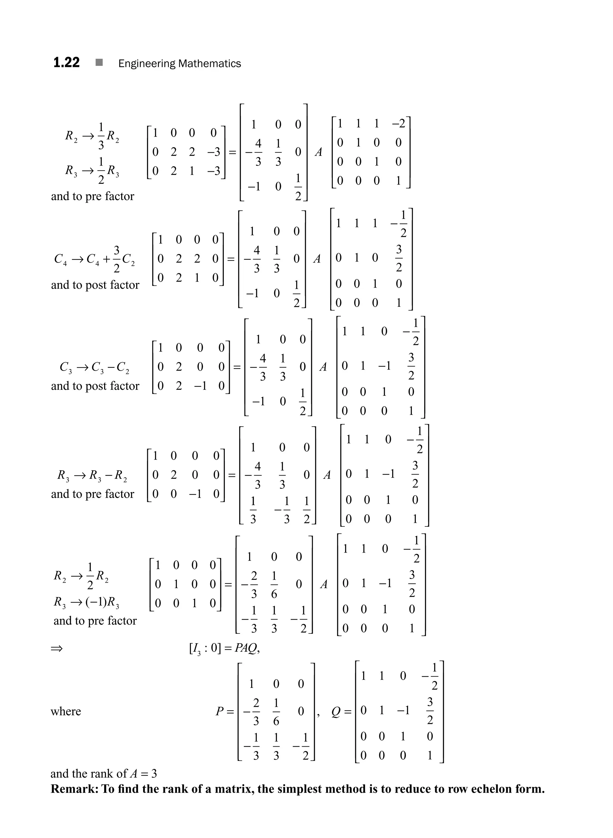 1.22 ■ Engineering Mathematics
R R
R R
2 2
3 3
1
3
1
2
1 0 0 0
0 2 2 3
0 2 1 3
1 0
→
→
−
−
⎡
⎣
⎢
⎢
⎢
⎤
⎦
⎥
⎥
⎥
=
and to pre factor
0
0
4
3
1
3
0
1 0
1
2
1 1 1 2
0 1 0 0
0 0 1 0
0 0 0 1
−
−
⎡
⎣
⎢
⎢
⎢
⎢
⎢
⎢
⎤
⎦
⎥
⎥
⎥
⎥
⎥
⎥
−
⎡
⎣
⎢
⎢
⎢
⎢
⎤
⎦
⎥
⎥
⎥
A
⎥
⎥
C C C
4 4 2
3
2
1 0 0 0
0 2 2 0
0 2 1 0
1 0 0
4
3
1
→ +
⎡
⎣
⎢
⎢
⎢
⎤
⎦
⎥
⎥
⎥
= −
and to post factor
3
3
0
1 0
1
2
1 1 1
1
2
0 1 0
3
2
0 0 1 0
0 0 0 1
−
⎡
⎣
⎢
⎢
⎢
⎢
⎢
⎢
⎤
⎦
⎥
⎥
⎥
⎥
⎥
⎥
−
⎡
⎣
⎢
⎢
⎢
⎢
⎢
⎢
⎢
⎤
⎦
⎥
⎥
⎥
A ⎥
⎥
⎥
⎥
⎥
C C C
3 3 2
1 0 0 0
0 2 0 0
0 2 1 0
1 0 0
4
3
1
3
→ −
−
⎡
⎣
⎢
⎢
⎢
⎤
⎦
⎥
⎥
⎥
= −
and to post factor
0
0
1 0
1
2
1 1 0
1
2
0 1 1
3
2
0 0 1 0
0 0 0 1
−
⎡
⎣
⎢
⎢
⎢
⎢
⎢
⎢
⎤
⎦
⎥
⎥
⎥
⎥
⎥
⎥
−
−
⎡
⎣
⎢
⎢
⎢
⎢
⎢
⎢
⎢
⎤
⎦
⎥
⎥
⎥
A ⎥
⎥
⎥
⎥
⎥
R R R
3 3 2
1 0 0 0
0 2 0 0
0 0 1 0
1 0 0
4
3
1
3
0
→ −
−
⎡
⎣
⎢
⎢
⎢
⎤
⎦
⎥
⎥
⎥
= −
and to pre factor
1
1
3
1
3
1
2
1 1 0
1
2
0 1 1
3
2
0 0 1 0
0 0 0 1
−
⎡
⎣
⎢
⎢
⎢
⎢
⎢
⎢
⎢
⎤
⎦
⎥
⎥
⎥
⎥
⎥
⎥
⎥
−
−
⎡
⎣
⎢
⎢
⎢
⎢
⎢
⎢
⎢
⎤
⎦
A
⎥
⎥
⎥
⎥
⎥
⎥
⎥
⎥
R R
R R
2 2
3 3
1
2
1
1 0 0 0
0 1 0 0
0 0 1 0
1 0
→
→ −
⎡
⎣
⎢
⎢
⎢
⎤
⎦
⎥
⎥
⎥
=
( )
and to pre factor
0
0
2
3
1
6
0
1
3
1
3
1
2
1 1 0
1
2
0 1 1
3
2
0 0 1 0
0 0 0 1
−
− −
⎡
⎣
⎢
⎢
⎢
⎢
⎢
⎢
⎢
⎤
⎦
⎥
⎥
⎥
⎥
⎥
⎥
⎥
−
−
⎡
⎣
⎢
A
⎢
⎢
⎢
⎢
⎢
⎢
⎢
⎤
⎦
⎥
⎥
⎥
⎥
⎥
⎥
⎥
⇒ [I3
: 0] = PAQ,
where P Q
= −
− −
⎡
⎣
⎢
⎢
⎢
⎢
⎢
⎢
⎢
⎤
⎦
⎥
⎥
⎥
⎥
⎥
⎥
⎥
=
−
−
1 0 0
2
3
1
6
0
1
3
1
3
1
2
1 1 0
1
2
0 1 1
3
2
0 0 1 0
0 0
,
0
0 1
⎡
⎣
⎢
⎢
⎢
⎢
⎢
⎢
⎢
⎤
⎦
⎥
⎥
⎥
⎥
⎥
⎥
⎥
and the rank of A = 3
Remark: To ﬁnd the rank of a matrix, the simplest method is to reduce to row echelon form.
M01_ENGINEERING_MATHEMATICS-I _CH01_Part A.indd 22 5/30/2016 4:35:19 PM
 